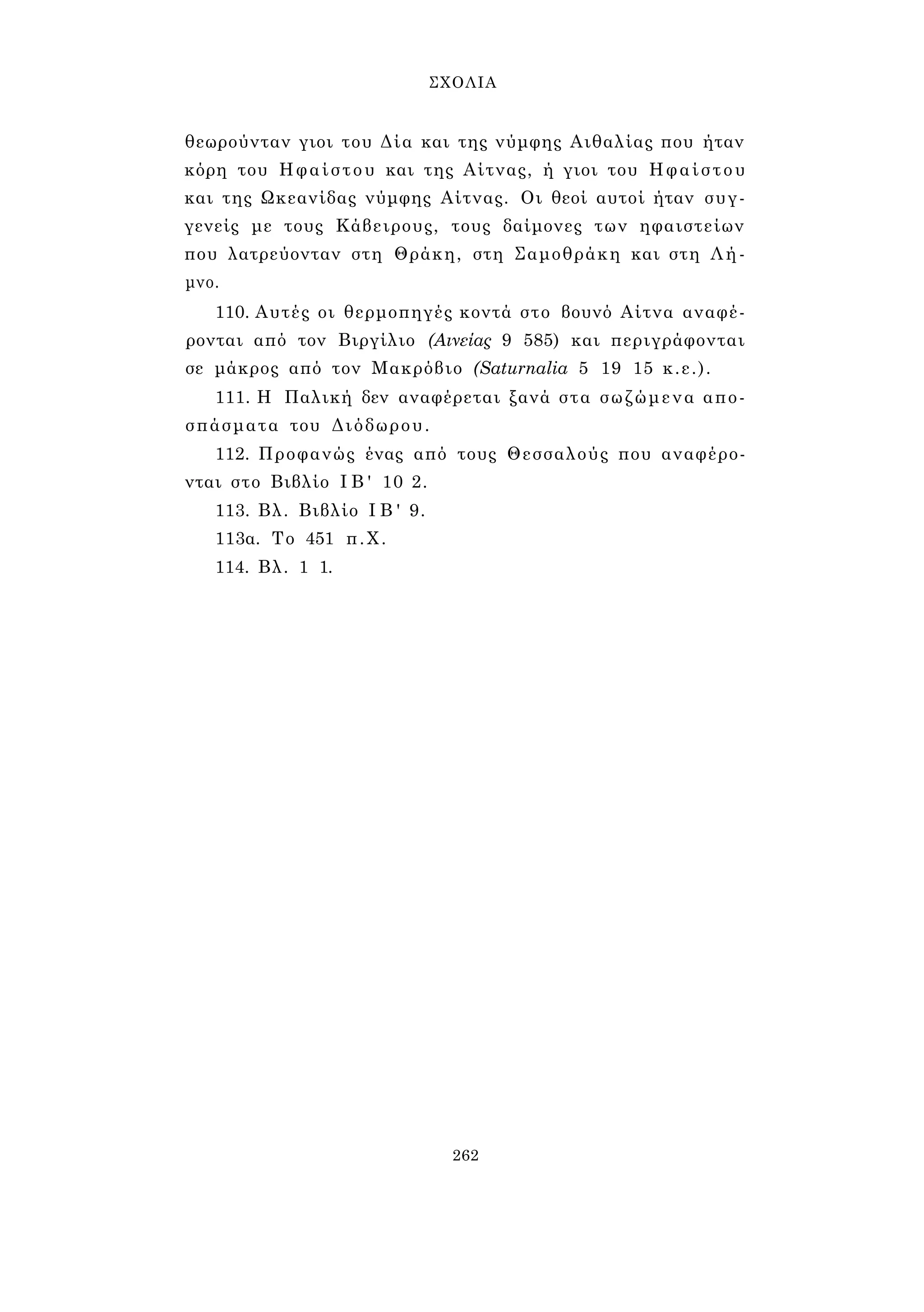 ΣΧΟΛΙΑ 
θεωρούνταν γιοι του Δία και της νύμφης Αιθαλίας που ήταν 
κόρη του Ηφαίστου και της Αίτνας, ή γιοι του Ηφαίστου 
και της Ωκεανίδας νύμφης Αίτνας. Οι θεοί αυτοί ήταν συγ­γενείς 
με τους Κάβειρους, τους δαίμονες των ηφαιστείων 
που λατρεύονταν στη Θράκη, στη Σαμοθράκη και στη Λή­μνο. 
110. Αυτές οι θερμοπηγές κοντά στο βουνό Αίτνα αναφέ­ρονται 
από τον Βιργίλιο (Αινείας 9 585) και περιγράφονται 
σε μάκρος από τον Μακρόβιο (Saturnalia 5 19 15 κ.ε.). 
111. Η Παλική δεν αναφέρεται ξανά στα σωζώμενα απο­σπάσματα 
του Διόδωρου. 
112. Προφανώς ένας από τους Θεσσαλούς που αναφέρο­νται 
στο Βιβλίο I B ' 10 2. 
113. Βλ. Βιβλίο I B ' 9. 
113α. Το 451 π.Χ. 
114. Βλ. 1 1. 
262 
