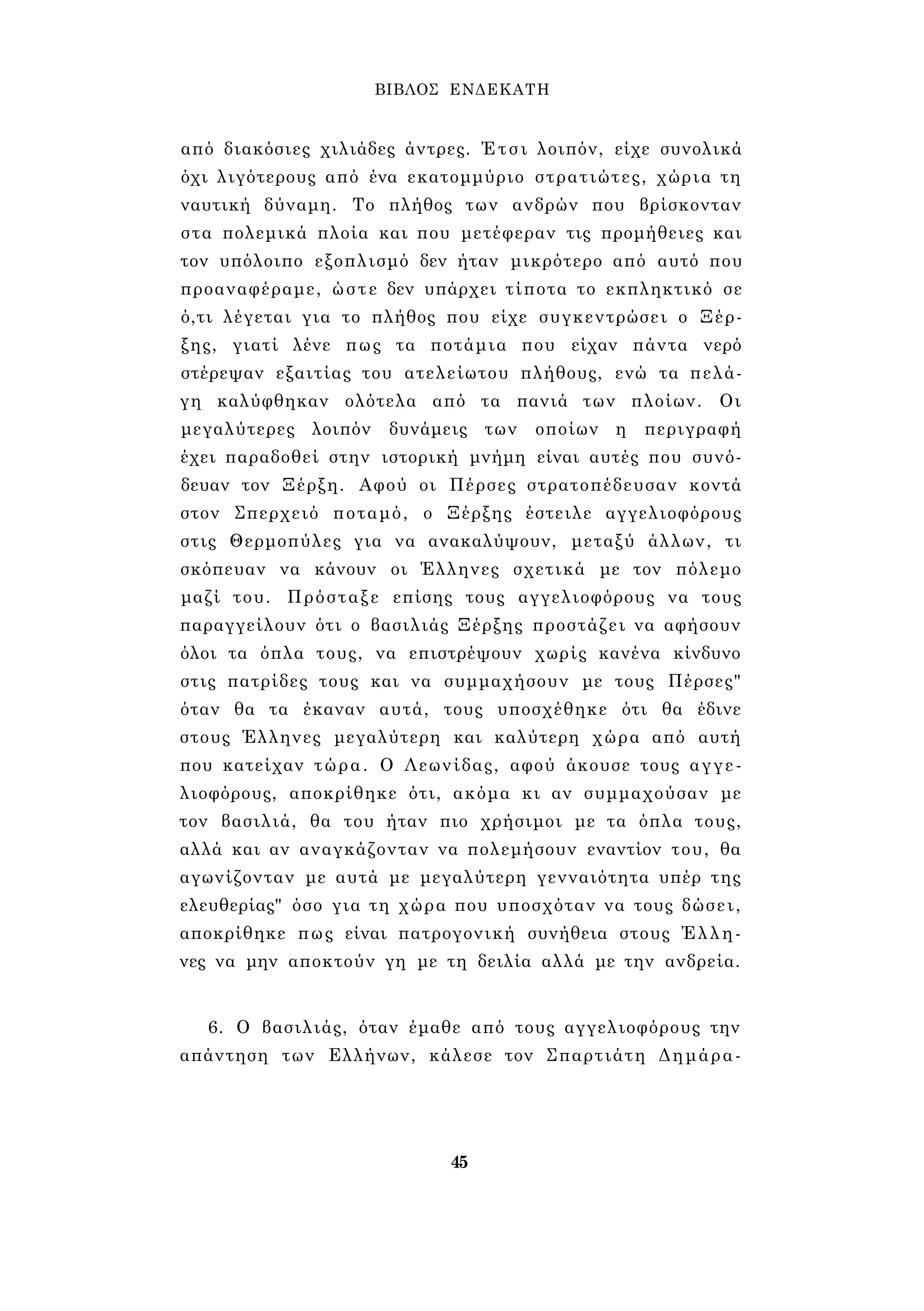 ΒΙΒΛΟΣ ΕΝΔΕΚΑΤΗ 
από διακόσιες χιλιάδες άντρες. Έτσι λοιπόν, είχε συνολικά 
όχι λιγότερους από ένα εκατομμύριο στρατιώτες, χώρια τη 
ναυτική δύναμη. Το πλήθος των ανδρών που βρίσκονταν 
στα πολεμικά πλοία και που μετέφεραν τις προμήθειες και 
τον υπόλοιπο εξοπλισμό δεν ήταν μικρότερο από αυτό που 
προαναφέραμε, ώστε δεν υπάρχει τίποτα το εκπληκτικό σε 
ό,τι λέγεται για το πλήθος που είχε συγκεντρώσει ο Ξέρ­ξης, 
γιατί λένε πως τα ποτάμια που είχαν πάντα νερό 
στέρεψαν εξαιτίας του ατελείωτου πλήθους, ενώ τα πελά­γη 
καλύφθηκαν ολότελα από τα πανιά των πλοίων. Οι 
μεγαλύτερες λοιπόν δυνάμεις των οποίων η περιγραφή 
έχει παραδοθεί στην ιστορική μνήμη είναι αυτές που συνό­δευαν 
τον Ξέρξη. Αφού οι Πέρσες στρατοπέδευσαν κοντά 
στον Σπερχειό ποταμό, ο Ξέρξης έστειλε αγγελιοφόρους 
στις Θερμοπύλες για να ανακαλύψουν, μεταξύ άλλων, τι 
σκόπευαν να κάνουν οι Έλληνες σχετικά με τον πόλεμο 
μαζί του. Πρόσταξε επίσης τους αγγελιοφόρους να τους 
παραγγείλουν ότι ο βασιλιάς Ξέρξης προστάζει να αφήσουν 
όλοι τα όπλα τους, να επιστρέψουν χωρίς κανένα κίνδυνο 
στις πατρίδες τους και να συμμαχήσουν με τους Πέρσες" 
όταν θα τα έκαναν αυτά, τους υποσχέθηκε ότι θα έδινε 
στους Έλληνες μεγαλύτερη και καλύτερη χώρα από αυτή 
που κατείχαν τώρα. Ο Λεωνίδας, αφού άκουσε τους αγγε­λιοφόρους, 
αποκρίθηκε ότι, ακόμα κι αν συμμαχούσαν με 
τον βασιλιά, θα του ήταν πιο χρήσιμοι με τα όπλα τους, 
αλλά και αν αναγκάζονταν να πολεμήσουν εναντίον του, θα 
αγωνίζονταν με αυτά με μεγαλύτερη γενναιότητα υπέρ της 
ελευθερίας" όσο για τη χώρα που υποσχόταν να τους δώσει, 
αποκρίθηκε πως είναι πατρογονική συνήθεια στους Έλλη­νες 
να μην αποκτούν γη με τη δειλία αλλά με την ανδρεία. 
6. Ο βασιλιάς, όταν έμαθε από τους αγγελιοφόρους την 
απάντηση των Ελλήνων, κάλεσε τον Σπαρτιάτη Δημάρα- 
45 
 