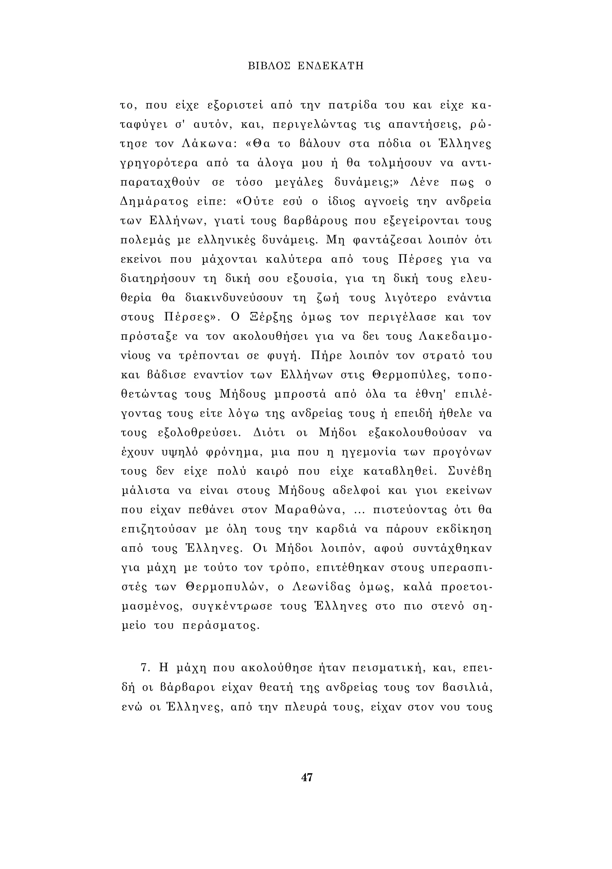 ΒΙΒΛΟΣ ΕΝΔΕΚΑΤΗ 
το, που είχε εξοριστεί από την πατρίδα του και είχε κα­ταφύγει 
σ' αυτόν, και, περιγελώντας τις απαντήσεις, ρώ­τησε 
τον Λάκωνα: «Θα το βάλουν στα πόδια οι Έλληνες 
γρηγορότερα από τα άλογα μου ή θα τολμήσουν να αντι- 
παραταχθούν σε τόσο μεγάλες δυνάμεις;» Λένε πως ο 
Δημάρατος είπε: «Ούτε εσύ ο ίδιος αγνοείς την ανδρεία 
των Ελλήνων, γιατί τους βαρβάρους που εξεγείρονται τους 
πολεμάς με ελληνικές δυνάμεις. Μη φαντάζεσαι λοιπόν ότι 
εκείνοι που μάχονται καλύτερα από τους Πέρσες για να 
διατηρήσουν τη δική σου εξουσία, για τη δική τους ελευ­θερία 
θα διακινδυνεύσουν τη ζωή τους λιγότερο ενάντια 
στους Πέρσες». Ο Ξέρξης όμως τον περιγέλασε και τον 
πρόσταξε να τον ακολουθήσει για να δει τους Λακεδαιμο­νίους 
να τρέπονται σε φυγή. Πήρε λοιπόν τον στρατό του 
και βάδισε εναντίον των Ελλήνων στις Θερμοπύλες, τοπο­θετώντας 
τους Μήδους μπροστά από όλα τα έθνη' επιλέ­γοντας 
τους είτε λόγω της ανδρείας τους ή επειδή ήθελε να 
τους εξολοθρεύσει. Διότι οι Μήδοι εξακολουθούσαν να 
έχουν υψηλό φρόνημα, μια που η ηγεμονία των προγόνων 
τους δεν είχε πολύ καιρό που είχε καταβληθεί. Συνέβη 
μάλιστα να είναι στους Μήδους αδελφοί και γιοι εκείνων 
που είχαν πεθάνει στον Μαραθώνα, ... πιστεύοντας ότι θα 
επιζητούσαν με όλη τους την καρδιά να πάρουν εκδίκηση 
από τους Έλληνες. Οι Μήδοι λοιπόν, αφού συντάχθηκαν 
για μάχη με τούτο τον τρόπο, επιτέθηκαν στους υπερασπι­στές 
των Θερμοπυλών, ο Λεωνίδας όμως, καλά προετοι­μασμένος, 
συγκέντρωσε τους Έλληνες στο πιο στενό ση­μείο 
του περάσματος. 
7. Η μάχη που ακολούθησε ήταν πεισματική, και, επει­δή 
οι βάρβαροι είχαν θεατή της ανδρείας τους τον βασιλιά, 
ενώ οι Έλληνες, από την πλευρά τους, είχαν στον νου τους 
47 
 