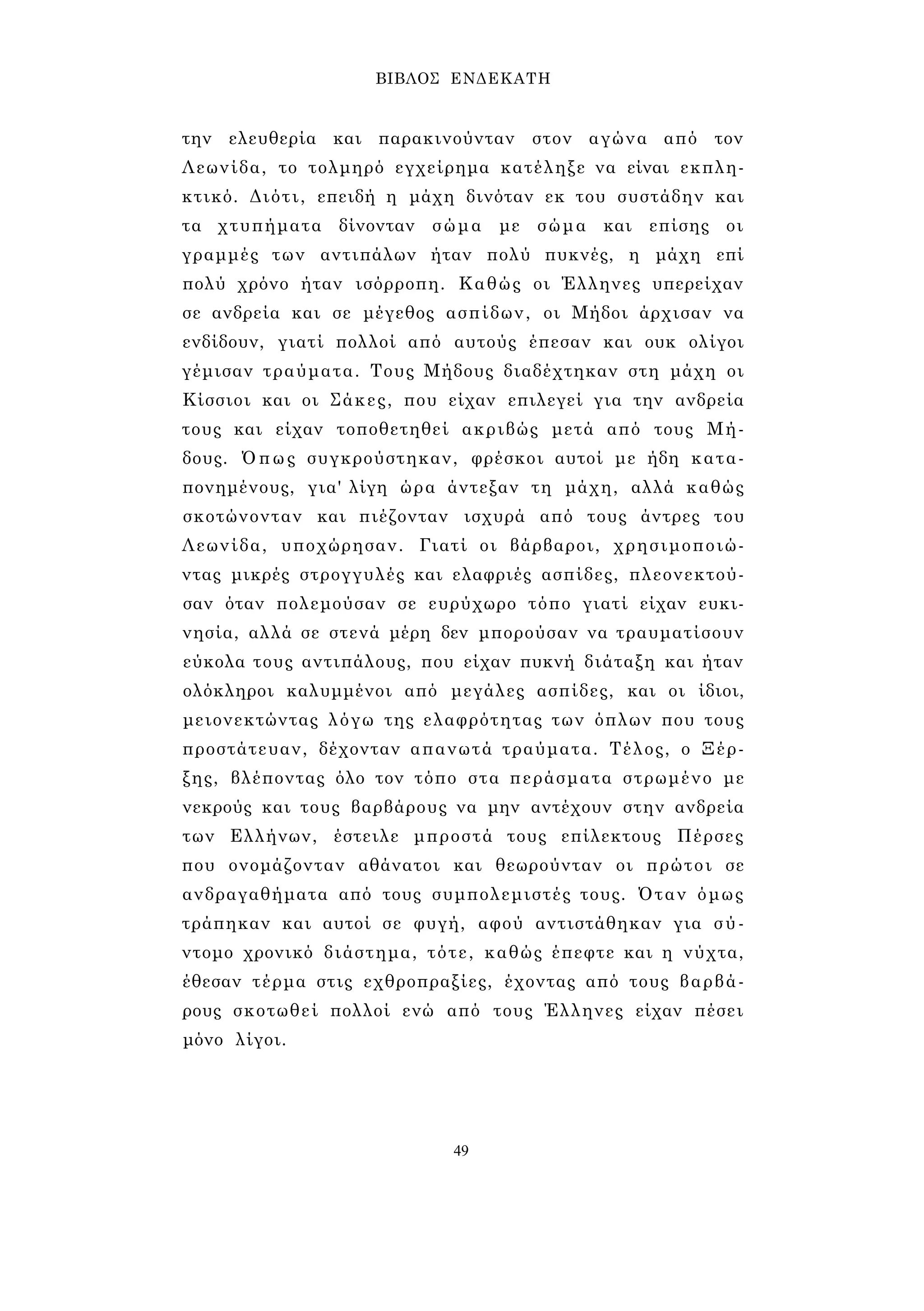 ΒΙΒΛΟΣ ΕΝΔΕΚΑΤΗ 
την ελευθερία και παρακινούνταν στον αγώνα από τον 
Λεωνίδα, το τολμηρό εγχείρημα κατέληξε να είναι εκπλη­κτικό. 
Διότι, επειδή η μάχη δινόταν εκ του συστάδην και 
τα χτυπήματα δίνονταν σώμα με σώμα και επίσης οι 
γραμμές των αντιπάλων ήταν πολύ πυκνές, η μάχη επί 
πολύ χρόνο ήταν ισόρροπη. Καθώς οι Έλληνες υπερείχαν 
σε ανδρεία και σε μέγεθος ασπίδων, οι Μήδοι άρχισαν να 
ενδίδουν, γιατί πολλοί από αυτούς έπεσαν και ουκ ολίγοι 
γέμισαν τραύματα. Τους Μήδους διαδέχτηκαν στη μάχη οι 
Κίσσιοι και οι Σάκες, που είχαν επιλεγεί για την ανδρεία 
τους και είχαν τοποθετηθεί ακριβώς μετά από τους Μή­δους. 
Όπως συγκρούστηκαν, φρέσκοι αυτοί με ήδη κατα­πονημένους, 
για' λίγη ώρα άντεξαν τη μάχη, αλλά καθώς 
σκοτώνονταν και πιέζονταν ισχυρά από τους άντρες του 
Λεωνίδα, υποχώρησαν. Γιατί οι βάρβαροι, χρησιμοποιώ­ντας 
μικρές στρογγυλές και ελαφριές ασπίδες, πλεονεκτού­σαν 
όταν πολεμούσαν σε ευρύχωρο τόπο γιατί είχαν ευκι­νησία, 
αλλά σε στενά μέρη δεν μπορούσαν να τραυματίσουν 
εύκολα τους αντιπάλους, που είχαν πυκνή διάταξη και ήταν 
ολόκληροι καλυμμένοι από μεγάλες ασπίδες, και οι ίδιοι, 
μειονεκτώντας λόγω της ελαφρότητας των όπλων που τους 
προστάτευαν, δέχονταν απανωτά τραύματα. Τέλος, ο Ξέρ­ξης, 
βλέποντας όλο τον τόπο στα περάσματα στρωμένο με 
νεκρούς και τους βαρβάρους να μην αντέχουν στην ανδρεία 
των Ελλήνων, έστειλε μπροστά τους επίλεκτους Πέρσες 
που ονομάζονταν αθάνατοι και θεωρούνταν οι πρώτοι σε 
ανδραγαθήματα από τους συμπολεμιστές τους. Όταν όμως 
τράπηκαν και αυτοί σε φυγή, αφού αντιστάθηκαν για σύ­ντομο 
χρονικό διάστημα, τότε, καθώς έπεφτε και η νύχτα, 
έθεσαν τέρμα στις εχθροπραξίες, έχοντας από τους βαρβά­ρους 
σκοτωθεί πολλοί ενώ από τους Έλληνες είχαν πέσει 
μόνο λίγοι. 
49 
 