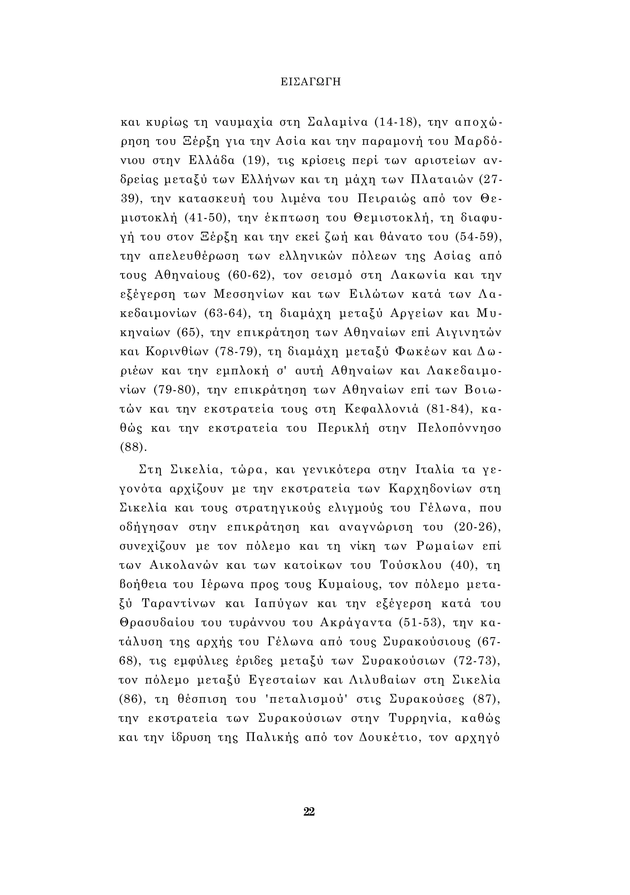 ΕΙΣΑΓΩΓΗ 
και κυρίως τη ναυμαχία στη Σαλαμίνα (14-18), την αποχώ­ρηση 
του Ξέρξη για την Ασία και την παραμονή του Μαρδό­νιου 
στην Ελλάδα (19), τις κρίσεις περί των αριστείων αν­δρείας 
μεταξύ των Ελλήνων και τη μάχη των Πλαταιών (27- 
39), την κατασκευή του λιμένα του Πειραιώς από τον Θε­μιστοκλή 
(41-50), την έκπτωση του Θεμιστοκλή, τη διαφυ­γή 
του στον Ξέρξη και την εκεί ζωή και θάνατο του (54-59), 
την απελευθέρωση των ελληνικών πόλεων της Ασίας από 
τους Αθηναίους (60-62), τον σεισμό στη Λακωνία και την 
εξέγερση των Μεσσηνίων και των Ειλώτων κατά των Λα­κεδαιμονίων 
(63-64), τη διαμάχη μεταξύ Αργείων και Μυ­κηναίων 
(65), την επικράτηση των Αθηναίων επί Αιγινητών 
και Κορινθίων (78-79), τη διαμάχη μεταξύ Φωκέων και Δ ω ­ριέων 
και την εμπλοκή σ' αυτή Αθηναίων και Λακεδαιμο­νίων 
(79-80), την επικράτηση των Αθηναίων επί των Βοιω­τών 
και την εκστρατεία τους στη Κεφαλλονιά (81-84), κα­θώς 
και την εκστρατεία του Περικλή στην Πελοπόννησο 
(88). 
Στη Σικελία, τώρα, και γενικότερα στην Ιταλία τα γε­γονότα 
αρχίζουν με την εκστρατεία των Καρχηδονίων στη 
Σικελία και τους στρατηγικούς ελιγμούς του Γέλωνα, που 
οδήγησαν στην επικράτηση και αναγνώριση του (20-26), 
συνεχίζουν με τον πόλεμο και τη νίκη των Ρωμαίων επί 
των Αικολανών και των κατοίκων του Τούσκλου (40), τη 
βοήθεια του Ιέρωνα προς τους Κυμαίους, τον πόλεμο μετα­ξύ 
Ταραντίνων και Ιαπύγων και την εξέγερση κατά του 
Θρασυδαίου του τυράννου του Ακράγαντα (51-53), την κα­τάλυση 
της αρχής του Γέλωνα από τους Συρακούσιους (67- 
68), τις εμφύλιες έριδες μεταξύ των Συρακούσιων (72-73), 
τον πόλεμο μεταξύ Εγεσταίων και Λιλυβαίων στη Σικελία 
(86), τη θέσπιση του 'πεταλισμού' στις Συρακούσες (87), 
την εκστρατεία των Συρακούσιων στην Τυρρηνία, καθώς 
και την ίδρυση της Παλικής από τον Δουκέτιο, τον αρχηγό 
22 
 