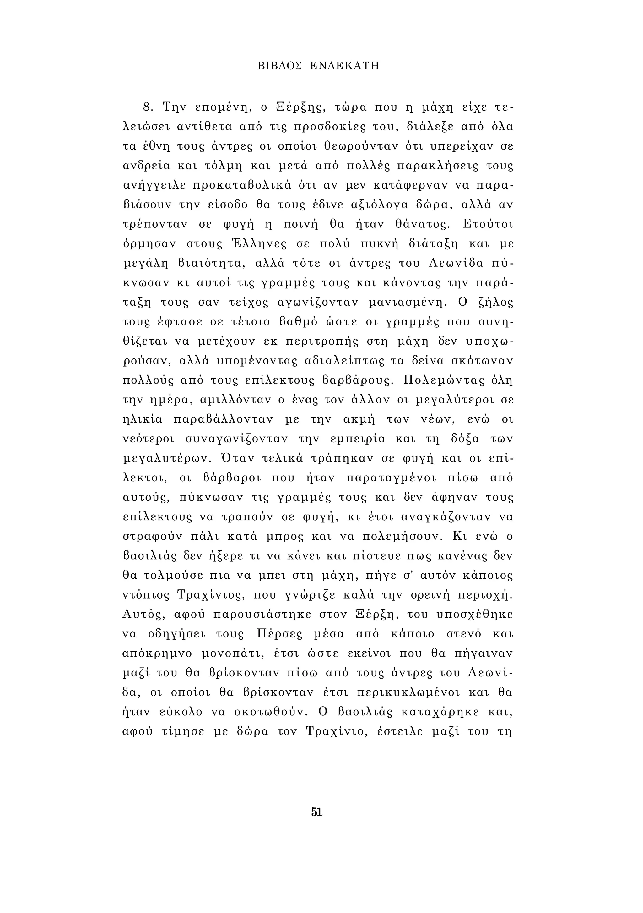 ΒΙΒΛΟΣ ΕΝΔΕΚΑΤΗ 
8. Την επομένη, ο Ξέρξης, τώρα που η μάχη είχε τε­λειώσει 
αντίθετα από τις προσδοκίες του, διάλεξε από όλα 
τα έθνη τους άντρες οι οποίοι θεωρούνταν ότι υπερείχαν σε 
ανδρεία και τόλμη και μετά από πολλές παρακλήσεις τους 
ανήγγειλε προκαταβολικά ότι αν μεν κατάφερναν να παρα­βιάσουν 
την είσοδο θα τους έδινε αξιόλογα δώρα, αλλά αν 
τρέπονταν σε φυγή η ποινή θα ήταν θάνατος. Ετούτοι 
όρμησαν στους Έλληνες σε πολύ πυκνή διάταξη και με 
μεγάλη βιαιότητα, αλλά τότε οι άντρες του Λεωνίδα πύ­κνωσαν 
κι αυτοί τις γραμμές τους και κάνοντας την παρά­ταξη 
τους σαν τείχος αγωνίζονταν μανιασμένη. Ο ζήλος 
τους έφτασε σε τέτοιο βαθμό ώστε οι γραμμές που συνη­θίζεται 
να μετέχουν εκ περιτροπής στη μάχη δεν υποχω­ρούσαν, 
αλλά υπομένοντας αδιαλείπτως τα δείνα σκότωναν 
πολλούς από τους επίλεκτους βαρβάρους. Πολεμώντας όλη 
την ημέρα, αμιλλόνταν ο ένας τον άλλον οι μεγαλύτεροι σε 
ηλικία παραβάλλονταν με την ακμή των νέων, ενώ οι 
νεότεροι συναγωνίζονταν την εμπειρία και τη δόξα των 
μεγαλυτέρων. Όταν τελικά τράπηκαν σε φυγή και οι επί­λεκτοι, 
οι βάρβαροι που ήταν παραταγμένοι πίσω από 
αυτούς, πύκνωσαν τις γραμμές τους και δεν άφηναν τους 
επίλεκτους να τραπούν σε φυγή, κι έτσι αναγκάζονταν να 
στραφούν πάλι κατά μπρος και να πολεμήσουν. Κι ενώ ο 
βασιλιάς δεν ήξερε τι να κάνει και πίστευε πως κανένας δεν 
θα τολμούσε πια να μπει στη μάχη, πήγε σ' αυτόν κάποιος 
ντόπιος Τραχίνιος, που γνώριζε καλά την ορεινή περιοχή. 
Αυτός, αφού παρουσιάστηκε στον Ξέρξη, του υποσχέθηκε 
να οδηγήσει τους Πέρσες μέσα από κάποιο στενό και 
απόκρημνο μονοπάτι, έτσι ώστε εκείνοι που θα πήγαιναν 
μαζί του θα βρίσκονταν πίσω από τους άντρες του Λεωνί­δα, 
οι οποίοι θα βρίσκονταν έτσι περικυκλωμένοι και θα 
ήταν εύκολο να σκοτωθούν. Ο βασιλιάς καταχάρηκε και, 
αφού τίμησε με δώρα τον Τραχίνιο, έστειλε μαζί του τη 
51 
 