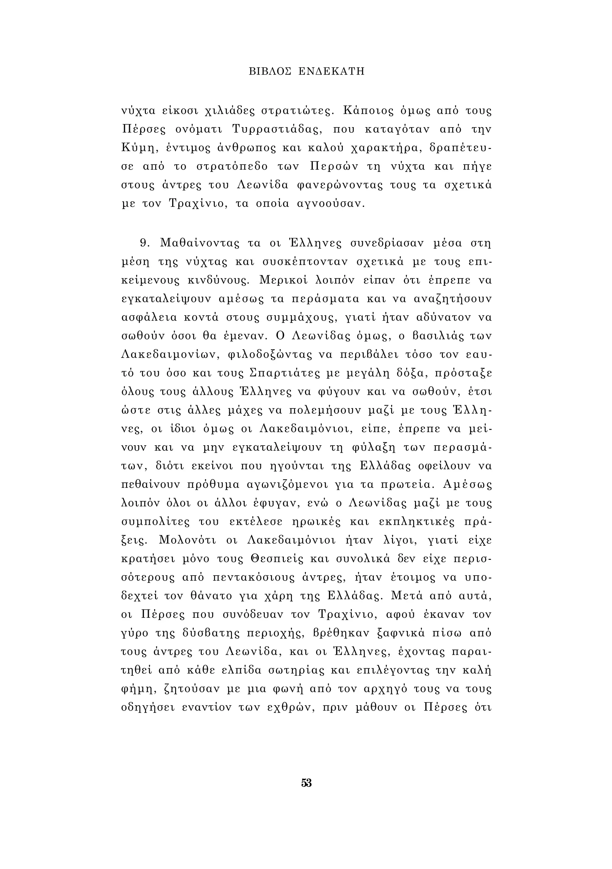 ΒΙΒΛΟΣ ΕΝΔΕΚΑΤΗ 
νύχτα είκοσι χιλιάδες στρατιώτες. Κάποιος όμως από τους 
Πέρσες ονόματι Τυρραστιάδας, που καταγόταν από την 
Κύμη, έντιμος άνθρωπος και καλού χαρακτήρα, δραπέτευ­σε 
από το στρατόπεδο των Περσών τη νύχτα και πήγε 
στους άντρες του Λεωνίδα φανερώνοντας τους τα σχετικά 
με τον Τραχίνιο, τα οποία αγνοούσαν. 
9. Μαθαίνοντας τα οι Έλληνες συνεδρίασαν μέσα στη 
μέση της νύχτας και συσκέπτονταν σχετικά με τους επι­κείμενους 
κινδύνους. Μερικοί λοιπόν είπαν ότι έπρεπε να 
εγκαταλείψουν αμέσως τα περάσματα και να αναζητήσουν 
ασφάλεια κοντά στους συμμάχους, γιατί ήταν αδύνατον να 
σωθούν όσοι θα έμεναν. Ο Λεωνίδας όμως, ο βασιλιάς των 
Λακεδαιμονίων, φιλοδοξώντας να περιβάλει τόσο τον εαυ­τό 
του όσο και τους Σπαρτιάτες με μεγάλη δόξα, πρόσταξε 
όλους τους άλλους Έλληνες να φύγουν και να σωθούν, έτσι 
ώστε στις άλλες μάχες να πολεμήσουν μαζί με τους Έλλη­νες, 
οι ίδιοι όμως οι Λακεδαιμόνιοι, είπε, έπρεπε να μεί­νουν 
και να μην εγκαταλείψουν τη φύλαξη των περασμά­των, 
διότι εκείνοι που ηγούνται της Ελλάδας οφείλουν να 
πεθαίνουν πρόθυμα αγωνιζόμενοι για τα πρωτεία. Αμέσως 
λοιπόν όλοι οι άλλοι έφυγαν, ενώ ο Λεωνίδας μαζί με τους 
συμπολίτες του εκτέλεσε ηρωικές και εκπληκτικές πρά­ξεις. 
Μολονότι οι Λακεδαιμόνιοι ήταν λίγοι, γιατί είχε 
κρατήσει μόνο τους Θεσπιείς και συνολικά δεν είχε περισ­σότερους 
από πεντακόσιους άντρες, ήταν έτοιμος να υπο­δεχτεί 
τον θάνατο για χάρη της Ελλάδας. Μετά από αυτά, 
οι Πέρσες που συνόδευαν τον Τραχίνιο, αφού έκαναν τον 
γύρο της δύσβατης περιοχής, βρέθηκαν ξαφνικά πίσω από 
τους άντρες του Λεωνίδα, και οι Έλληνες, έχοντας παραι­τηθεί 
από κάθε ελπίδα σωτηρίας και επιλέγοντας την καλή 
φήμη, ζητούσαν με μια φωνή από τον αρχηγό τους να τους 
οδηγήσει εναντίον των εχθρών, πριν μάθουν οι Πέρσες ότι 
53 
 