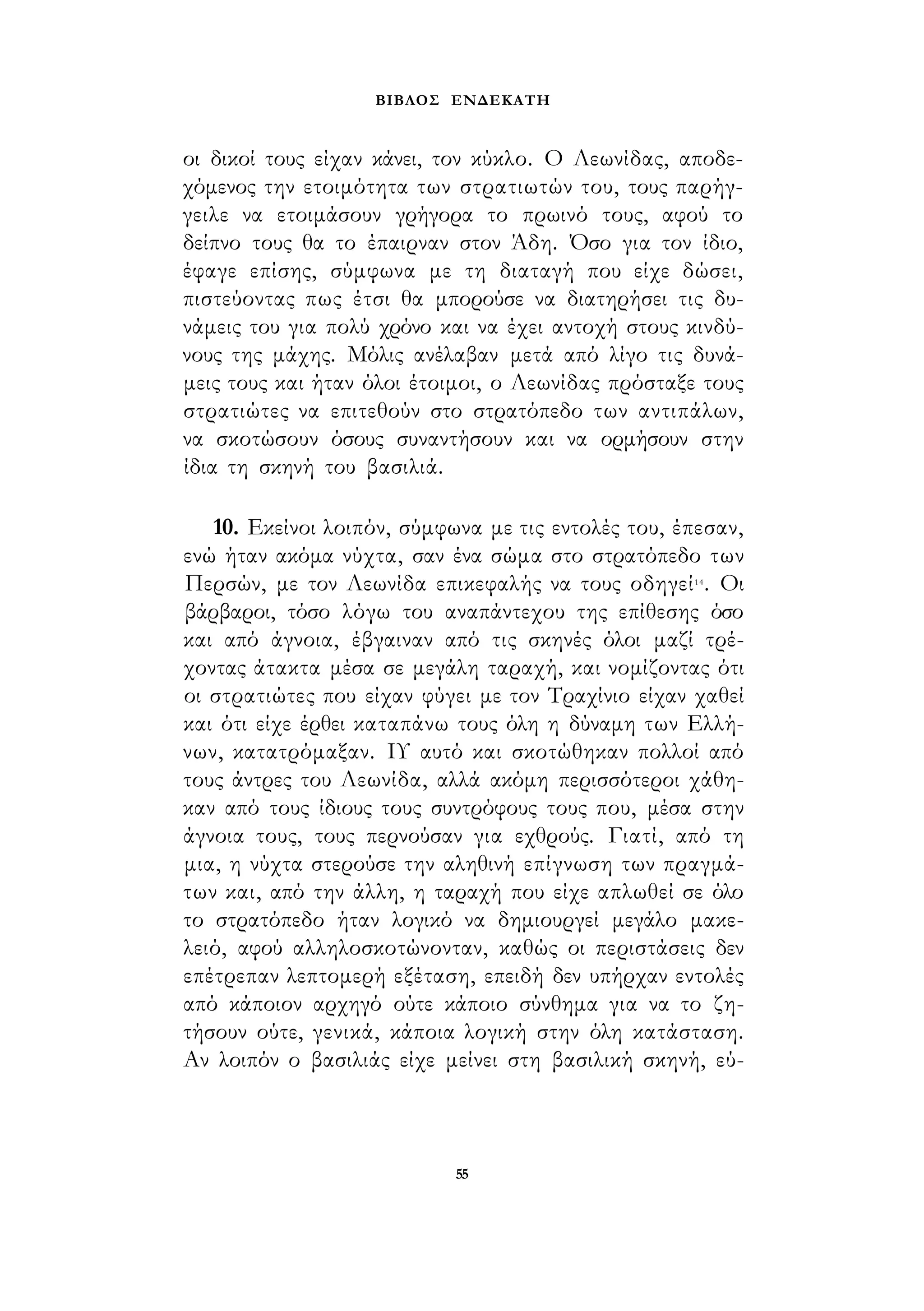 ΒΙΒΛΟΣ ΕΝΔΕΚΑΤΗ 
οι δικοί τους είχαν κάνει, τον κύκλο. Ο Λεωνίδας, αποδε­χόμενος 
την ετοιμότητα των στρατιωτών του, τους παρήγ­γειλε 
να ετοιμάσουν γρήγορα το πρωινό τους, αφού το 
δείπνο τους θα το έπαιρναν στον Άδη. Όσο για τον ίδιο, 
έφαγε επίσης, σύμφωνα με τη διαταγή που είχε δώσει, 
πιστεύοντας πως έτσι θα μπορούσε να διατηρήσει τις δυ­νάμεις 
του για πολύ χρόνο και να έχει αντοχή στους κινδύ­νους 
της μάχης. Μόλις ανέλαβαν μετά από λίγο τις δυνά­μεις 
τους και ήταν όλοι έτοιμοι, ο Λεωνίδας πρόσταξε τους 
στρατιώτες να επιτεθούν στο στρατόπεδο των αντιπάλων, 
να σκοτώσουν όσους συναντήσουν και να ορμήσουν στην 
ίδια τη σκηνή του βασιλιά. 
10. Εκείνοι λοιπόν, σύμφωνα με τις εντολές του, έπεσαν, 
ενώ ήταν ακόμα νύχτα, σαν ένα σώμα στο στρατόπεδο των 
Περσών, με τον Λεωνίδα επικεφαλής να τους οδηγεί14. Οι 
βάρβαροι, τόσο λόγω του αναπάντεχου της επίθεσης όσο 
και από άγνοια, έβγαιναν από τις σκηνές όλοι μαζί τρέ­χοντας 
άτακτα μέσα σε μεγάλη ταραχή, και νομίζοντας ότι 
οι στρατιώτες που είχαν φύγει με τον Τραχίνιο είχαν χαθεί 
και ότι είχε έρθει καταπάνω τους όλη η δύναμη των Ελλή­νων, 
κατατρόμαξαν. ΙΥ αυτό και σκοτώθηκαν πολλοί από 
τους άντρες του Λεωνίδα, αλλά ακόμη περισσότεροι χάθη­καν 
από τους ίδιους τους συντρόφους τους που, μέσα στην 
άγνοια τους, τους περνούσαν για εχθρούς. Γιατί, από τη 
μια, η νύχτα στερούσε την αληθινή επίγνωση των πραγμά­των 
και, από την άλλη, η ταραχή που είχε απλωθεί σε όλο 
το στρατόπεδο ήταν λογικό να δημιουργεί μεγάλο μακε­λειό, 
αφού αλληλοσκοτώνονταν, καθώς οι περιστάσεις δεν 
επέτρεπαν λεπτομερή εξέταση, επειδή δεν υπήρχαν εντολές 
από κάποιον αρχηγό ούτε κάποιο σύνθημα για να το ζη­τήσουν 
ούτε, γενικά, κάποια λογική στην όλη κατάσταση. 
Αν λοιπόν ο βασιλιάς είχε μείνει στη βασιλική σκηνή, εύ- 
55 
 