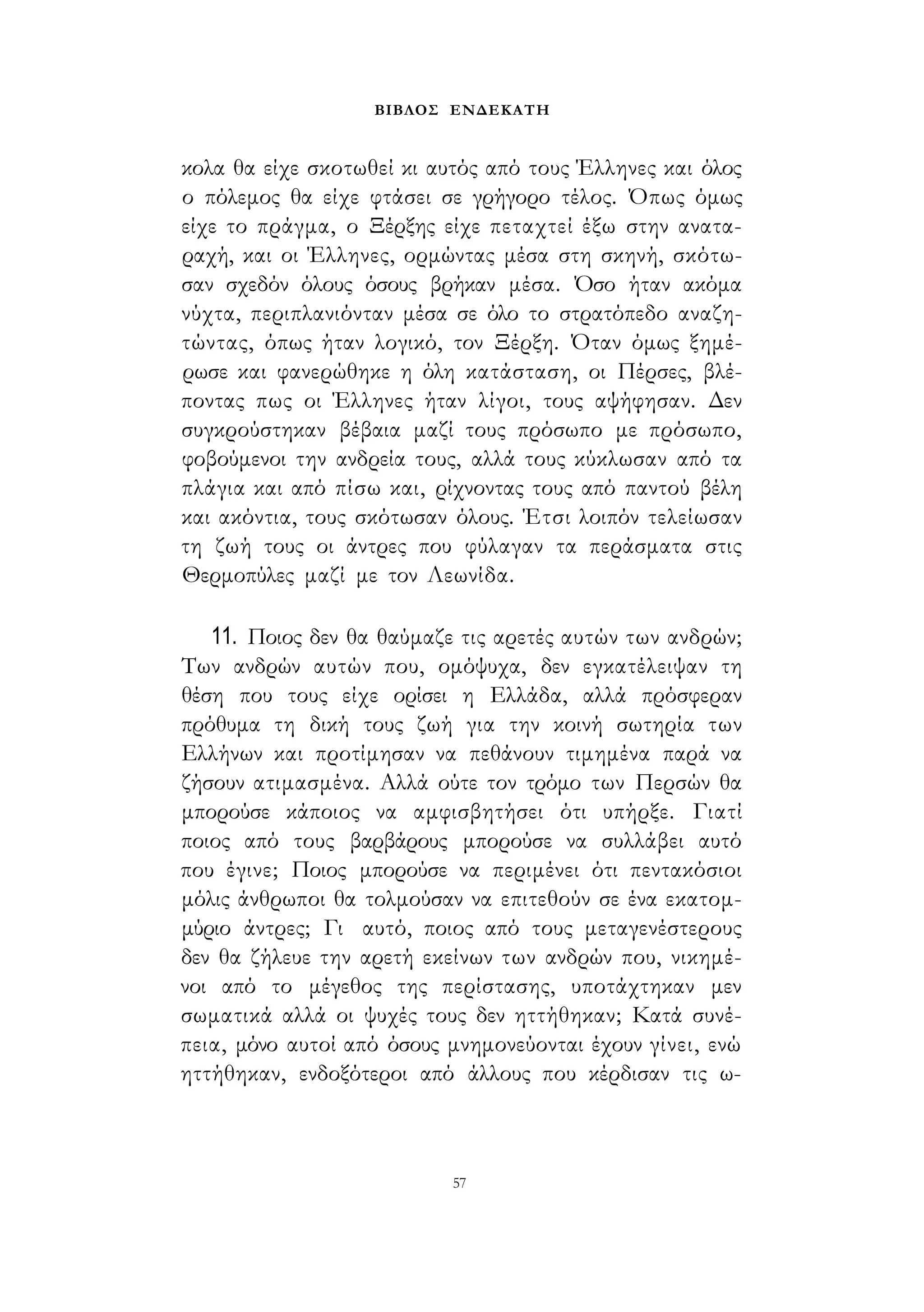 ΒΙΒΛΟΣ ΕΝΔΕΚΑΤΗ 
κολα θα είχε σκοτωθεί κι αυτός από τους Έλληνες και όλος 
ο πόλεμος θα είχε φτάσει σε γρήγορο τέλος. Όπως όμως 
είχε το πράγμα, ο Ξέρξης είχε πεταχτεί έξω στην ανατα­ραχή, 
και οι Έλληνες, ορμώντας μέσα στη σκηνή, σκότω­σαν 
σχεδόν όλους όσους βρήκαν μέσα. Όσο ήταν ακόμα 
νύχτα, περιπλανιόνταν μέσα σε όλο το στρατόπεδο αναζη­τώντας, 
όπως ήταν λογικό, τον Ξέρξη. Όταν όμως ξημέ­ρωσε 
και φανερώθηκε η όλη κατάσταση, οι Πέρσες, βλέ­ποντας 
πως οι Έλληνες ήταν λίγοι, τους αψήφησαν. Δεν 
συγκρούστηκαν βέβαια μαζί τους πρόσωπο με πρόσωπο, 
φοβούμενοι την ανδρεία τους, αλλά τους κύκλωσαν από τα 
πλάγια και από πίσω και, ρίχνοντας τους από παντού βέλη 
και ακόντια, τους σκότωσαν όλους. Έτσι λοιπόν τελείωσαν 
τη ζωή τους οι άντρες που φύλαγαν τα περάσματα στις 
Θερμοπύλες μαζί με τον Λεωνίδα. 
11. Ποιος δεν θα θαύμαζε τις αρετές αυτών των ανδρών; 
Των ανδρών αυτών που, ομόψυχα, δεν εγκατέλειψαν τη 
θέση που τους είχε ορίσει η Ελλάδα, αλλά πρόσφεραν 
πρόθυμα τη δική τους ζωή για την κοινή σωτηρία των 
Ελλήνων και προτίμησαν να πεθάνουν τιμημένα παρά να 
ζήσουν ατιμασμένα. Αλλά ούτε τον τρόμο των Περσών θα 
μπορούσε κάποιος να αμφισβητήσει ότι υπήρξε. Γιατί 
ποιος από τους βαρβάρους μπορούσε να συλλάβει αυτό 
που έγινε; Ποιος μπορούσε να περιμένει ότι πεντακόσιοι 
μόλις άνθρωποι θα τολμούσαν να επιτεθούν σε ένα εκατομ­μύριο 
άντρες; Γι αυτό, ποιος από τους μεταγενέστερους 
δεν θα ζήλευε την αρετή εκείνων των ανδρών που, νικημέ­νοι 
από το μέγεθος της περίστασης, υποτάχτηκαν μεν 
σωματικά αλλά οι ψυχές τους δεν ηττήθηκαν; Κατά συνέ­πεια, 
μόνο αυτοί από όσους μνημονεύονται έχουν γίνει, ενώ 
ηττήθηκαν, ενδοξότεροι από άλλους που κέρδισαν τις ω- 
57 
 