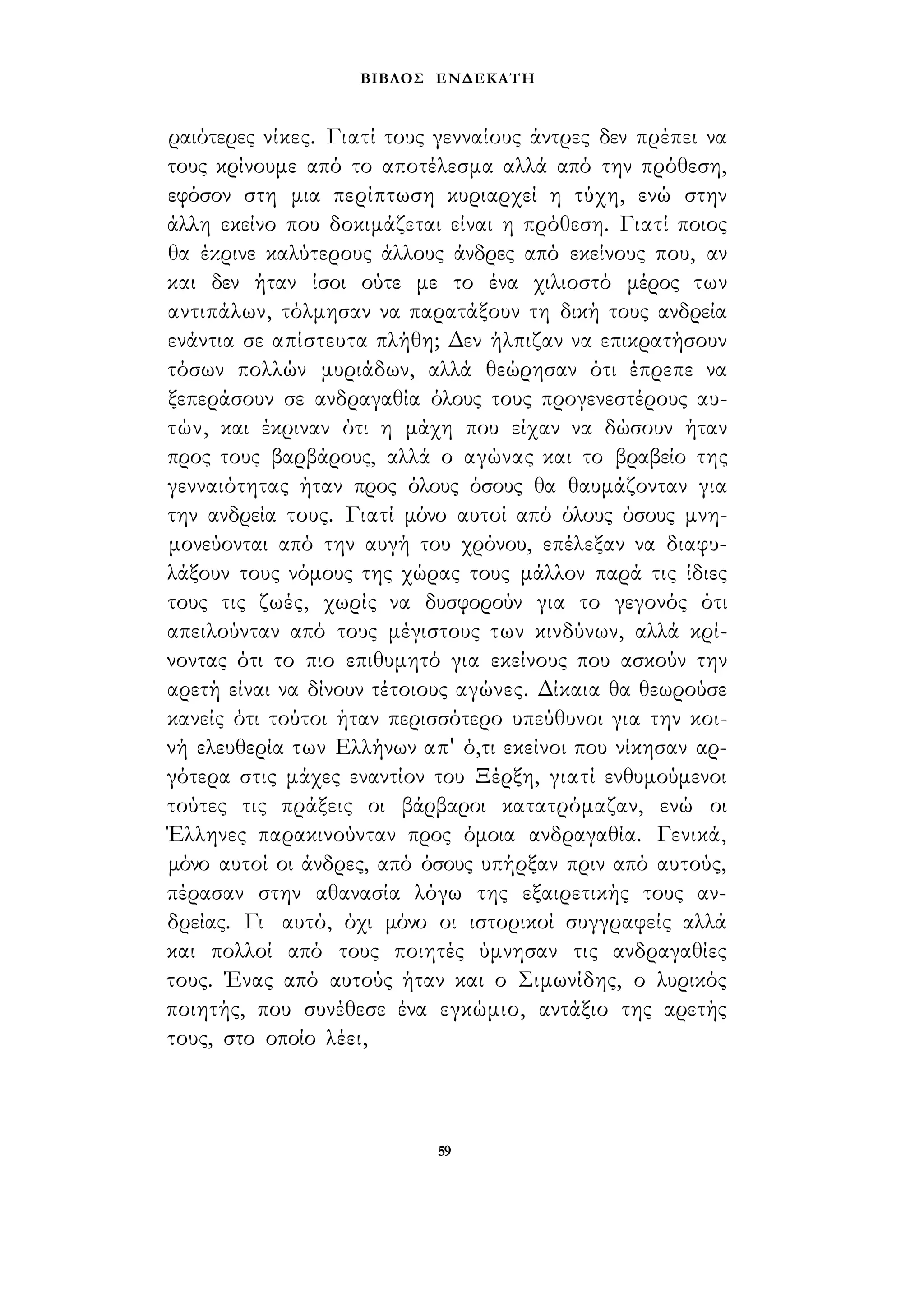 ΒΙΒΛΟΣ ΕΝΔΕΚΑΤΗ 
ραιότερες νίκες. Γιατί τους γενναίους άντρες δεν πρέπει να 
τους κρίνουμε από το αποτέλεσμα αλλά από την πρόθεση, 
εφόσον στη μια περίπτωση κυριαρχεί η τύχη, ενώ στην 
άλλη εκείνο που δοκιμάζεται είναι η πρόθεση. Γιατί ποιος 
θα έκρινε καλύτερους άλλους άνδρες από εκείνους που, αν 
και δεν ήταν ίσοι ούτε με το ένα χιλιοστό μέρος των 
αντιπάλων, τόλμησαν να παρατάξουν τη δική τους ανδρεία 
ενάντια σε απίστευτα πλήθη; Δεν ήλπιζαν να επικρατήσουν 
τόσων πολλών μυριάδων, αλλά θεώρησαν ότι έπρεπε να 
ξεπεράσουν σε ανδραγαθία όλους τους προγενεστέρους αυ­τών, 
και έκριναν ότι η μάχη που είχαν να δώσουν ήταν 
προς τους βαρβάρους, αλλά ο αγώνας και το βραβείο της 
γενναιότητας ήταν προς όλους όσους θα θαυμάζονταν για 
την ανδρεία τους. Γιατί μόνο αυτοί από όλους όσους μνη­μονεύονται 
από την αυγή του χρόνου, επέλεξαν να διαφυ­λάξουν 
τους νόμους της χώρας τους μάλλον παρά τις ίδιες 
τους τις ζωές, χωρίς να δυσφορούν για το γεγονός ότι 
απειλούνταν από τους μέγιστους των κινδύνων, αλλά κρί­νοντας 
ότι το πιο επιθυμητό για εκείνους που ασκούν την 
αρετή είναι να δίνουν τέτοιους αγώνες. Δίκαια θα θεωρούσε 
κανείς ότι τούτοι ήταν περισσότερο υπεύθυνοι για την κοι­νή 
ελευθερία των Ελλήνων απ' ό,τι εκείνοι που νίκησαν αρ­γότερα 
στις μάχες εναντίον του Ξέρξη, γιατί ενθυμούμενοι 
τούτες τις πράξεις οι βάρβαροι κατατρόμαζαν, ενώ οι 
Έλληνες παρακινούνταν προς όμοια ανδραγαθία. Γενικά, 
μόνο αυτοί οι άνδρες, από όσους υπήρξαν πριν από αυτούς, 
πέρασαν στην αθανασία λόγω της εξαιρετικής τους αν­δρείας. 
Γι αυτό, όχι μόνο οι ιστορικοί συγγραφείς αλλά 
και πολλοί από τους ποιητές ύμνησαν τις ανδραγαθίες 
τους. Ένας από αυτούς ήταν και ο Σιμωνίδης, ο λυρικός 
ποιητής, που συνέθεσε ένα εγκώμιο, αντάξιο της αρετής 
τους, στο οποίο λέει, 
59 
 