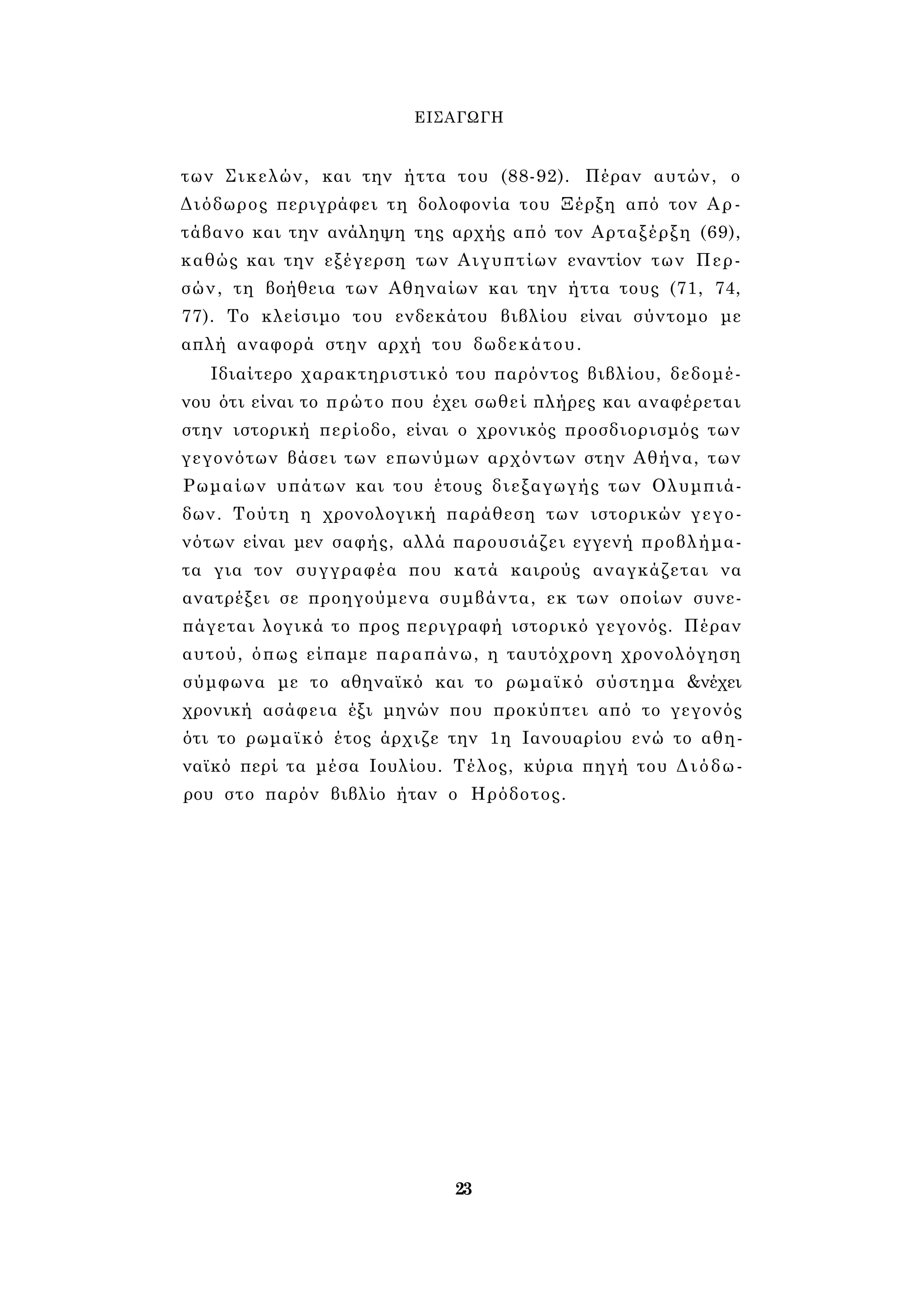 ΕΙΣΑΓΩΓΗ 
των Σικελών, και την ήττα του (88-92). Πέραν αυτών, ο 
Διόδωρος περιγράφει τη δολοφονία του Ξέρξη από τον Αρ- 
τάβανο και την ανάληψη της αρχής από τον Αρταξέρξη (69), 
καθώς και την εξέγερση των Αιγυπτίων εναντίον των Περ­σών, 
τη βοήθεια των Αθηναίων και την ήττα τους (71, 74, 
77). Το κλείσιμο του ενδεκάτου βιβλίου είναι σύντομο με 
απλή αναφορά στην αρχή του δωδεκάτου. 
Ιδιαίτερο χαρακτηριστικό του παρόντος βιβλίου, δεδομέ­νου 
ότι είναι το πρώτο που έχει σωθεί πλήρες και αναφέρεται 
στην ιστορική περίοδο, είναι ο χρονικός προσδιορισμός των 
γεγονότων βάσει των επωνύμων αρχόντων στην Αθήνα, των 
Ρωμαίων υπάτων και του έτους διεξαγωγής των Ολυμπιά­δων. 
Τούτη η χρονολογική παράθεση των ιστορικών γεγο­νότων 
είναι μεν σαφής, αλλά παρουσιάζει εγγενή προβλήμα­τα 
για τον συγγραφέα που κατά καιρούς αναγκάζεται να 
ανατρέξει σε προηγούμενα συμβάντα, εκ των οποίων συνε­πάγεται 
λογικά το προς περιγραφή ιστορικό γεγονός. Πέραν 
αυτού, όπως είπαμε παραπάνω, η ταυτόχρονη χρονολόγηση 
σύμφωνα με το αθηναϊκό και το ρωμαϊκό σύστημα &νέχει 
χρονική ασάφεια έξι μηνών που προκύπτει από το γεγονός 
ότι το ρωμαϊκό έτος άρχιζε την 1η Ιανουαρίου ενώ το αθη­ναϊκό 
περί τα μέσα Ιουλίου. Τέλος, κύρια πηγή του Διόδω­ρου 
στο παρόν βιβλίο ήταν ο Ηρόδοτος. 
23 
 