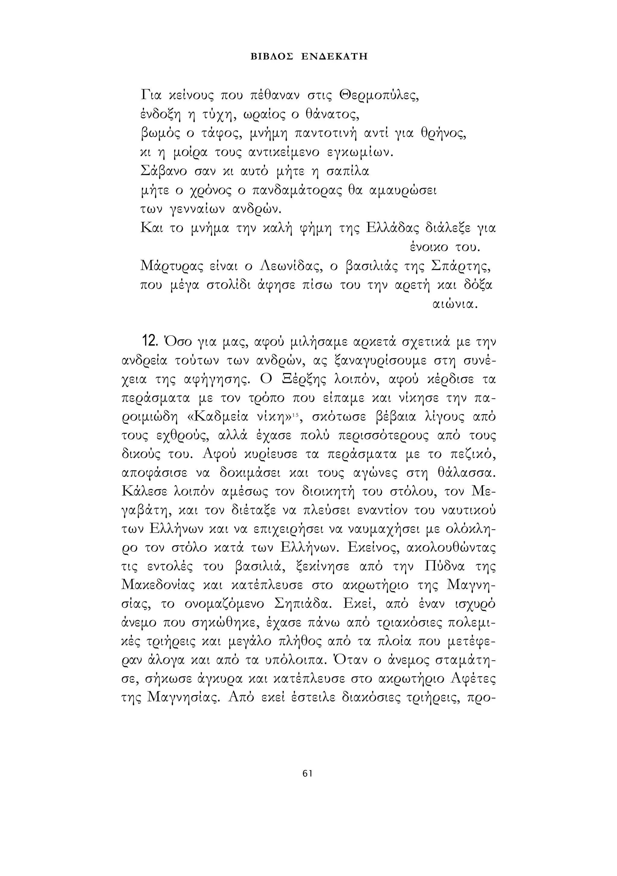 ΒΙΒΛΟΣ ΕΝΔΕΚΑΤΗ 
Για κείνους που πέθαναν στις Θερμοπύλες, 
ένδοξη η τύχη, ωραίος ο θάνατος, 
βωμός ο τάφος, μνήμη παντοτινή αντί για θρήνος, 
κι η μοίρα τους αντικείμενο εγκωμίων. 
Σάβανο σαν κι αυτό μήτε η σαπίλα 
μήτε ο χρόνος ο πανδαμάτορας θα αμαυρώσει 
των γενναίων ανδρών. 
Και το μνήμα την καλή φήμη της Ελλάδας διάλεξε για 
ένοικο του. 
Μάρτυρας είναι ο Λεωνίδας, ο βασιλιάς της Σπάρτης, 
που μέγα στολίδι άφησε πίσω του την αρετή και δόξα 
αιώνια. 
12. Όσο για μας, αφού μιλήσαμε αρκετά σχετικά με την 
ανδρεία τούτων των ανδρών, ας ξαναγυρίσουμε στη συνέ­χεια 
της αφήγησης. Ο Ξέρξης λοιπόν, αφού κέρδισε τα 
περάσματα με τον τρόπο που είπαμε και νίκησε την πα­ροιμιώδη 
«Καδμεία νίκη»1 5 , σκότωσε βέβαια λίγους από 
τους εχθρούς, αλλά έχασε πολύ περισσότερους από τους 
δικούς του. Αφού κυρίευσε τα περάσματα με το πεζικό, 
αποφάσισε να δοκιμάσει και τους αγώνες στη θάλασσα. 
Κάλεσε λοιπόν αμέσως τον διοικητή του στόλου, τον Με- 
γαβάτη, και τον διέταξε να πλεύσει εναντίον του ναυτικού 
των Ελλήνων και να επιχειρήσει να ναυμαχήσει με ολόκλη­ρο 
τον στόλο κατά των Ελλήνων. Εκείνος, ακολουθώντας 
τις εντολές του βασιλιά, ξεκίνησε από την Πύδνα της 
Μακεδονίας και κατέπλευσε στο ακρωτήριο της Μαγνη­σίας, 
το ονομαζόμενο Σηπιάδα. Εκεί, από έναν ισχυρό 
άνεμο που σηκώθηκε, έχασε πάνω από τριακόσιες πολεμι­κές 
τριήρεις και μεγάλο πλήθος από τα πλοία που μετέφε­ραν 
άλογα και από τα υπόλοιπα. Όταν ο άνεμος σταμάτη­σε, 
σήκωσε άγκυρα και κατέπλευσε στο ακρωτήριο Αφέτες 
της Μαγνησίας. Από εκεί έστειλε διακόσιες τριήρεις, προ- 
61 
 