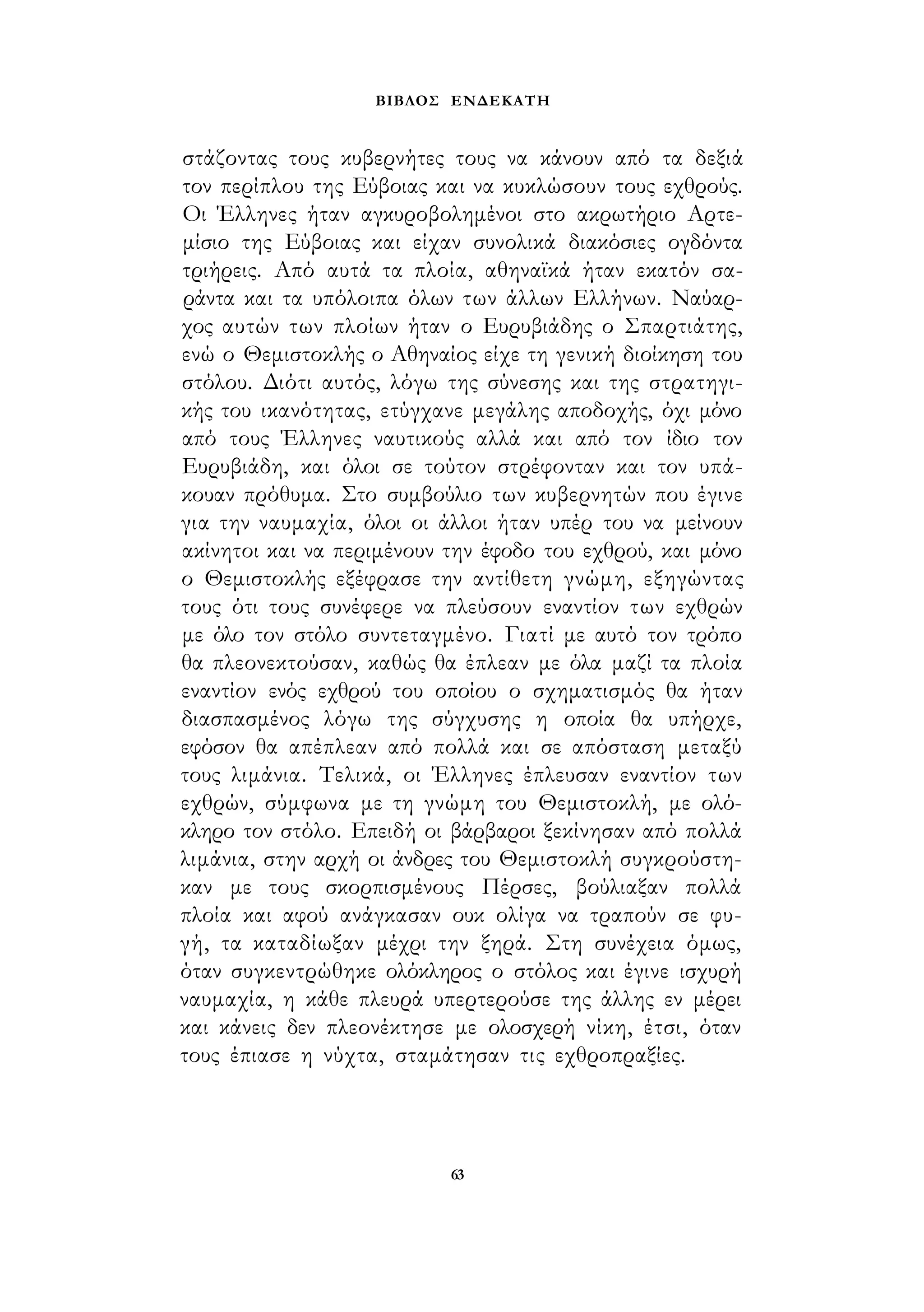 ΒΙΒΛΟΣ ΕΝΔΕΚΑΤΗ 
στάζοντας τους κυβερνήτες τους να κάνουν από τα δεξιά 
τον περίπλου της Εύβοιας και να κυκλώσουν τους εχθρούς. 
Οι Έλληνες ήταν αγκυροβολημένοι στο ακρωτήριο Αρτε­μίσιο 
της Εύβοιας και είχαν συνολικά διακόσιες ογδόντα 
τριήρεις. Από αυτά τα πλοία, αθηναϊκά ήταν εκατόν σα­ράντα 
και τα υπόλοιπα όλων των άλλων Ελλήνων. Ναύαρ­χος 
αυτών των πλοίων ήταν ο Ευρυβιάδης ο Σπαρτιάτης, 
ενώ ο Θεμιστοκλής ο Αθηναίος είχε τη γενική διοίκηση του 
στόλου. Διότι αυτός, λόγω της σύνεσης και της στρατηγι­κής 
του ικανότητας, ετύγχανε μεγάλης αποδοχής, όχι μόνο 
από τους Έλληνες ναυτικούς αλλά και από τον ίδιο τον 
Ευρυβιάδη, και όλοι σε τούτον στρέφονταν και τον υπά­κουαν 
πρόθυμα. Στο συμβούλιο των κυβερνητών που έγινε 
για την ναυμαχία, όλοι οι άλλοι ήταν υπέρ του να μείνουν 
ακίνητοι και να περιμένουν την έφοδο του εχθρού, και μόνο 
ο Θεμιστοκλής εξέφρασε την αντίθετη γνώμη, εξηγώντας 
τους ότι τους συνέφερε να πλεύσουν εναντίον των εχθρών 
με όλο τον στόλο συντεταγμένο. Γιατί με αυτό τον τρόπο 
θα πλεονεκτούσαν, καθώς θα έπλεαν με όλα μαζί τα πλοία 
εναντίον ενός εχθρού του οποίου ο σχηματισμός θα ήταν 
διασπασμένος λόγω της σύγχυσης η οποία θα υπήρχε, 
εφόσον θα απέπλεαν από πολλά και σε απόσταση μεταξύ 
τους λιμάνια. Τελικά, οι Έλληνες έπλευσαν εναντίον των 
εχθρών, σύμφωνα με τη γνώμη του Θεμιστοκλή, με ολό­κληρο 
τον στόλο. Επειδή οι βάρβαροι ξεκίνησαν από πολλά 
λιμάνια, στην αρχή οι άνδρες του Θεμιστοκλή συγκρούστη­καν 
με τους σκορπισμένους Πέρσες, βούλιαξαν πολλά 
πλοία και αφού ανάγκασαν ουκ ολίγα να τραπούν σε φυ­γή, 
τα καταδίωξαν μέχρι την ξηρά. Στη συνέχεια όμως, 
όταν συγκεντρώθηκε ολόκληρος ο στόλος και έγινε ισχυρή 
ναυμαχία, η κάθε πλευρά υπερτερούσε της άλλης εν μέρει 
και κάνεις δεν πλεονέκτησε με ολοσχερή νίκη, έτσι, όταν 
τους έπιασε η νύχτα, σταμάτησαν τις εχθροπραξίες. 
63 
 