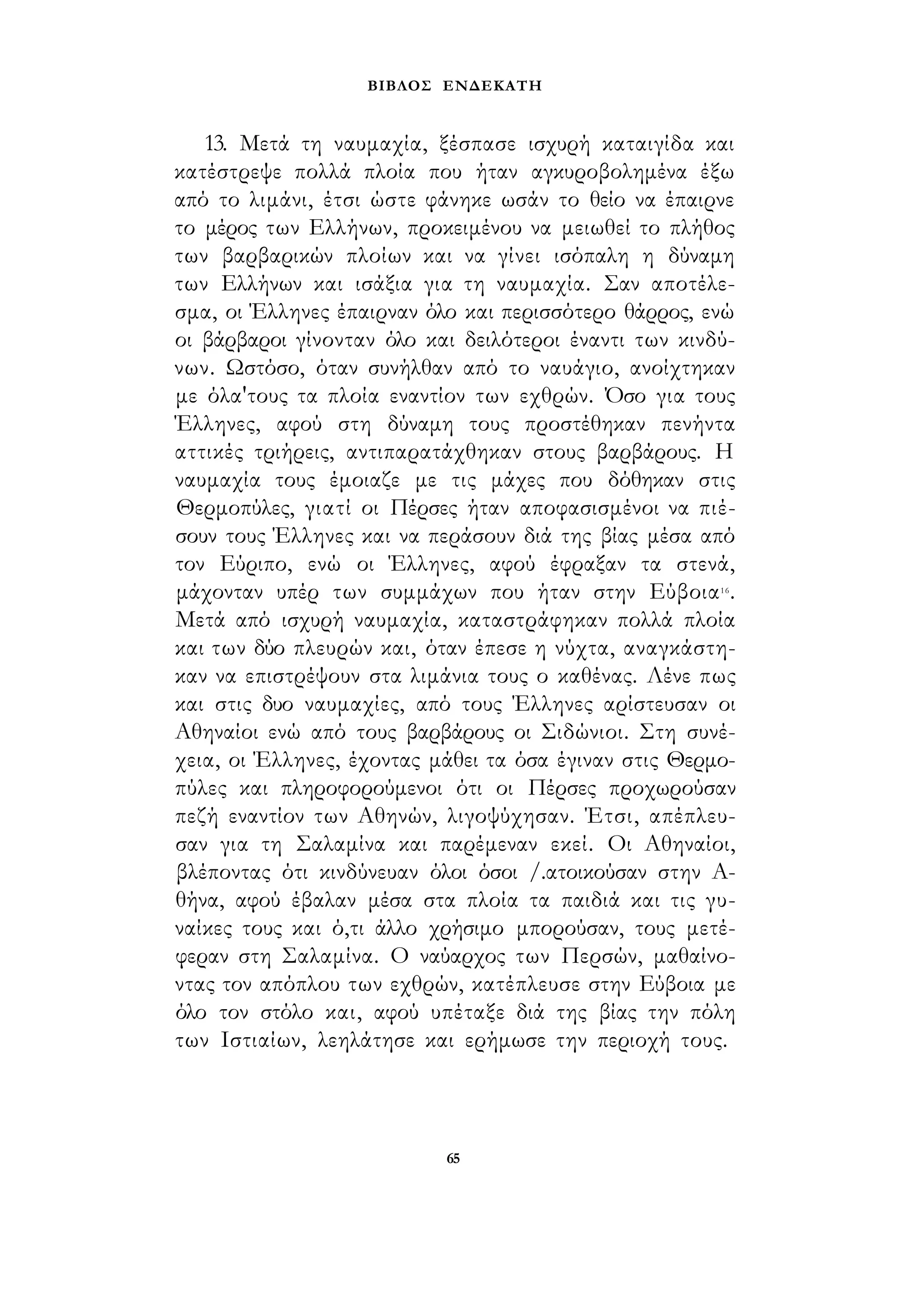 ΒΙΒΛΟΣ ΕΝΔΕΚΑΤΗ 
13. Μετά τη ναυμαχία, ξέσπασε ισχυρή καταιγίδα και 
κατέστρεψε πολλά πλοία που ήταν αγκυροβολημένα έξω 
από το λιμάνι, έτσι ώστε φάνηκε ωσάν το θείο να έπαιρνε 
το μέρος των Ελλήνων, προκειμένου να μειωθεί το πλήθος 
των βαρβαρικών πλοίων και να γίνει ισόπαλη η δύναμη 
των Ελλήνων και ισάξια για τη ναυμαχία. Σαν αποτέλε­σμα, 
οι Έλληνες έπαιρναν όλο και περισσότερο θάρρος, ενώ 
οι βάρβαροι γίνονταν όλο και δειλότεροι έναντι των κινδύ­νων. 
Ωστόσο, όταν συνήλθαν από το ναυάγιο, ανοίχτηκαν 
με όλα'τους τα πλοία εναντίον των εχθρών. Όσο για τους 
Έλληνες, αφού στη δύναμη τους προστέθηκαν πενήντα 
αττικές τριήρεις, αντιπαρατάχθηκαν στους βαρβάρους. Η 
ναυμαχία τους έμοιαζε με τις μάχες που δόθηκαν στις 
Θερμοπύλες, γιατί οι Πέρσες ήταν αποφασισμένοι να πιέ­σουν 
τους Έλληνες και να περάσουν διά της βίας μέσα από 
τον Εύριπο, ενώ οι Έλληνες, αφού έφραξαν τα στενά, 
μάχονταν υπέρ των συμμάχων που ήταν στην Εύβοια16. 
Μετά από ισχυρή ναυμαχία, καταστράφηκαν πολλά πλοία 
και των δύο πλευρών και, όταν έπεσε η νύχτα, αναγκάστη­καν 
να επιστρέψουν στα λιμάνια τους ο καθένας. Λένε πως 
και στις δυο ναυμαχίες, από τους Έλληνες αρίστευσαν οι 
Αθηναίοι ενώ από τους βαρβάρους οι Σιδώνιοι. Στη συνέ­χεια, 
οι Έλληνες, έχοντας μάθει τα όσα έγιναν στις Θερμο­πύλες 
και πληροφορούμενοι ότι οι Πέρσες προχωρούσαν 
πεζή εναντίον των Αθηνών, λιγοψύχησαν. Έτσι, απέπλευ­σαν 
για τη Σαλαμίνα και παρέμεναν εκεί. Οι Αθηναίοι, 
βλέποντας ότι κινδύνευαν όλοι όσοι /.ατοικούσαν στην Α­θήνα, 
αφού έβαλαν μέσα στα πλοία τα παιδιά και τις γυ­ναίκες 
τους και ό,τι άλλο χρήσιμο μπορούσαν, τους μετέ­φεραν 
στη Σαλαμίνα. Ο ναύαρχος των Περσών, μαθαίνο­ντας 
τον απόπλου των εχθρών, κατέπλευσε στην Εύβοια με 
όλο τον στόλο και, αφού υπέταξε διά της βίας την πόλη 
των Ιστιαίων, λεηλάτησε και ερήμωσε την περιοχή τους. 
65 
 