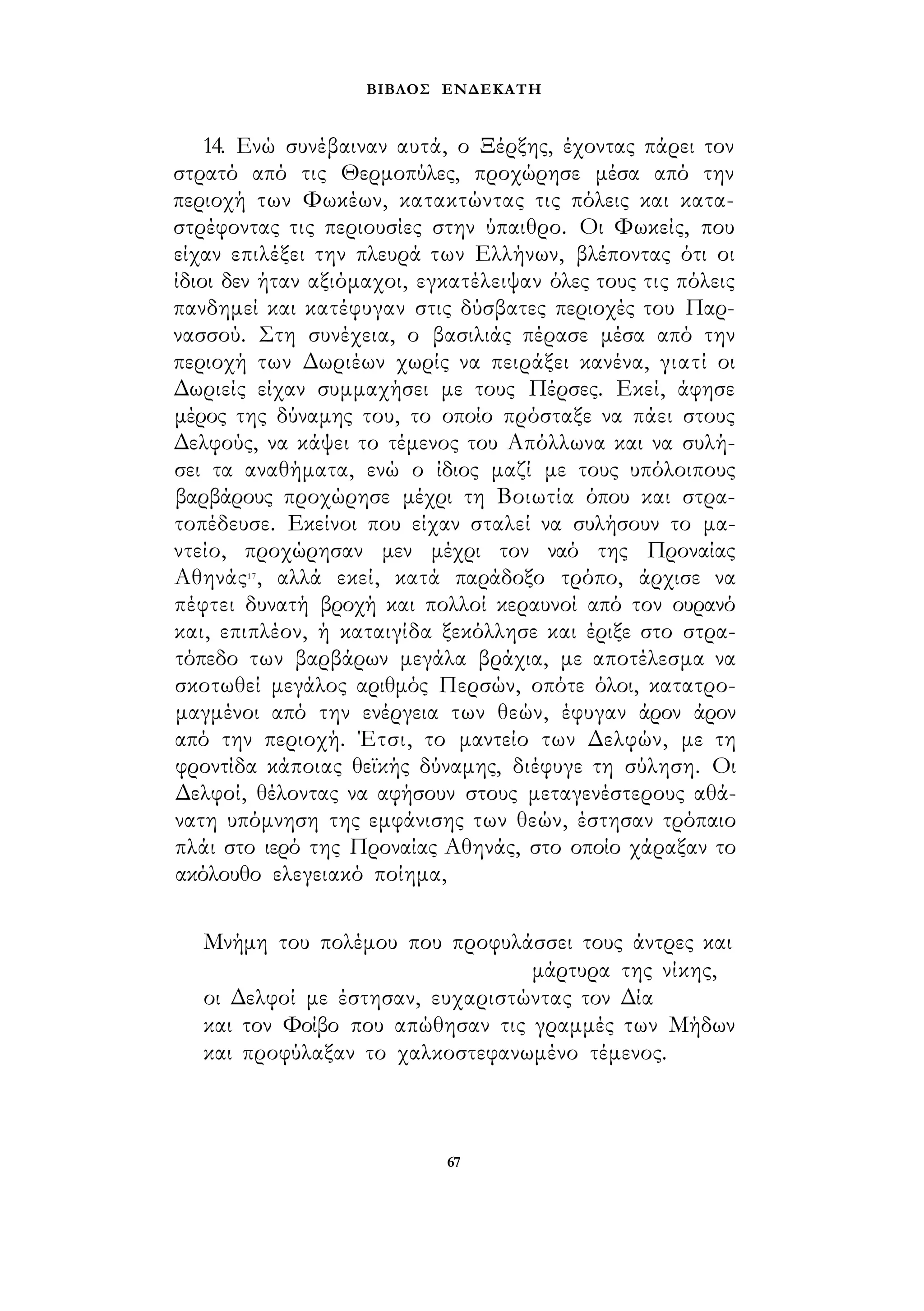 ΒΙΒΛΟΣ ΕΝΔΕΚΑΤΗ 
14. Ενώ συνέβαιναν αυτά, ο Ξέρξης, έχοντας πάρει τον 
στρατό από τις Θερμοπύλες, προχώρησε μέσα από την 
περιοχή των Φωκέων, κατακτώντας τις πόλεις και κατα­στρέφοντας 
τις περιουσίες στην ύπαιθρο. Οι Φωκείς, που 
είχαν επιλέξει την πλευρά των Ελλήνων, βλέποντας ότι οι 
ίδιοι δεν ήταν αξιόμαχοι, εγκατέλειψαν όλες τους τις πόλεις 
πανδημεί και κατέφυγαν στις δύσβατες περιοχές του Παρ­νασσού. 
Στη συνέχεια, ο βασιλιάς πέρασε μέσα από την 
περιοχή των Δωριέων χωρίς να πειράξει κανένα, γιατί οι 
Δωριείς είχαν συμμαχήσει με τους Πέρσες. Εκεί, άφησε 
μέρος της δύναμης του, το οποίο πρόσταξε να πάει στους 
Δελφούς, να κάψει το τέμενος του Απόλλωνα και να συλή­σει 
τα αναθήματα, ενώ ο ίδιος μαζί με τους υπόλοιπους 
βαρβάρους προχώρησε μέχρι τη Βοιωτία όπου και στρα­τοπέδευσε. 
Εκείνοι που είχαν σταλεί να συλήσουν το μα­ντείο, 
προχώρησαν μεν μέχρι τον ναό της Προναίας 
Αθηνάς17, αλλά εκεί, κατά παράδοξο τρόπο, άρχισε να 
πέφτει δυνατή βροχή και πολλοί κεραυνοί από τον ουρανό 
και, επιπλέον, ή καταιγίδα ξεκόλλησε και έριξε στο στρα­τόπεδο 
των βαρβάρων μεγάλα βράχια, με αποτέλεσμα να 
σκοτωθεί μεγάλος αριθμός Περσών, οπότε όλοι, κατατρο­μαγμένοι 
από την ενέργεια των θεών, έφυγαν άρον άρον 
από την περιοχή. Έτσι, το μαντείο των Δελφών, με τη 
φροντίδα κάποιας θεϊκής δύναμης, διέφυγε τη σύληση. Οι 
Δελφοί, θέλοντας να αφήσουν στους μεταγενέστερους αθά­νατη 
υπόμνηση της εμφάνισης των θεών, έστησαν τρόπαιο 
πλάι στο ιερό της Προναίας Αθηνάς, στο οποίο χάραξαν το 
ακόλουθο ελεγειακό ποίημα, 
Μνήμη του πολέμου που προφυλάσσει τους άντρες και 
μάρτυρα της νίκης, 
οι Δελφοί με έστησαν, ευχαριστώντας τον Δία 
και τον Φοίβο που απώθησαν τις γραμμές των Μήδων 
και προφύλαξαν το χαλκοστεφανωμένο τέμενος. 
67 
 