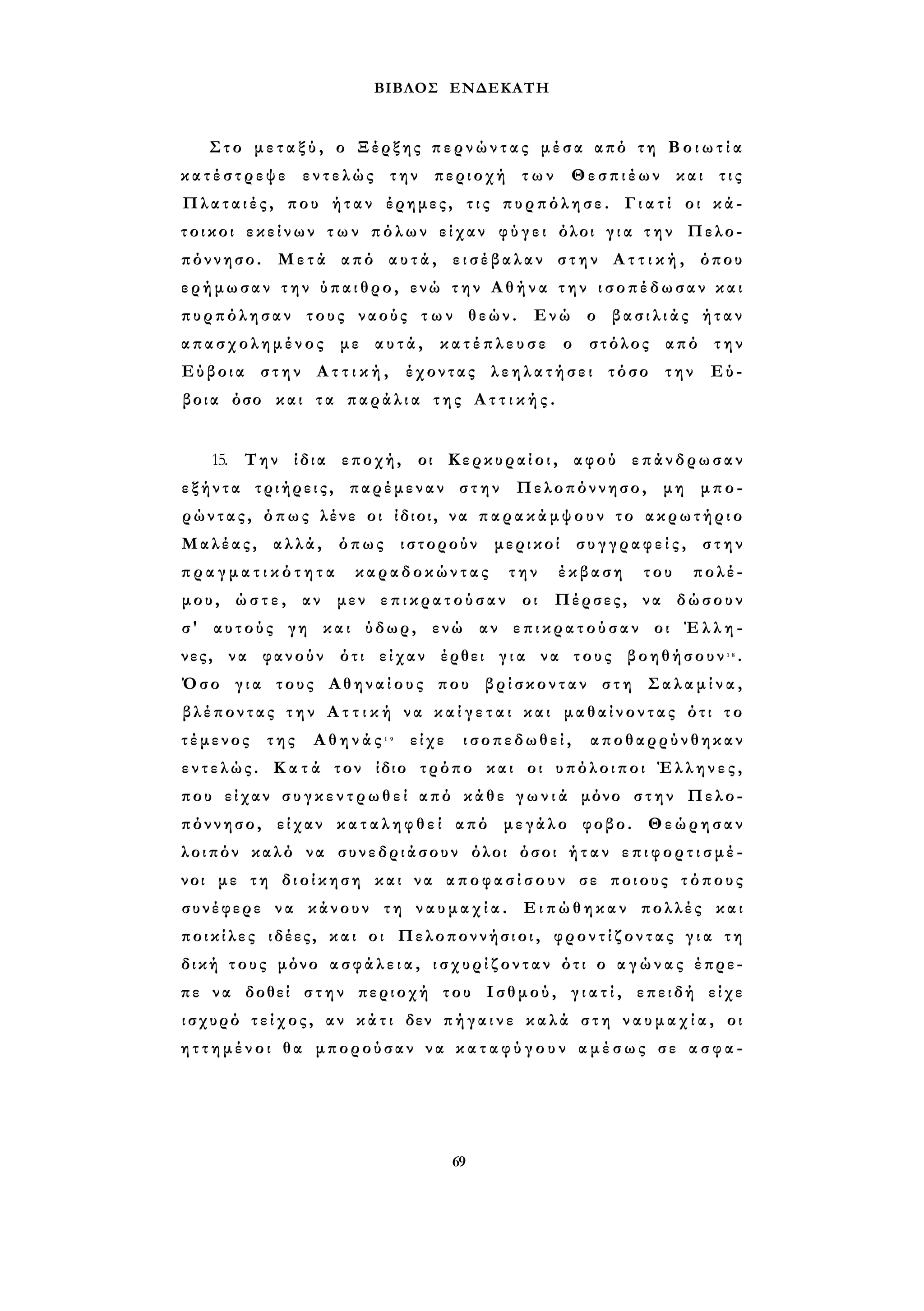ΒΙΒΛΟΣ ΕΝΔΕΚΑΤΗ 
Στο μ ε τ α ξ ύ , ο Ξέρξης π ε ρ ν ώ ν τ α ς μέσα από τη Β ο ι ω τ ί α 
κ α τ έ σ τ ρ ε ψ ε εντελώς την περιοχή των Θεσπιέων και τις 
Πλαταιές, που ήταν έρημες, τ ι ς πυρπόλησε. Γ ι α τ ί οι κά­τοικοι 
εκείνων τ ω ν πόλων είχαν φ ύ γ ε ι όλοι γ ι α τ η ν Πελο­πόννησο. 
Μετά από αυτά, εισέβαλαν στην Α τ τ ι κ ή , όπου 
ερήμωσαν τ η ν ύπαιθρο, ενώ τ η ν Α θ ή ν α τ η ν ισοπέδωσαν κ α ι 
πυρπόλησαν τους ναούς τ ω ν θεών. Ενώ ο β α σ ι λ ι ά ς ήταν 
απασχολημένος με αυτά, κ α τ έ π λ ε υ σ ε ο στόλος από την 
Εύβοια στην Α τ τ ι κ ή , έχοντας λ ε η λ α τ ή σ ε ι τόσο την Εύ­βοια 
όσο και τα π α ρ ά λ ι α της Α τ τ ι κ ή ς . 
15. Την ίδια εποχή, οι Κερκυραίοι, αφού επάνδρωσαν 
ε ξ ή ν τ α τριήρεις, παρέμεναν στην Πελοπόννησο, μη μπο­ρώντας, 
όπως λένε οι ίδιοι, να π α ρ α κ ά μ ψ ο υ ν το ακρωτήριο 
Μαλέας, αλλά, όπως ιστορούν μερικοί σ υ γ γ ρ α φ ε ί ς , στην 
π ρ α γ μ α τ ι κ ό τ η τ α καραδοκώντας την έκβαση του πολέ­μου, 
ώ σ τ ε , αν μεν επικρατούσαν οι Πέρσες, να δώσουν 
σ' αυτούς γη και ύδωρ, ενώ αν ε π ι κ ρ α τ ο ύ σ α ν οι Έ λ λ η ­νες, 
να φανούν ότι είχαν έρθει γ ι α να τους βοηθήσουν1 8 . 
Όσο γ ι α τους Αθηναίους που βρίσκονταν στη Σ α λ α μ ί ν α , 
βλέποντας τ η ν Α τ τ ι κ ή να κ α ί γ ε τ α ι και μαθαίνοντας ότι το 
τέμενος της Α θ η ν ά ς 1 9 είχε ισοπεδωθεί, αποθαρρύνθηκαν 
εντελώς. Κ α τ ά τον ίδιο τρόπο και οι υπόλοιποι Έλληνες, 
που είχαν σ υ γ κ ε ν τ ρ ω θ ε ί από κάθε γ ω ν ι ά μόνο στην Πελο­πόννησο, 
είχαν κ α τ α λ η φ θ ε ί από μεγάλο φοβο. Θεώρησαν 
λοιπόν καλό να συνεδριάσουν όλοι όσοι ή τ α ν ε π ι φ ο ρ τ ι σ μ έ ­νοι 
με τη διοίκηση και να α π ο φ α σ ί σ ο υ ν σε ποιους τόπους 
συνέφερε να κάνουν τη ν α υ μ α χ ί α . Ειπώθηκαν πολλές και 
ποικίλες ιδέες, και οι Πελοποννήσιοι, φροντίζοντας γ ι α τη 
δική τους μόνο α σ φ ά λ ε ι α , ι σ χ υ ρ ί ζ ο ν τ α ν ότι ο α γ ώ ν α ς έπρε­πε 
να δοθεί σ τ η ν περιοχή του Ισθμού, γ ι α τ ί , επειδή είχε 
ισχυρό τείχος , αν κ ά τ ι δεν π ή γ α ι ν ε κ α λ ά στη ν α υ μ α χ ί α , οι 
η τ τ η μ έ ν ο ι θα μπορούσαν να κ α τ α φ ύ γ ο υ ν αμέσως σε α σ φ α - 
69 
 