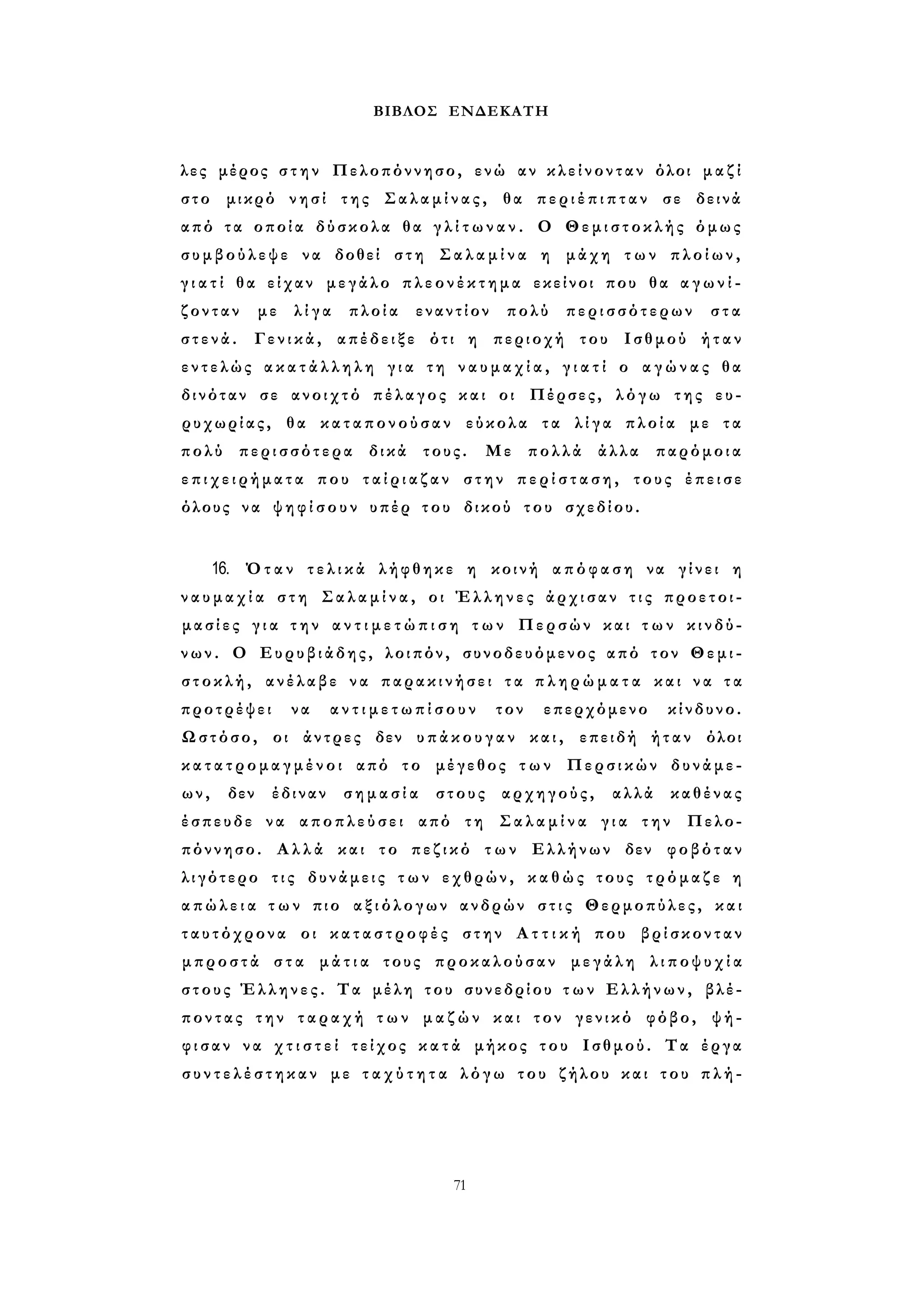 ΒΙΒΛΟΣ ΕΝΔΕΚΑΤΗ 
λες μέρος σ τ η ν Πελοπόννησο, ενώ αν κ λ ε ί ν ο ν τ α ν όλοι μ α ζ ί 
στο μικρό νησί της Σαλαμίνας, θα π ε ρ ι έ π ι π τ α ν σε δεινά 
από τα οποία δύσκολα θα γ λ ί τ ω ν α ν . Ο Θεμιστοκλής όμως 
συμβούλεψε να δοθεί στη Σ α λ α μ ί ν α η μάχη τ ω ν πλοίων, 
γ ι α τ ί θα είχαν μεγάλο π λ ε ο ν έ κ τ η μ α εκείνοι που θα α γ ω ν ί ­ζονταν 
με λ ί γ α πλοία εναντίον πολύ περισσότερων στα 
σ τ ε ν ά . Γενικά, απέδειξε ότι η περιοχή του Ισθμού ήταν 
εντελώς α κ α τ ά λ λ η λ η γ ι α τη ν α υ μ α χ ί α , γ ι α τ ί ο α γ ώ ν α ς θα 
δινόταν σε ανοιχτό πέλαγος και οι Πέρσες, λόγω της ευ­ρυχωρίας, 
θα καταπονούσαν εύκολα τα λ ί γ α πλοία με τα 
πολύ περισσότερα δικά τους. Με πολλά άλλα παρόμοια 
ε π ι χ ε ι ρ ή μ α τ α που τ α ί ρ ι α ζ α ν στην π ε ρ ί σ τ α σ η , τους έπεισε 
όλους να ψ η φ ί σ ο υ ν υπέρ του δικού του σχεδίου. 
16. Όταν τ ε λ ι κ ά λήφθηκε η κοινή απόφαση να γίνει η 
ν α υ μ α χ ί α σ τ η Σ α λ α μ ί ν α , οι Έλληνες άρχισαν τ ι ς προετοι­μασίες 
γ ι α τ η ν α ν τ ι μ ε τ ώ π ι σ η τ ω ν Περσών και τ ω ν κινδύ­νων. 
Ο Ευρυβιάδης, λοιπόν, συνοδευόμενος από τον Θεμι­στοκλή, 
ανέλαβε να παρακινήσει τα π λ η ρ ώ μ α τ α και ν α τ α 
προτρέψει να α ν τ ι μ ε τ ω π ί σ ο υ ν τον επερχόμενο κίνδυνο. 
Ωστόσο, οι άντρες δεν υπάκουγαν και, επειδή ήταν όλοι 
κ α τ α τ ρ ο μ α γ μ έ ν ο ι από το μέγεθος τ ω ν Περσικών δυνάμε­ων, 
δεν έδιναν σ η μ α σ ί α στους αρχηγούς, αλλά καθένας 
έσπευδε να αποπλεύσει από τη Σ α λ α μ ί ν α γ ι α την Πελο­πόννησο. 
Α λ λ ά και το πεζικό τ ω ν Ελλήνων δεν φοβόταν 
λιγότερο τ ι ς δυνάμεις τ ω ν εχθρών, κ α θ ώ ς τους τρόμαζε η 
α π ώ λ ε ι α τ ω ν πιο αξιόλογων ανδρών σ τ ι ς Θερμοπύλες, και 
ταυτόχρονα οι κ α τ α σ τ ρ ο φ έ ς στην Α τ τ ι κ ή που βρίσκονταν 
μπροστά σ τ α μ ά τ ι α τους προκαλούσαν μεγάλη λ ι π ο ψ υ χ ί α 
στους Έλληνες. Τα μέλη του συνεδρίου τ ω ν Ελλήνων, βλέ­ποντας 
την τ α ρ α χ ή τ ω ν μ α ζ ώ ν και τον γενικό φόβο, ψή­φ 
ι σ α ν να χ τ ι σ τ ε ί τείχος κ α τ ά μήκος του Ισθμού. Τα έργα 
σ υ ν τ ε λ έ σ τ η κ α ν με τ α χ ύ τ η τ α λόγω του ζήλου και του π λ ή - 
71 
 