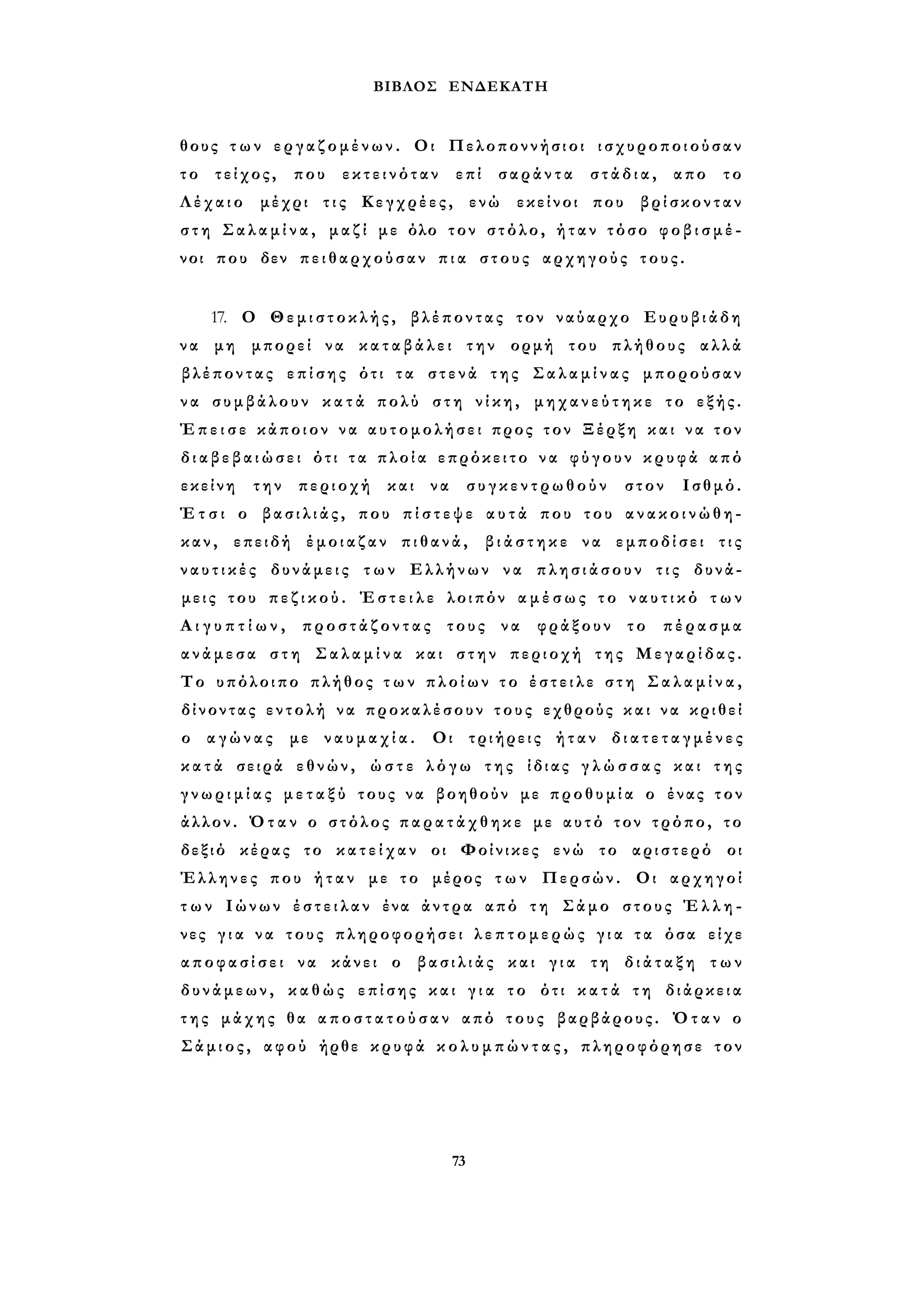 ΒΙΒΛΟΣ ΕΝΔΕΚΑΤΗ 
θους τ ω ν εργαζομένων. Οι Πελοποννήσιοι ισχυροποιούσαν 
τ ο τείχος, που εκτεινόταν επί σαράντα στάδια, απο το 
Λέχαιο μέχρι τ ι ς Κεγχρέες, ενώ εκείνοι που βρίσκονταν 
σ τ η Σ α λ α μ ί ν α , μαζί με όλο τον στόλο, ήταν τόσο φ ο β ι σ μ έ ­νοι 
που δεν πειθαρχούσαν π ι α στους αρχηγούς τους. 
17. Ο Θεμιστοκλής, βλέποντας τον ναύαρχο Ευρυβιάδη 
ν α μη μπορεί να κ α τ α β ά λ ε ι την ορμή του πλήθους αλλά 
βλέποντας επίσης ότι τα στενά της Σ α λ α μ ί ν α ς μπορούσαν 
ν α συμβάλουν κ α τ ά πολύ στη ν ί κ η , μ η χ α ν ε ύ τ η κ ε το εξής. 
Έ π ε ι σ ε κάποιον να αυτομολήσει προς τον Ξέρξη και να τον 
δ ι α β ε β α ι ώ σ ε ι ότι τ α πλοία επρόκειτο να φύγουν κ ρ υ φ ά από 
εκείνη την περιοχή και να συγκεντρωθούν στον Ισθμό. 
Έ τ σ ι ο β α σ ι λ ι ά ς , που π ί σ τ ε ψ ε α υ τ ά που του α ν α κ ο ι ν ώ θ η ­καν, 
επειδή έμοιαζαν πιθανά, β ι ά σ τ η κ ε να εμποδίσει τις 
ν α υ τ ι κ έ ς δυνάμεις των Ελλήνων να π λ η σ ι ά σ ο υ ν τ ι ς δυνά­μεις 
του π ε ζ ι κ ο ύ . Έ σ τ ε ι λ ε λοιπόν α μ έ σ ω ς το ν α υ τ ι κ ό τ ω ν 
Α ι γ υ π τ ί ω ν , προστάζοντας τους να φράξουν το πέρασμα 
ανάμεσα σ τ η Σ α λ α μ ί ν α και στην περιοχή της Μεγαρίδας. 
Το υπόλοιπο πλήθος τ ω ν π λ ο ί ω ν τ ο έ σ τ ε ι λ ε σ τ η Σ α λ α μ ί ν α , 
δίνοντας εντολή να προκαλέσουν τους εχθρούς και να κριθεί 
ο αγώνας με ν α υ μ α χ ί α . Οι τριήρεις ήταν δ ι α τ ε τ α γ μ έ ν ε ς 
κ α τ ά σειρά εθνών, ώ σ τ ε λ ό γ ω της ίδιας γ λ ώ σ σ α ς και τ η ς 
γ ν ω ρ ι μ ί α ς μ ε τ α ξ ύ τους να βοηθούν με προθυμία ο ένας τον 
άλλον. Ό τ α ν ο στόλος π α ρ α τ ά χ θ η κ ε με αυτό τον τρόπο, το 
δεξιό κέρας το κ α τ ε ί χ α ν οι Φοίνικες ενώ το αριστερό οι 
Έλληνες που ή τ α ν με το μέρος τ ω ν Περσών. Οι αρχηγοί 
τ ω ν Ιώνων έ σ τ ε ι λ α ν ένα άντρα από τη Σάμο στους Έ λ λ η ­νες 
γ ι α να τους πληροφορήσει λ ε π τ ο μ ε ρ ώ ς γ ι α τα όσα είχε 
α π ο φ α σ ί σ ε ι να κάνει ο βασιλιάς και γ ι α τη δ ι ά τ α ξ η τ ω ν 
δυνάμεων, καθώς επίσης και γ ι α το ότι κ α τ ά τη διάρκεια 
τ η ς μάχης θα α π ο σ τ α τ ο ύ σ α ν από τους βαρβάρους. Όταν ο 
Σάμιος, αφού ήρθε κρυφά κ ο λ υ μ π ώ ν τ α ς , πληροφόρησε τον 
73 
 
