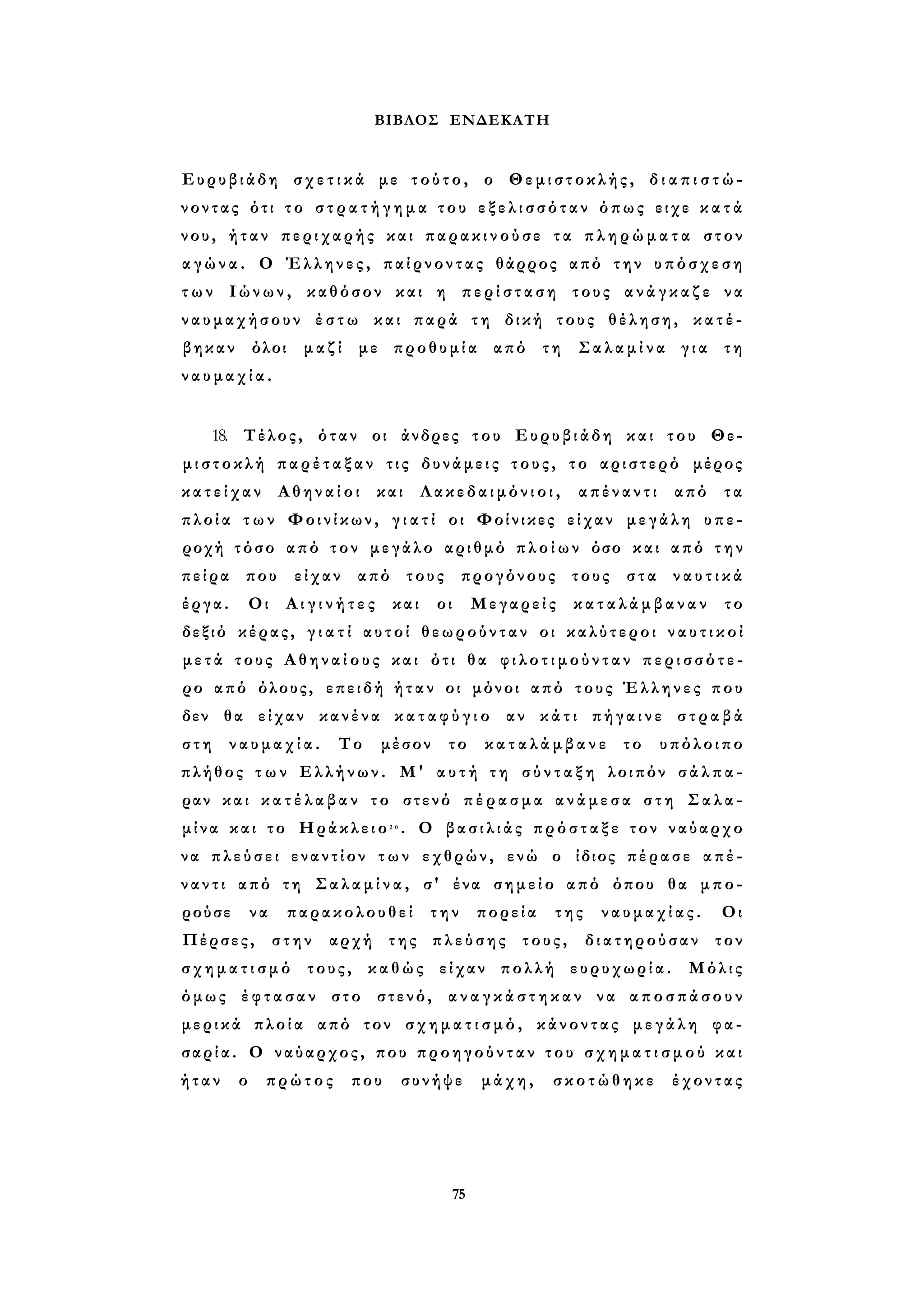ΒΙΒΛΟΣ ΕΝΔΕΚΑΤΗ 
Ευρυβιάδη σ χ ε τ ι κ ά με τούτο, ο Θεμιστοκλής, δ ι α π ι σ τ ώ ­νοντας 
ότι τ ο σ τ ρ α τ ή γ η μ α του ε ξ ε λ ι σ σ ό τ α ν όπως ειχε κ α τ ά 
νου, ήταν περιχαρής και π α ρ α κ ι ν ο ύ σ ε τα π λ η ρ ώ μ α τ α στον 
α γ ώ ν α . Ο Έλληνες, παίρνοντας θάρρος από την υπόσχεση 
τ ω ν Ιώνων, καθόσον και η π ε ρ ί σ τ α σ η τους α ν ά γ κ α ζ ε να 
ναυμαχήσουν έ σ τ ω και παρά τη δική τους θέληση, κατέ­βηκαν 
όλοι μαζί με προθυμία από τη Σαλαμίνα για τη 
ν α υ μ α χ ί α . 
18. Τέλος, όταν οι άνδρες του Ευρυβιάδη και του Θε­μ 
ι σ τ ο κ λ ή π α ρ έ τ α ξ α ν τις δυνάμεις τους, το αριστερό μέρος 
κ α τ ε ί χ α ν Αθηναίοι και Λ α κ ε δ α ι μ ό ν ι ο ι , απέναντι από τα 
π λ ο ί α τ ω ν Φοινίκων, γ ι α τ ί οι Φοίνικες είχαν μεγάλη υπε­ροχή 
τόσο από τον μεγάλο αριθμό π λ ο ί ω ν όσο και από τ η ν 
πείρα που είχαν από τους προγόνους τους στα ν α υ τ ι κ ά 
έργα. Οι Α ι γ ι ν ή τ ε ς και οι Μεγαρείς κ α τ α λ ά μ β α ν α ν το 
δεξιό κέρας, γ ι α τ ί αυτοί θεωρούνταν οι καλύτεροι ν α υ τ ι κ ο ί 
μ ε τ ά τους Α θ η ν α ί ο υ ς και ότι θα φ ι λ ο τ ι μ ο ύ ν τ α ν π ε ρ ι σ σ ό τ ε ­ρο 
από όλους, επειδή ή τ α ν οι μόνοι από τους Έλληνες που 
δεν θα είχαν κανένα κ α τ α φ ύ γ ι ο αν κάτι πήγαινε σ τ ρ α β ά 
σ τ η ναυμαχία. Το μέσον το κ α τ α λ ά μ β α ν ε το υπόλοιπο 
πλήθος τ ω ν Ελλήνων. Μ' α υ τ ή τ η σ ύ ν τ α ξ η λοιπόν σ ά λ π α ­ραν 
και κ α τ έ λ α β α ν το στενό π έ ρ α σ μ α ανάμεσα σ τ η Σαλα­μίνα 
και το Ηράκλειο2 0 . Ο β α σ ι λ ι ά ς π ρ ό σ τ α ξ ε τον ναύαρχο 
να πλεύσει εναντίον των εχθρών, ενώ ο ίδιος πέρασε απέ­ν 
α ν τ ι από τη Σ α λ α μ ί ν α , σ' ένα σημείο από όπου θα μπο­ρούσε 
να παρακολουθεί την πορεία της ναυμαχίας. Οι 
Πέρσες, στην αρχή της πλεύσης τους, διατηρούσαν τον 
σ χ η μ α τ ι σ μ ό τους, καθώς είχαν πολλή ευρυχωρία. Μόλις 
όμως έ φ τ α σ α ν στο στενό, α ν α γ κ ά σ τ η κ α ν να αποσπάσουν 
μερικά πλοία από τον σ χ η μ α τ ι σ μ ό , κάνοντας μεγάλη φα­σαρία. 
Ο ναύαρχος, που προηγούνταν του σ χ η μ α τ ι σ μ ο ύ και 
ή τ α ν ο πρώτος που συνήψε μάχη, σκοτώθηκε έχοντας 
75 
 