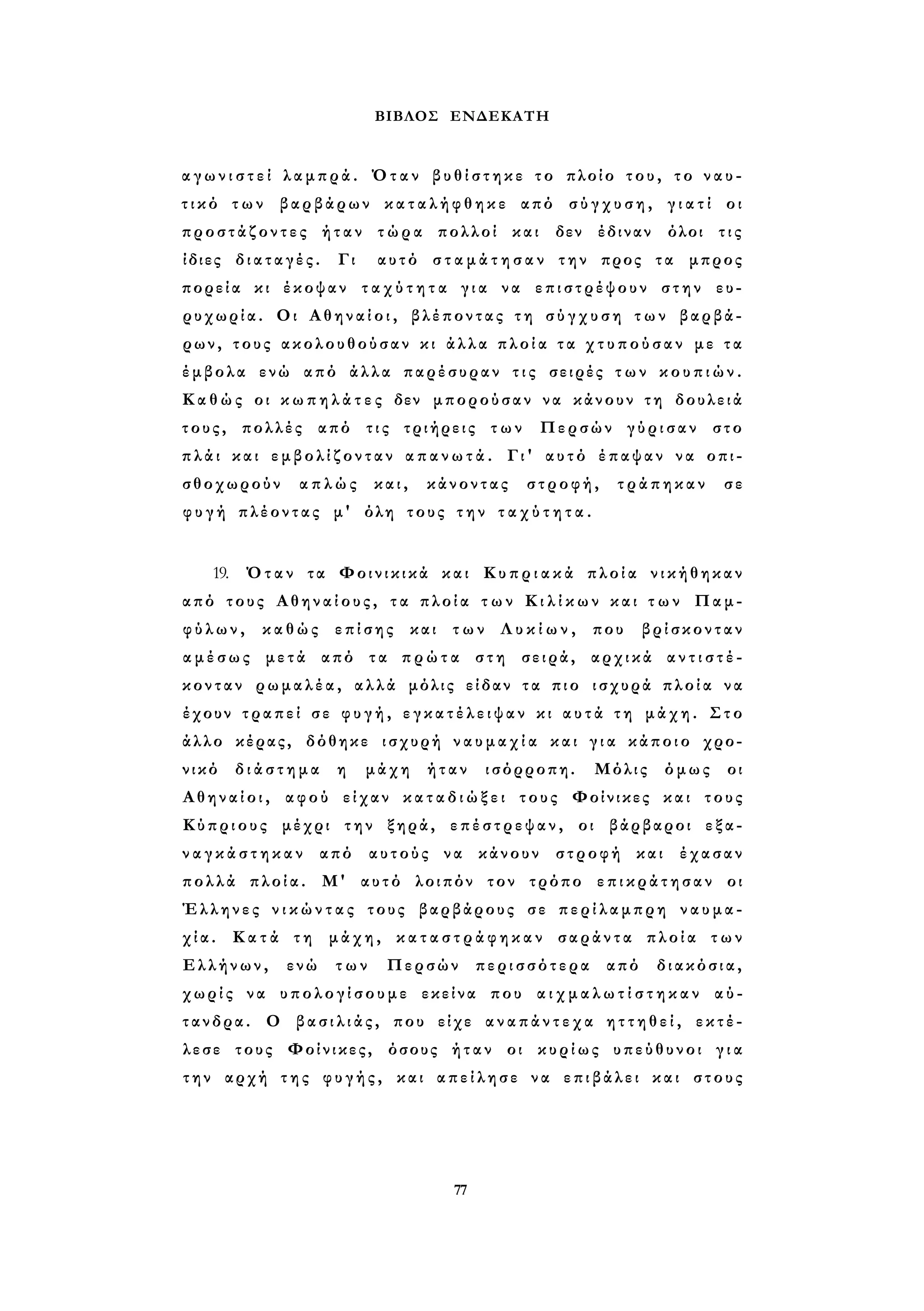 ΒΙΒΛΟΣ ΕΝΔΕΚΑΤΗ 
α γ ω ν ι σ τ ε ί λαμπρά. Όταν β υ θ ί σ τ η κ ε το πλοίο του, το ν α υ ­τ 
ι κ ό των βαρβάρων κ α τ α λ ή φ θ η κ ε από σ ύ γ χ υ σ η , γ ι α τ ί οι 
προστάζοντες ήταν τώρα πολλοί και δεν έδιναν όλοι τις 
ίδιες διαταγές. Γι αυτό σ τ α μ ά τ η σ α ν την προς τα μπρος 
πορεία κι έκοψαν τ α χ ύ τ η τ α γ ι α να επιστρέψουν στην ευ­ρυχωρία. 
Οι Α θ η ν α ί ο ι , βλέποντας τ η σ ύ γ χ υ σ η τ ω ν βαρβά­ρων, 
τους ακολουθούσαν κι άλλα π λ ο ί α τ α χ τ υ π ο ύ σ α ν με τ α 
έμβολα ενώ από άλλα παρέσυραν τ ι ς σειρές τ ω ν κ ο υ π ι ώ ν . 
Κ α θ ώς οι κ ω π η λ ά τ ε ς δεν μπορούσαν να κάνουν τη δουλειά 
τους, πολλές από τις τριήρεις των Περσών γύρισαν στο 
πλάι και ε μ β ο λ ί ζ ο ν τ α ν α π α ν ω τ ά . Γι' αυτό έπαψαν να οπι­σθοχωρούν 
απλώς και, κάνοντας στροφή, τράπηκαν σε 
φ υ γ ή πλέοντας μ' όλη τους τ η ν τ α χ ύ τ η τ α . 
19. Όταν τα Φοινικικά και Κ υ π ρ ι α κ ά πλοία νικήθηκαν 
από τους Αθηναίους, τ α πλοία τ ω ν Κ ι λ ί κ ω ν και τ ω ν Παμ­φ 
ύ λ ω ν , καθώς επίσης και των Λ υ κ ί ω ν , που βρίσκονταν 
α μ έ σ ω ς μετά από τα π ρ ώ τ α στη σειρά, αρχικά α ν τ ι σ τ έ ­κονταν 
ρωμαλέα, αλλά μόλις είδαν τα πιο ισχυρά πλοία να 
έχουν τραπεί σε φ υ γ ή , ε γ κ α τ έ λ ε ι ψ α ν κι α υ τ ά τ η μάχη. Στο 
άλλο κέρας, δόθηκε ισχυρή ν α υ μ α χ ί α και γ ι α κάποιο χρο­νικό 
δ ι ά σ τ η μ α η μάχη ήταν ισόρροπη. Μόλις όμως οι 
Α θ η ν α ί ο ι , αφού είχαν κ α τ α δ ι ώ ξ ε ι τους Φοίνικες και τους 
Κύπριους μέχρι την ξηρά, επέστρεψαν, οι βάρβαροι εξα­ν 
α γ κ ά σ τ η κ α ν από αυτούς να κάνουν στροφή και έχασαν 
πολλά πλοία. Μ' αυτό λοιπόν τον τρόπο ε π ι κ ρ ά τ η σ α ν οι 
Έλληνες ν ι κ ώ ν τ α ς τους βαρβάρους σε περίλαμπρη ναυμα­χ 
ί α . Κατά τη μάχη, κ α τ α σ τ ρ ά φ η κ α ν σαράντα πλοία των 
Ελλήνων, ενώ των Περσών περισσότερα από διακόσια, 
χωρίς να υπολογίσουμε εκείνα που α ι χ μ α λ ω τ ί σ τ η κ α ν αύ- 
τανδρα. Ο β α σ ι λ ι ά ς , που είχε α ν α π ά ν τ ε χ α η τ τ η θ ε ί , εκτέ­λεσε 
τους Φοίνικες, όσους ήταν οι κυρίως υπεύθυνοι γ ι α 
την αρχή της φ υ γ ή ς , και απείλησε να επιβάλει και στους 
77 
 