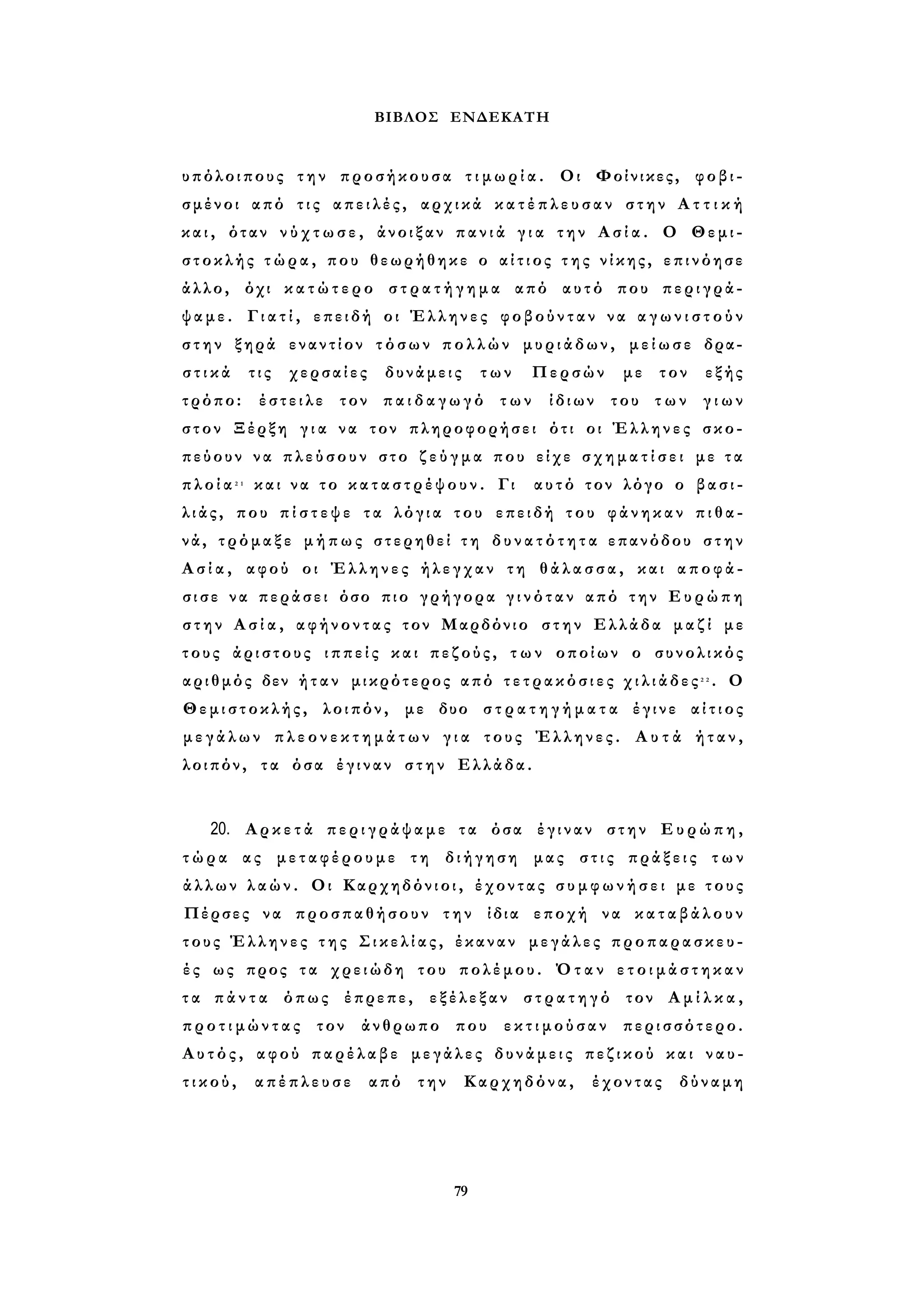 ΒΙΒΛΟΣ ΕΝΔΕΚΑΤΗ 
υπόλοιπους την προσήκουσα τ ι μ ω ρ ί α . Οι Φοίνικες, φοβι­σμένοι 
από τ ι ς απειλές, αρχικά κ α τ έ π λ ε υ σ α ν στην Α τ τ ι κ ή 
κ α ι , όταν ν ύ χ τ ω σ ε , άνοιξαν π α ν ι ά γ ι α την Α σ ί α . Ο Θεμι­στοκλής 
τ ώ ρ α , που θεωρήθηκε ο α ί τ ι ο ς τ η ς νίκης, επινόησε 
άλλο, όχι κ α τ ώ τ ε ρ ο σ τ ρ α τ ή γ η μ α από αυτό που περιγρά­ψαμε. 
Γ ι α τ ί , επειδή οι Έλληνες φοβούνταν να α γ ω ν ι σ τ ο ύ ν 
σ τ η ν ξηρά εναντίον τόσων πολλών μυριάδων, μείωσε δρα­σ 
τ ι κ ά τις χερσαίες δυνάμεις των Περσών με τον εξής 
τρόπο: έστειλε τον π α ι δ α γ ω γ ό των ίδιων του των γ ι ω ν 
στον Ξέρξη γ ι α να τον πληροφορήσει ότι οι Έλληνες σκο­πεύουν 
να π λ ε ύ σ ο υ ν στο ζ ε ύ γ μ α που είχε σ χ η μ α τ ί σ ε ι με τ α 
π λ ο ί α 2 1 και να το κ α τ α σ τ ρ έ ψ ο υ ν . Γι αυτό τον λόγο ο β α σ ι ­λ 
ι ά ς , που π ί σ τ ε ψ ε τα λόγια του επειδή του φάνηκαν π ι θ α ­νά, 
τρόμαξε μήπως στερηθεί τ η δ υ ν α τ ό τ η τ α επανόδου στην 
Α σ ί α , αφού οι Έλληνες ήλεγχαν τη θ ά λ α σ σ α , και αποφά­σ 
ι σ ε να περάσει όσο πιο γρήγορα γ ι ν ό τ α ν από την Ευρώπη 
σ τ η ν Α σ ί α , αφήνοντας τον Μαρδόνιο στην Ελλάδα μ α ζ ί με 
τους άριστους ι π π ε ί ς και πεζούς, τ ω ν οποίων ο συνολικός 
αριθμός δεν ή τ α ν μικρότερος από τ ε τ ρ α κ ό σ ι ε ς χ ι λ ι ά δ ε ς 2 2 . Ο 
Θεμιστοκλής, λοιπόν, με δυο σ τ ρ α τ η γ ή μ α τ α έγινε α ί τ ι ο ς 
μ ε γ ά λ ω ν π λ ε ο ν ε κ τ η μ ά τ ω ν γ ι α τους Έλληνες. Α υ τ ά ήταν, 
λοιπόν, τα όσα έγιναν στην Ελλάδα. 
20. Α ρ κ ε τ ά π ε ρ ι γ ρ ά ψ α μ ε τα όσα έγιναν στην Ευρώπη, 
τ ώ ρ α ας μεταφέρουμε τη διήγηση μας στις πράξεις τ ω ν 
άλλων λ α ώ ν . Οι Καρχηδόνιοι, έχοντας σ υ μ φ ω ν ή σ ε ι με τ ο υ ς 
Πέρσες να προσπαθήσουν την ίδια εποχή να κ α τ α β ά λ ο υ ν 
τους Έλληνες τ η ς Σ ι κ ε λ ί α ς , έκαναν μεγάλες προπαρασκευ­έ 
ς ως προς τα χρειώδη του πολέμου. Όταν ε τ ο ι μ ά σ τ η κ α ν 
τ α π ά ν τ α όπως έπρεπε, εξέλεξαν σ τ ρ α τ η γ ό τον Α μ ί λ κ α , 
π ρ ο τ ι μ ώ ν τ α ς τον άνθρωπο που ε κ τ ι μ ο ύ σ α ν περισσότερο. 
Α υ τ ό ς , αφού παρέλαβε μεγάλες δυνάμεις πεζικού και ναυ­τ 
ι κ ο ύ , απέπλευσε από την Καρχηδόνα, έχοντας δύναμη 
79 
 