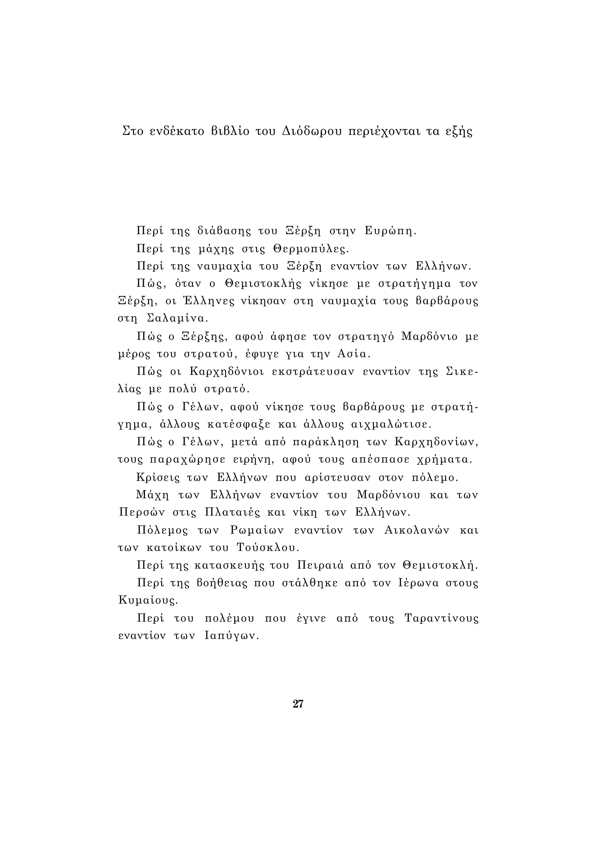Στο ενδέκατο βιβλίο του Διόδωρου περιέχονται τα εξής 
Περί της διάβασης του Ξέρξη στην Ευρώπη. 
Περί της μάχης στις Θερμοπύλες. 
Περί της ναυμαχία του Ξέρξη εναντίον των Ελλήνων. 
Πώς, όταν ο Θεμιστοκλής νίκησε με στρατήγημα τον 
Ξέρξη, οι Έλληνες νίκησαν στη ναυμαχία τους βαρβάρους 
στη Σαλαμίνα. 
Πώς ο Ξέρξης, αφού άφησε τον στρατηγό Μαρδόνιο με 
μέρος του στρατού, έφυγε για την Ασία. 
Πώς οι Καρχηδόνιοι εκστράτευσαν εναντίον της Σικε­λίας 
με πολύ στρατό. 
Πώς ο Γέλων, αφού νίκησε τους βαρβάρους με στρατή­γημα, 
άλλους κατέσφαξε και άλλους αιχμαλώτισε. 
Πώς ο Γέλων, μετά από παράκληση των Καρχηδονίων, 
τους παραχώρησε ειρήνη, αφού τους απέσπασε χρήματα. 
Κρίσεις των Ελλήνων που αρίστευσαν στον πόλεμο. 
Μάχη των Ελλήνων εναντίον του Μαρδόνιου και των 
Περσών στις Πλαταιές και νίκη των Ελλήνων. 
Πόλεμος των Ρωμαίων εναντίον των Αικολανών και 
των κατοίκων του Τούσκλου. 
Περί της κατασκευής του Πειραιά από τον Θεμιστοκλή. 
Περί της βοήθειας που στάλθηκε από τον Ιέρωνα στους 
Κυμαίους. 
Περί του πολέμου που έγινε από τους Ταραντίνους 
εναντίον των Ιαπύγων. 
27 
 