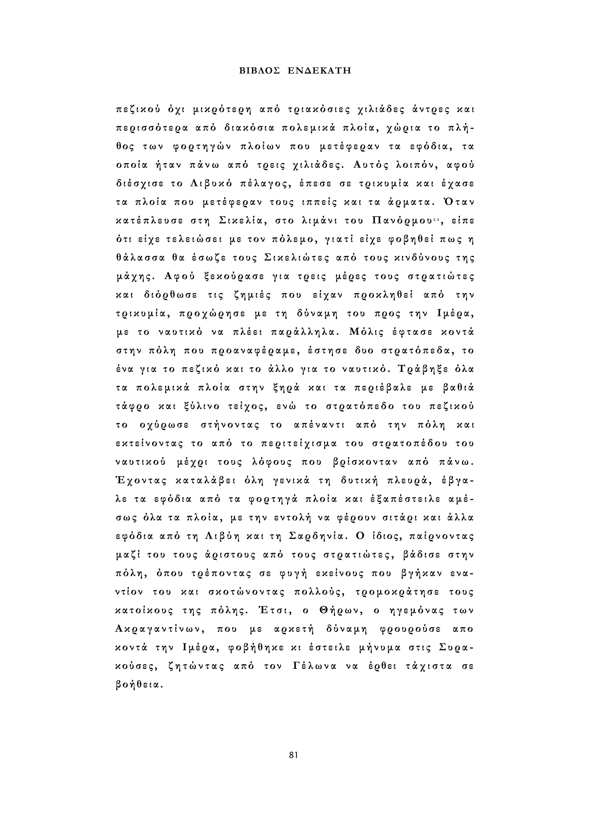 ΒΙΒΛΟΣ ΕΝΔΕΚΑΤΗ 
π ε ζ ι κ ο ύ όχι μικρότερη από τ ρ ι α κ ό σ ι ε ς χιλιάδες άντρες και 
περισσότερα από διακόσια π ο λ ε μ ι κ ά πλοία, χ ώ ρ ι α το πλή­θος 
των φορτηγών πλοίων που μετέφεραν τα εφόδια, τα 
οποία ήταν π ά ν ω από τρεις χιλιάδες. Α υ τ ό ς λοιπόν, αφού 
διέσχισε το Λ ι β υ κ ό πέλαγος, έπεσε σε τ ρ ι κ υ μ ί α και έχασε 
τ α πλοία που μετέφεραν τους ι π π ε ί ς και τ α άρματα. Όταν 
κ α τ έ π λ ε υ σ ε σ τ η Σ ι κ ε λ ί α , στο λ ι μ ά ν ι του Πανόρμου2 3 , είπε 
ότι είχε τ ε λ ε ι ώ σ ε ι με τον πόλεμο, γ ι α τ ί είχε φοβηθεί π ω ς η 
θ ά λ α σ σ α θα έ σ ω ζ ε τους Σ ι κ ε λ ι ώ τ ε ς από τους κινδύνους τ η ς 
μάχης. Αφού ξεκούρασε γ ι α τρεις μέρες τους σ τ ρ α τ ι ώ τ ε ς 
και διόρθωσε τις ζημιές που είχαν προκληθεί από την 
τ ρ ι κ υ μ ί α , προχώρησε με τη δύναμη του προς την Ιμέρα, 
με το ν α υ τ ι κ ό να πλέει παράλληλα. Μόλις έ φ τ α σ ε κοντά 
στην πόλη που προαναφέραμε, έ σ τ η σ ε δυο στρατόπεδα, το 
ένα γ ι α το π ε ζ ι κ ό και τ ο άλλο γ ι α το ν α υ τ ι κ ό . Τράβηξε όλα 
τ α πολεμικά π λ ο ί α στην ξηρά και τα περιέβαλε με βαθιά 
τάφρο και ξύλινο τείχος, ενώ το στρατόπεδο του π ε ζ ι κ ο ύ 
τ ο οχύρωσε στήνοντας το απέναντι από την πόλη και 
ε κ τ ε ί ν ο ν τ α ς το από το π ε ρ ι τ ε ί χ ι σ μ α του στρατοπέδου του 
ν α υ τ ι κ ο ύ μέχρι τους λόφους που βρίσκονταν από πάνω. 
Έχοντας κ α τ α λ ά β ε ι όλη γενικά τη δυτική πλευρά, έβγα­λ 
ε τ α εφόδια από τα φορτηγά πλοία και έ ξ α π έ σ τ ε ι λ ε αμέ­σως 
όλα τ α π λ ο ί α , με τ η ν εντολή να φέρουν σ ι τ ά ρ ι κ α ι άλλα 
εφόδια από τη Λ ι β ύ η και τη Σαρδηνία. Ο ίδιος, π α ί ρ ν ο ν τ α ς 
μ α ζ ί του τους άριστους από τους σ τ ρ α τ ι ώ τ ε ς , βάδισε σ τ η ν 
πόλη, όπου τρέποντας σε φ υ γ ή εκείνους που βγήκαν ενα­ντίον 
του και σκοτώνοντας πολλούς, τρομοκράτησε τους 
κατοίκους της πόλης. Έ τ σ ι , ο Θήρων, ο ηγεμόνας τ ω ν 
Α κ ρ α γ α ν τ ί ν ω ν , που με αρκετή δύναμη φρουρούσε απο 
κοντά την Ιμέρα, φοβήθηκε κι έ σ τ ε ι λ ε μήνυμα σ τ ι ς Συρα­κούσες, 
ζ η τ ώ ν τ α ς από τον Γέλωνα να έρθει τ ά χ ι σ τ α σε 
βοήθεια. 
81 
 
