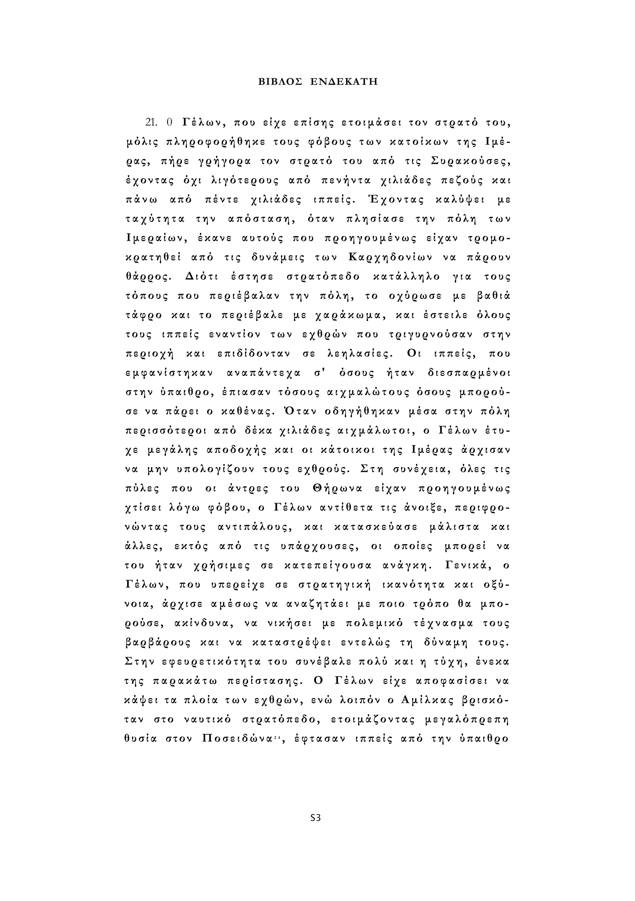 ΒΙΒΛΟΣ ΕΝΔΕΚΑΤΗ 
21. 0 Γέλων, που είχε επίσης ε τ ο ι μ ά σ ε ι τον σ τ ρ α τ ό του, 
μόλις πληροφορήθηκε τους φόβους τ ω ν κ α τ ο ί κ ω ν της Ιμέ­ρας, 
πήρε γρήγορα τον στρατό του από τις Συρακούσες, 
έχοντας όχι λιγότερους από πενήντα χιλιάδες πεζούς και 
π ά ν ω από πέντε χιλιάδες ιππείς. Έχοντας καλύψει με 
τ α χ ύ τ η τ α την απόσταση, όταν π λ η σ ί α σ ε την πόλη των 
Ιμεραίων, έκανε αυτούς που προηγουμένως είχαν τρομο­κρατηθεί 
από τις δυνάμεις τ ω ν Καρχηδονίων να πάρουν 
θάρρος. Διότι έστησε στρατόπεδο κατάλληλο γ ι α τους 
τόπους που περιέβαλαν την πόλη, το οχύρωσε με βαθιά 
τάφρο και το περιέβαλε με χ α ρ ά κ ω μ α , και έστειλε όλους 
τους ιππείς εναντίον των εχθρών που τριγυρνούσαν στην 
περιοχή και επιδίδονταν σε λεηλασίες. Οι ιππείς, που 
ε μ φ α ν ί σ τ η κ α ν αναπάντεχα σ' όσους ήταν διεσπαρμένοι 
στην ύπαιθρο, έ π ι α σ α ν τόσους α ι χ μ α λ ώ τ ο υ ς όσους μπορού­σε 
να πάρει ο καθένας. Όταν οδηγήθηκαν μέσα σ τ η ν πόλη 
περισσότεροι από δέκα χιλιάδες α ι χ μ ά λ ω τ ο ι , ο Γέλων έ τ υ ­χε 
μεγάλης αποδοχής και οι κ ά τ ο ι κ ο ι τ η ς Ιμέρας άρχισαν 
να μην υπολογίζουν τους εχθρούς. Στη συνέχεια, όλες τ ι ς 
πύλες που οι άντρες του Θήρωνα είχαν προηγουμένως 
χ τ ί σ ε ι λόγω φόβου, ο Γέλων α ν τ ί θ ε τ α τ ι ς άνοιξε, περιφρο­ν 
ώ ν τ α ς τους αντιπάλους, και κ α τ α σ κ ε ύ α σ ε μ ά λ ι σ τ α και 
άλλες, εκτός από τις υπάρχουσες, οι οποίες μπορεί να 
του ήταν χρήσιμες σε κ α τ ε π ε ί γ ο υ σ α ανάγκη. Γενικά, ο 
Γέλων, που υπερείχε σε σ τ ρ α τ η γ ι κ ή ικανότητα και οξύ- 
νοια, άρχισε α μ έ σ ω ς να α ν α ζ η τ ά ε ι με ποιο τρόπο θα μπο­ρούσε, 
ακίνδυνα, να νικήσει με πολεμικό τ έ χ ν α σ μ α τους 
βαρβάρους και να κ α τ α σ τ ρ έ ψ ε ι εντελώς τη δύναμη τους. 
Στην ε φ ε υ ρ ε τ ι κ ό τ η τ α του συνέβαλε πολύ και η τ ύ χ η , ένεκα 
τ η ς π α ρ α κ ά τ ω π ε ρ ί σ τ α σ η ς . Ο Γέλων είχε α π ο φ α σ ί σ ε ι να 
κάψει τ α π λ ο ί α τ ω ν εχθρών, ενώ λοιπόν ο Α μ ί λ κ α ς βρισκό­τ 
α ν στο ναυτικό στρατόπεδο, ε τ ο ι μ ά ζ ο ν τ α ς μεγαλόπρεπη 
θ υ σ ί α στον Ποσειδώνα2 4 , έ φ τ α σ α ν ιππείς από την ύπαιθρο 
S3 
 