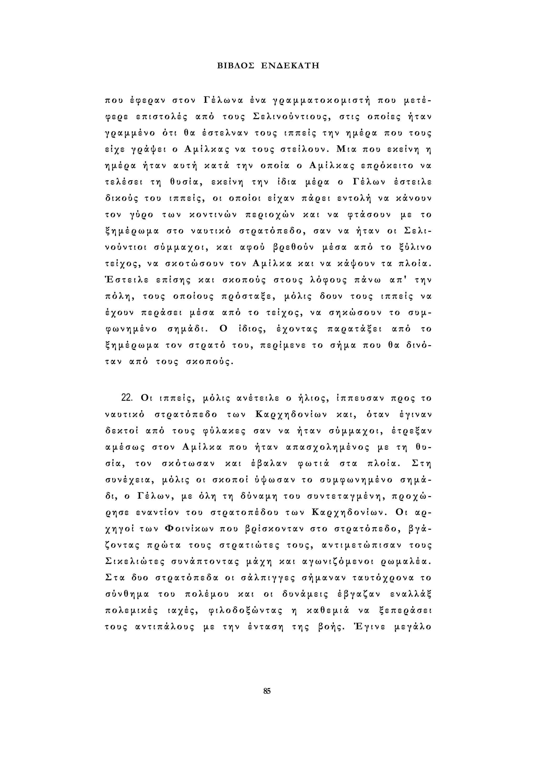 ΒΙΒΛΟΣ ΕΝΔΕΚΑΤΗ 
που έφεραν στον Γέλωνα ένα γ ρ α μ μ α τ ο κ ο μ ι σ τ ή που μετέ­φερε 
επιστολές από τους Σ ε λ ι ν ο ύ ν τ ι ο υ ς , σ τ ι ς οποίες ήταν 
γραμμένο ότι θα έστελναν τους ι π π ε ί ς την ημέρα που τους 
είχε γράψει ο Α μ ί λ κ α ς να τους σ τ ε ί λ ο υ ν . Μια που εκείνη η 
ημέρα ήταν α υ τ ή κ α τ ά την οποία ο Α μ ί λ κ α ς επρόκειτο να 
τελέσει τη θ υ σ ί α , εκείνη την ίδια μέρα ο Γέλων έστειλε 
δικούς του ιππείς, οι οποίοι είχαν πάρει εντολή να κάνουν 
τον γύρο τ ω ν κ ο ν τ ι ν ώ ν περιοχών και να φτάσουν με το 
ξ η μ έ ρ ω μ α στο ν α υ τ ι κ ό στρατόπεδο, σαν να ήταν οι Σελι- 
νούντιοι σ ύ μ μ α χ ο ι , και αφού βρεθούν μέσα από το ξύλινο 
τείχος, να σ κ ο τ ώ σ ο υ ν τον Α μ ί λ κ α και να κάψουν τ α πλοία. 
Έ σ τ ε ι λ ε επίσης και σκοπούς στους λόφους πάνω απ' την 
πόλη, τους οποίους πρόσταξε, μόλις δουν τους ι π π ε ί ς να 
έχουν περάσει μέσα από το τείχος, να σηκώσουν το συμ­φωνημένο 
σημάδι. Ο ίδιος, έχοντας παρατάξει από το 
ξ η μ έ ρ ω μ α τον σ τ ρ α τ ό του, περίμενε το σήμα που θα δινό­τ 
α ν από τους σκοπούς. 
22. Οι ιππείς, μόλις ανέτειλε ο ήλιος, ίππευσαν προς το 
ν α υ τ ι κ ό στρατόπεδο των Καρχηδονίων και, όταν έγιναν 
δεκτοί από τους φύλακες σαν να ή τ α ν σύμμαχοι, έτρεξαν 
α μ έ σ ω ς στον Α μ ί λ κ α που ήταν απασχολημένος με τη θυ­σ 
ί α , τον σκότωσαν και έβαλαν φ ω τ ι ά στα πλοία. Στη 
συνέχεια, μόλις οι σκοποί ύ ψ ω σ α ν το σ υ μ φ ω ν η μ έ ν ο σημά­δι, 
ο Γέλων, με όλη τη δύναμη του σ υ ν τ ε τ α γ μ έ ν η , προχώ­ρησε 
εναντίον του στρατοπέδου τ ω ν Καρχηδονίων. Οι αρ­χηγοί 
τ ω ν Φοινίκων που βρίσκονταν στο στρατόπεδο, βγά­ζοντας 
π ρ ώ τ α τους σ τ ρ α τ ι ώ τ ε ς τους, α ν τ ι μ ε τ ώ π ι σ α ν τους 
Σ ι κ ε λ ι ώ τ ε ς σ υ ν ά π τ ο ν τ α ς μάχη και α γ ω ν ι ζ ό μ ε ν ο ι ρωμαλέα. 
Σ τ α δυο σ τ ρ α τ ό π ε δ α οι σ ά λ π ι γ γ ε ς σήμαναν ταυτόχρονα το 
σύνθημα του πολέμου και οι δυνάμεις έβγαζαν εναλλάξ 
πολεμικές ιαχές, φιλοδοξώντας η κ α θ ε μ ι ά να ξεπεράσει 
τους α ν τ ι π ά λ ο υ ς με την ένταση της βοής. Έγινε μεγάλο 
85 
 