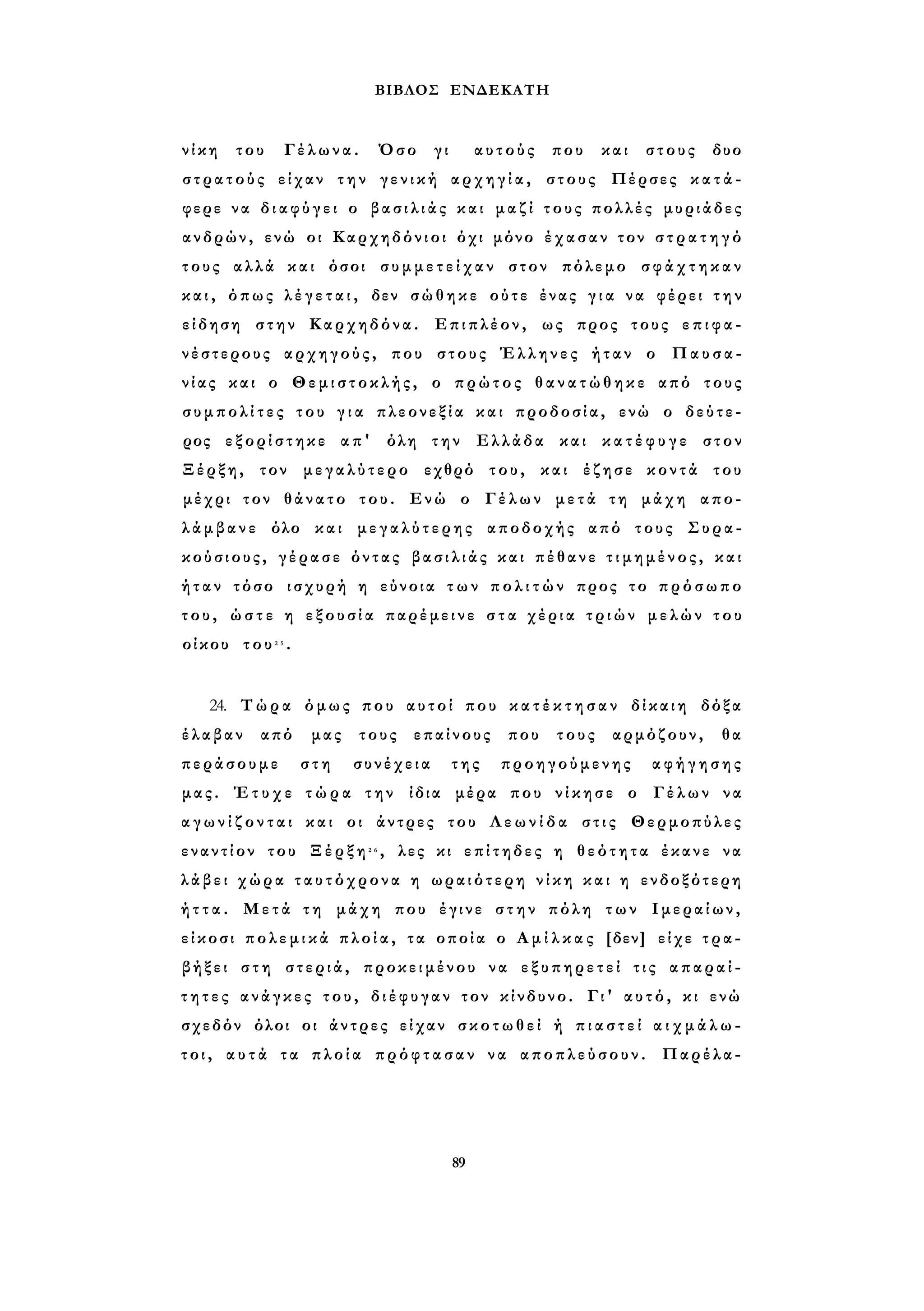 ΒΙΒΛΟΣ ΕΝΔΕΚΑΤΗ 
ν ί κ η του Γέλωνα. Όσο γι αυτούς που και στους δυο 
σ τ ρ α τ ο ύ ς είχαν την γενική αρχηγία, στους Πέρσες κ α τ ά ­φερε 
να δ ι α φ ύ γ ε ι ο β α σ ι λ ι ά ς και μαζί τους πολλές μυριάδες 
ανδρών, ενώ οι Καρχηδόνιοι όχι μόνο έχασαν τον σ τ ρ α τ η γ ό 
τους αλλά και όσοι σ υ μ μ ε τ ε ί χ α ν στον πόλεμο σ φ ά χ τ η κ α ν 
κ α ι , όπως λ έ γ ε τ α ι , δεν σώθηκε ούτε ένας γ ι α να φέρει τ η ν 
είδηση στην Καρχηδόνα. Επιπλέον, ως προς τους ε π ι φ α ­νέστερους 
αρχηγούς, που στους Έλληνες ήταν ο Παυσα­νίας 
και ο Θεμιστοκλής, ο πρώτος θ α ν α τ ώ θ η κ ε από τους 
σ υ μ π ο λ ί τ ε ς του γ ι α πλεονεξία και προδοσία, ενώ ο δεύτε­ρος 
εξορίστηκε απ' όλη την Ελλάδα και κ α τ έ φ υ γ ε στον 
Ξέρξη, τον μεγαλύτερο εχθρό του, και έζησε κοντά του 
μέχρι τον θάνατο του. Ενώ ο Γέλων μετά τη μάχη απο­λάμβανε 
όλο και μεγαλύτερης αποδοχής από τους Συρα­κούσιους, 
γέρασε όντας β α σ ι λ ι ά ς και πέθανε τ ι μ η μ έ ν ο ς , και 
ή τ α ν τόσο ισχυρή η εύνοια τ ω ν π ο λ ι τ ώ ν προς το πρόσωπο 
τ ο υ , ώ σ τ ε η ε ξ ο υ σ ί α παρέμεινε σ τ α χέρια τ ρ ι ώ ν μελών τ ο υ 
οίκου του2 5 . 
24. Τώρα όμως που αυτοί που κ α τ έ κ τ η σ α ν δίκαιη δόξα 
έλαβαν από μας τους επαίνους που τους αρμόζουν, θα 
περάσουμε στη συνέχεια της προηγούμενης αφήγησης 
μας. Έτυχε τ ώ ρ α την ίδια μέρα που νίκησε ο Γέλων να 
α γ ω ν ί ζ ο ν τ α ι και οι άντρες του Λ ε ω ν ί δ α στις Θερμοπύλες 
εναντίον του Ξέρξη2 6 , λες κι επίτηδες η θεότητα έκανε να 
λάβει χώρα ταυτόχρονα η ωραιότερη ν ί κ η και η ενδοξότερη 
ή τ τ α . Μετά τη μάχη που έγινε σ τ η ν πόλη των Ιμεραίων, 
είκοσι π ο λ ε μ ι κ ά π λ ο ί α , τα οποία ο Α μ ί λ κ α ς [δεν] είχε τ ρ α ­βήξει 
στη στεριά, προκειμένου να εξυπηρετεί τις απαραί­τ 
η τ ε ς ανάγκες του, διέφυγαν τον κίνδυνο. Γι' αυτό, κι ενώ 
σχεδόν όλοι οι άντρες είχαν σκοτωθεί ή π ι α σ τ ε ί α ι χ μ ά λ ω ­τ 
ο ι , α υ τ ά τα πλοία πρόφτασαν να αποπλεύσουν. Παρέλα- 
89 
 
