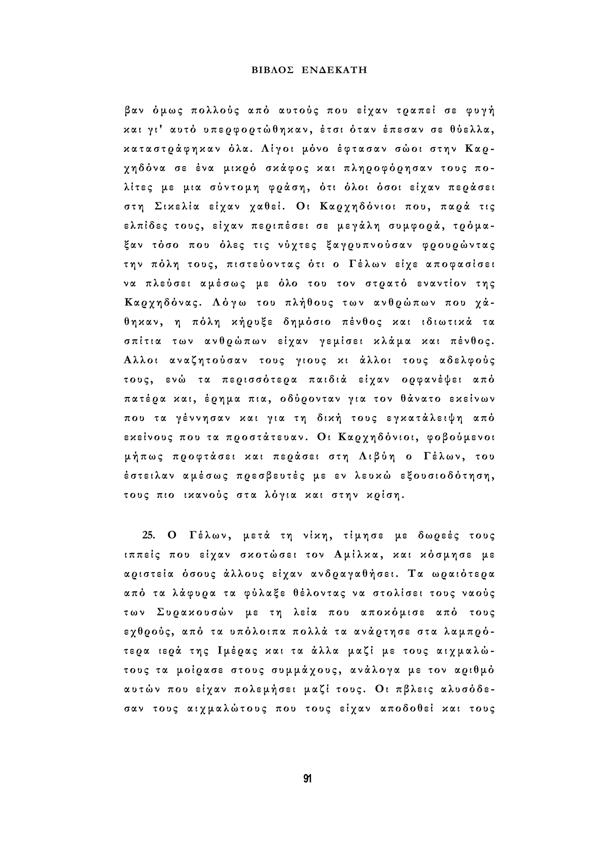 ΒΙΒΛΟΣ ΕΝΔΕΚΑΤΗ 
βαν όμως πολλούς από αυτούς που είχαν τραπεί σε φ υ γ ή 
και γ ι ' αυτό υ π ε ρ φ ο ρ τ ώ θ η κ α ν , έτσι όταν έπεσαν σε θύελλα, 
κ α τ α σ τ ρ ά φ η κ α ν όλα. Λ ί γ ο ι μόνο έ φ τ α σ α ν σώοι στην Καρ­χηδόνα 
σε ένα μικρό σκάφος και πληροφόρησαν τους πο­λ 
ί τ ε ς με μια σ ύ ν τ ο μ η φράση, ότι όλοι όσοι είχαν περάσει 
σ τ η Σικελία είχαν χαθεί. Οι Καρχηδόνιοι που, παρά τις 
ελπίδες τους, είχαν περιπέσει σε μεγάλη συμφορά, τρόμα­ξαν 
τόσο που όλες τ ι ς νύχτες ξαγρυπνούσαν φρουρώντας 
τ η ν πόλη τους, π ι σ τ ε ύ ο ν τ α ς ότι ο Γέλων είχε α π ο φ α σ ί σ ε ι 
να πλεύσει αμέσως με όλο του τον στρατό εναντίον της 
Καρχηδόνας. Λ ό γ ω του πλήθους τ ω ν ανθρώπων που χά­θηκαν, 
η πόλη κήρυξε δημόσιο πένθος και ι δ ι ω τ ι κ ά τα 
σ π ί τ ι α των ανθρώπων είχαν γεμίσει κλάμα και πένθος. 
Αλλοι αναζητούσαν τους γιους κι άλλοι τους αδελφούς 
τους, ενώ τα περισσότερα παιδιά είχαν ορφανέψει από 
πατέρα κ α ι , έρημα πια, οδύρονταν γ ι α τον θάνατο εκείνων 
που τα γέννησαν και γ ι α τη δική τους ε γ κ α τ ά λ ε ι ψ η από 
εκείνους που τ α π ρ ο σ τ ά τ ε υ α ν . Οι Καρχηδόνιοι, φοβούμενοι 
μήπως προφτάσει και περάσει στη Λ ι β ύ η ο Γέλων, του 
έ σ τ ε ι λ α ν α μ έ σ ω ς πρεσβευτές με εν λ ε υ κ ώ εξουσιοδότηση, 
τους πιο ικανούς σ τ α λόγια και στην κρίση. 
25. Ο Γέλων, μετά τη νίκη, τ ί μ η σ ε με δωρεές τους 
ι π π ε ί ς που είχαν σ κ ο τ ώ σ ε ι τον Α μ ί λ κ α , και κόσμησε με 
α ρ ι σ τ ε ί α όσους άλλους είχαν ανδραγαθήσει. Τα ωραιότερα 
από τα λ ά φ υ ρ α τα φ ύ λ α ξ ε θέλοντας να σ τ ο λ ί σ ε ι τους ναούς 
τ ω ν Συρακουσών με τη λεία που αποκόμισε από τους 
εχθρούς, από τ α υ π ό λ ο ι π α πολλά τ α α ν ά ρ τ η σ ε σ τ α λαμπρό­τερα 
ιερά της Ιμέρας και τα άλλα μαζί με τους α ι χ μ α λ ώ ­τους 
τα μοίρασε στους σ υ μ μ ά χ ο υ ς , ανάλογα με τον αριθμό 
α υ τ ώ ν που είχαν πολεμήσει μαζί τους. Οι πβλεις αλυσόδε­σαν 
τους α ι χ μ α λ ώ τ ο υ ς που τους είχαν αποδοθεί και τους 
91 
 