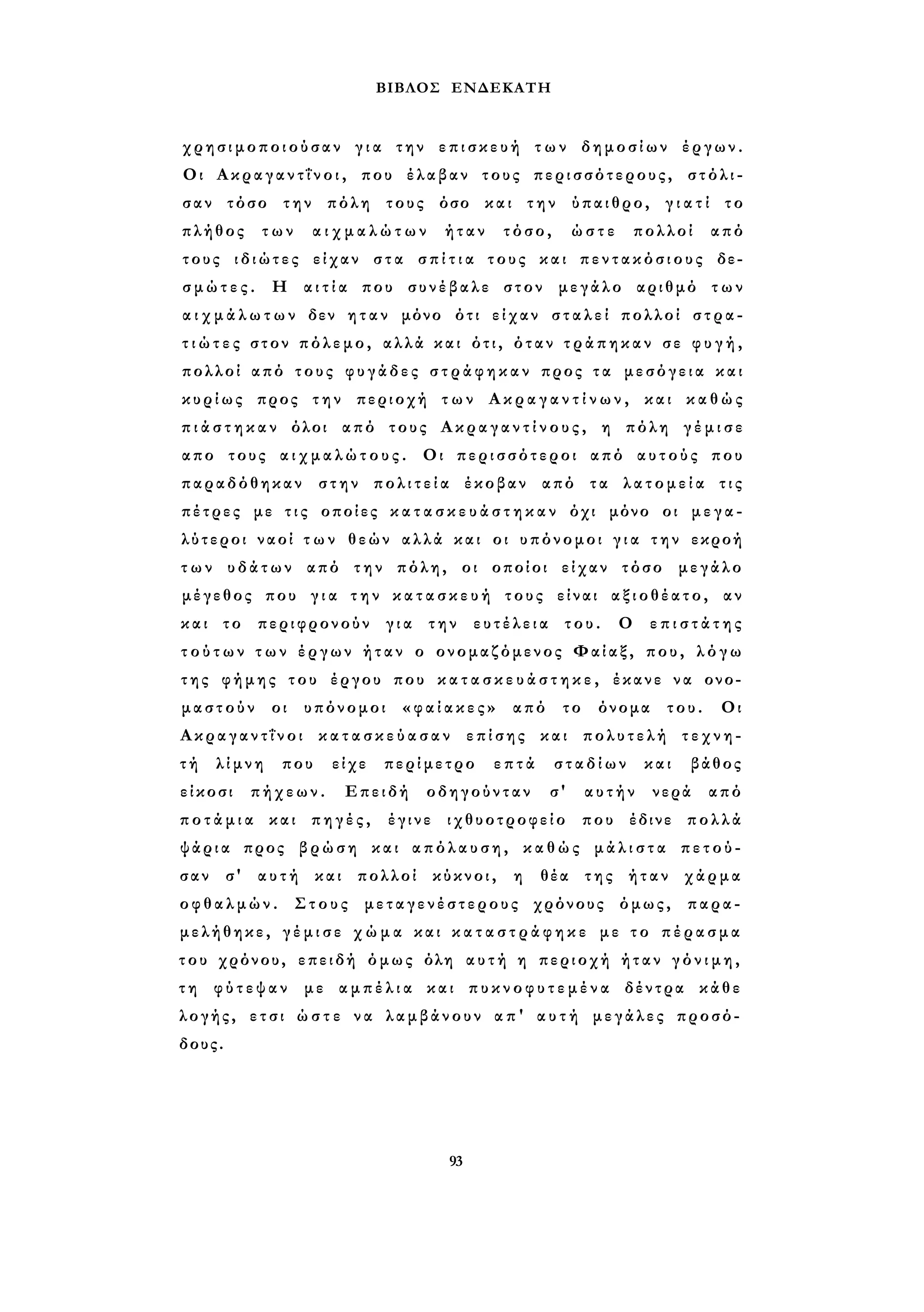 ΒΙΒΛΟΣ ΕΝΔΕΚΑΤΗ 
χρησιμοποιούσαν γ ι α την ε π ι σ κ ε υ ή τ ω ν δημοσίων έργων. 
Οι Α κ ρ α γ α ν τ ΐ ν ο ι , που έλαβαν τους περισσότερους, στόλι­σαν 
τόσο την πόλη τους όσο και την ύπαιθρο, γ ι α τ ί το 
πλήθος των α ι χ μ α λ ώ τ ω ν ήταν τόσο, ώστε πολλοί από 
τους ιδιώτες είχαν στα σ π ί τ ι α τους και π ε ν τ α κ ό σ ι ο υ ς δε­σ 
μ ώ τ ε ς . Η α ι τ ί α που συνέβαλε στον μεγάλο αριθμό των 
α ι χ μ ά λ ω τ ω ν δεν η τ α ν μόνο ότι είχαν σ τ α λ ε ί πολλοί στρα­τ 
ι ώ τ ε ς στον πόλεμο, αλλά και ότι, όταν τ ρ ά π η κ α ν σε φ υ γ ή , 
πολλοί από τους φυγάδες σ τ ρ ά φ η κ α ν προς τ α μεσόγεια και 
κυρίως προς την περιοχή τ ω ν Α κ ρ α γ α ν τ ί ν ω ν , και κ α θ ώ ς 
π ι ά σ τ η κ α ν όλοι από τους Α κ ρ α γ α ν τ ί ν ο υ ς , η πόλη γ έ μ ι σ ε 
απο τους α ι χ μ α λ ώ τ ο υ ς . Οι περισσότεροι από αυτούς που 
παραδόθηκαν στην π ο λ ι τ ε ί α έκοβαν από τα λ α τ ο μ ε ί α τις 
πέτρες με τ ι ς οποίες κ α τ α σ κ ε υ ά σ τ η κ α ν όχι μόνο οι μ ε γ α ­λύτεροι 
ναοί τ ω ν θεών αλλά και οι υπόνομοι γ ι α τ η ν εκροή 
τ ω ν υδάτων από την πόλη, οι οποίοι είχαν τόσο μεγάλο 
μέγεθος που γ ι α τ η ν κ α τ α σ κ ε υ ή τους είναι αξιοθέατο, αν 
και το περιφρονούν για την ευτέλεια του. Ο ε π ι σ τ ά τ η ς 
τ ο ύ τ ω ν τ ω ν έργων ήταν ο ονομαζόμενος Φαίαξ, που, λ ό γ ω 
της φήμης του έργου που κ α τ α σ κ ε υ ά σ τ η κ ε , έκανε να ονο­μαστούν 
οι υπόνομοι « φ α ί α κ ε ς » από το όνομα του. Οι 
Α κ ρ α γ α ν τ ΐ ν ο ι κ α τ α σ κ ε ύ α σ α ν επίσης και πολυτελή τ ε χ ν η ­τ 
ή λίμνη που είχε περίμετρο επτά σταδίων και βάθος 
είκοσι πήχεων. Επειδή οδηγούνταν σ' αυτήν νερά από 
π ο τ ά μ ι α και πηγές, έγινε ιχθυοτροφείο που έδινε πολλά 
ψάρια προς βρώση και απόλαυση, κ α θ ώ ς μ ά λ ι σ τ α πετού­σαν 
σ' αυτή και πολλοί κύκνοι, η θέα της ήταν χάρμα 
οφθαλμών. Στους μεταγενέστερους χρόνους όμως, παρα­μελήθηκε, 
γ έ μ ι σ ε χ ώ μ α και κ α τ α σ τ ρ ά φ η κ ε με τ ο πέρασμα 
του χρόνου, επειδή όμως όλη α υ τ ή η περιοχή ήταν γ ό ν ι μ η , 
τ η φύτεψαν με α μ π έ λ ι α και π υ κ ν ο φ υ τ ε μ έ ν α δέντρα κάθε 
λογής, ετσι ώ σ τ ε να λαμβάνουν α π ' α υ τ ή μεγάλες προσό­δους. 
93 
 