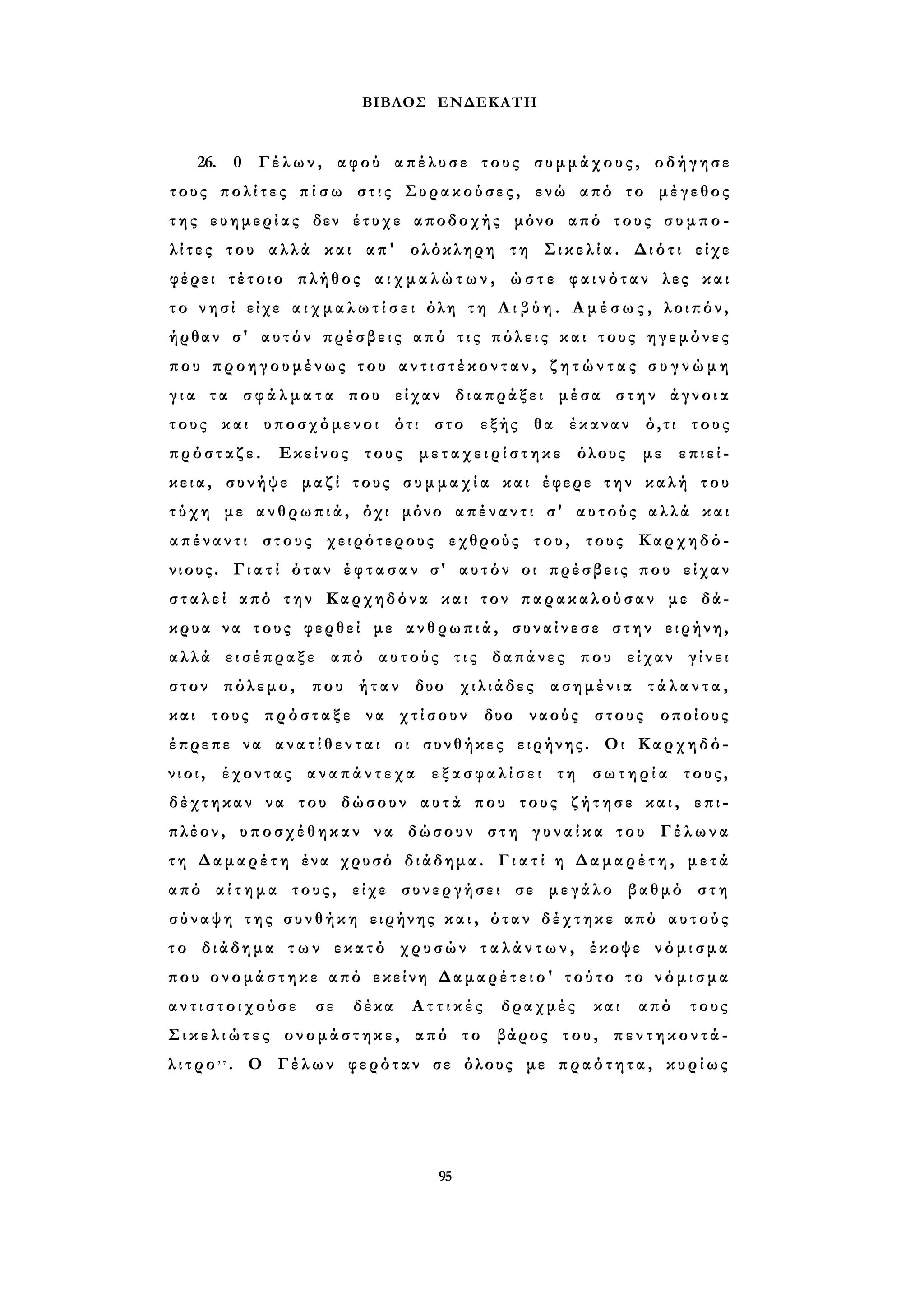 ΒΙΒΛΟΣ ΕΝΔΕΚΑΤΗ 
26. 0 Γέλων, αφού απέλυσε τους συμμάχους, οδήγησε 
τους πολίτες π ί σ ω στις Συρακούσες, ενώ από το μέγεθος 
τ η ς ευημερίας δεν έτυχε αποδοχής μόνο από τους σ υ μ π ο ­λ 
ί τ ε ς του αλλά και απ' ολόκληρη τη Σικελία. Διότι είχε 
φέρει τέτοιο πλήθος α ι χ μ α λ ώ τ ω ν , ώ σ τ ε φαινόταν λες και 
τ ο νησί είχε α ι χ μ α λ ω τ ί σ ε ι όλη τη Λ ι β ύ η . Α μ έ σ ω ς , λοιπόν, 
ήρθαν σ' αυτόν πρέσβεις από τ ι ς πόλεις και τους ηγεμόνες 
που προηγουμένως του α ν τ ι σ τ έ κ ο ν τ α ν , ζ η τ ώ ν τ α ς σ υ γ ν ώ μ η 
γ ι α τα σ φ ά λ μ α τ α που είχαν διαπράξει μέσα στην άγνοια 
τους και υποσχόμενοι ότι στο εξής θα έκαναν ό,τι τους 
πρόσταζε. Εκείνος τους μ ε τ α χ ε ι ρ ί σ τ η κ ε όλους με επιεί­κεια, 
συνήψε μαζί τους σ υ μ μ α χ ί α και έφερε την καλή του 
τ ύ χ η με ανθρωπιά, όχι μόνο απέναντι σ' αυτούς αλλά και 
α π έ ν α ν τ ι στους χειρότερους εχθρούς του, τους Καρχηδό­νιους. 
Γ ι α τ ί όταν έ φ τ α σ α ν σ' αυτόν οι πρέσβεις που είχαν 
σ τ α λ ε ί από την Καρχηδόνα και τον παρακαλούσαν με δά­κρυα 
να τους φερθεί με ανθρωπιά, συναίνεσε στην ειρήνη, 
αλλά εισέπραξε από αυτούς τις δαπάνες που είχαν γίνει 
στον πόλεμο, που ήταν δυο χιλιάδες ασημένια τ ά λ α ν τ α , 
και τους πρόσταξε να χτίσουν δυο ναούς στους οποίους 
έπρεπε να α ν α τ ί θ ε ν τ α ι οι συνθήκες ειρήνης. Οι Καρχηδό­ν 
ι ο ι , έχοντας α ν α π ά ν τ ε χ α ε ξ α σ φ α λ ί σ ε ι τη σωτηρία τους, 
δέχτηκαν να του δώσουν αυτά που τους ζήτησε και, επι­πλέον, 
υποσχέθηκαν να δώσουν σ τ η γ υ ν α ί κ α του Γέλωνα 
τ η Δαμαρέτη ένα χρυσό διάδημα. Γ ι α τ ί η Δ α μ α ρ έ τ η , μετά 
από α ί τ η μ α τους, είχε συνεργήσει σε μεγάλο βαθμό στη 
σύναψη της συνθήκη ειρήνης κ α ι , όταν δέχτηκε από αυτούς 
τ ο διάδημα τ ω ν εκατό χρυσών τ α λ ά ν τ ω ν , έκοψε νόμισμα 
που ονομάστηκε από εκείνη Δαμαρέτειο' τούτο το ν ό μ ι σ μ α 
α ν τ ι σ τ ο ι χ ο ύ σ ε σε δέκα Α τ τ ι κ έ ς δραχμές και από τους 
Σ ι κ ε λ ι ώ τ ε ς ονομάστηκε, από το βάρος του, π ε ν τ η κ ο ν τ ά - 
λ ι τ ρ ο 2 7 . Ο Γέλων φερόταν σε όλους με πραότητα, κυρίως 
95 
 