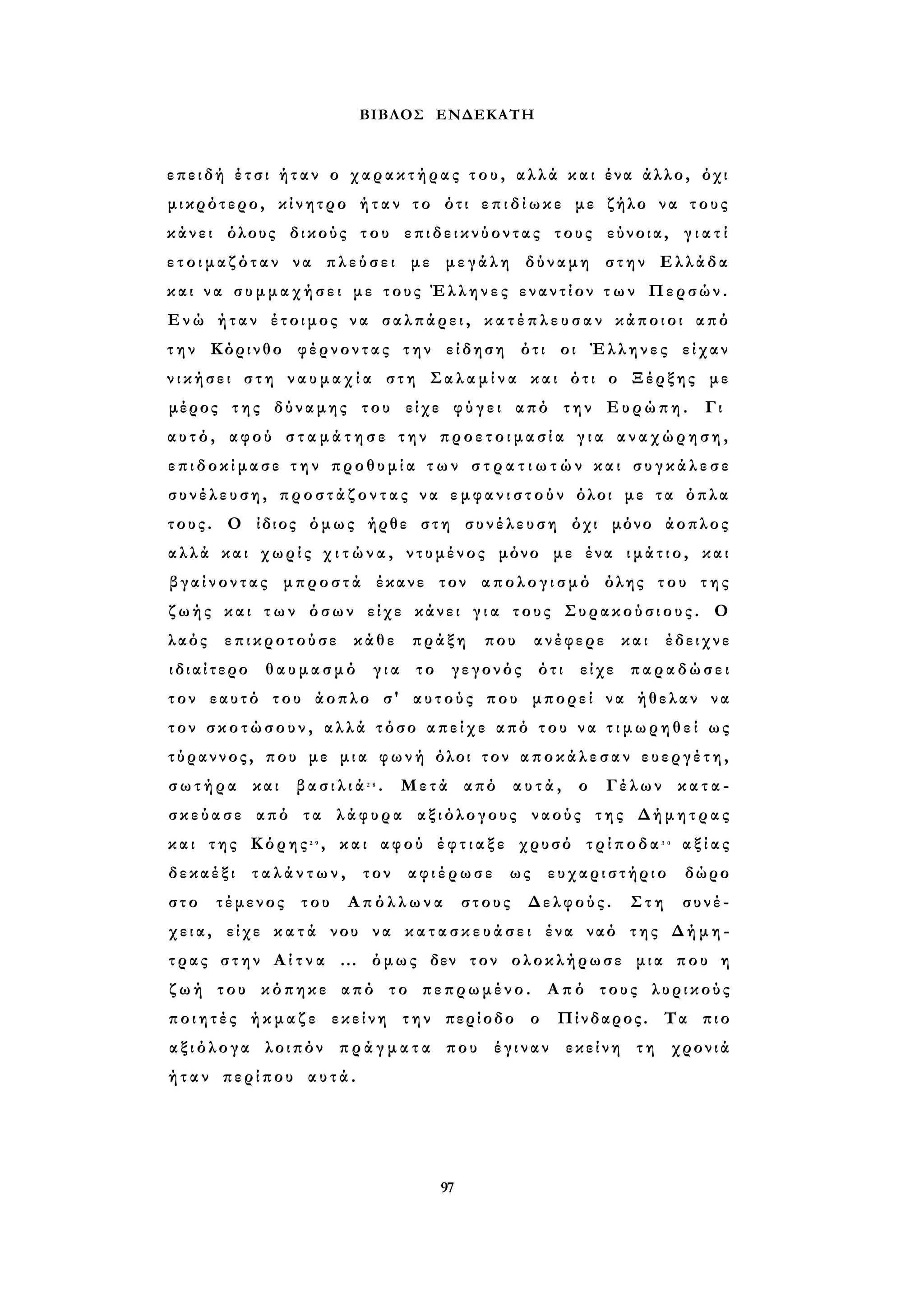 ΒΙΒΛΟΣ ΕΝΔΕΚΑΤΗ 
επειδή έ τ σ ι ήταν ο χαρακτήρας τ ο υ , αλλά και ένα άλλο, όχι 
μικρότερο, κίνητρο ήταν το ότι ε π ι δ ί ω κ ε με ζήλο να τους 
κάνει όλους δικούς του επιδεικνύοντας τους εύνοια, γ ι α τ ί 
ε τ ο ι μ α ζ ό τ α ν να πλεύσει με μεγάλη δύναμη στην Ελλάδα 
και ν α σ υ μ μ α χ ή σ ε ι με τους Έλληνες εναντίον τ ω ν Περσών. 
Ενώ ήταν έτοιμος να σαλπάρει, κ α τ έ π λ ε υ σ α ν κάποιοι από 
τ η ν Κόρινθο φέρνοντας την είδηση ότι οι Έλληνες είχαν 
ν ι κ ή σ ε ι σ τ η ν α υ μ α χ ί α στη Σ α λ α μ ί ν α και ότι ο Ξέρξης με 
μέρος της δύναμης του είχε φ ύ γ ε ι από την Ευρώπη. Γι 
α υ τ ό , αφού σ τ α μ ά τ η σ ε την π ρ ο ε τ ο ι μ α σ ί α γ ι α αναχώρηση, 
ε π ι δ ο κ ί μ α σ ε τ η ν προθυμία τ ω ν σ τ ρ α τ ι ω τ ώ ν και σ υ γ κ ά λ ε σ ε 
σ υ ν έ λ ε υ σ η , π ρ ο σ τ ά ζ ο ν τ α ς να ε μ φ α ν ι σ τ ο ύ ν όλοι με τα όπλα 
τους. Ο ίδιος όμως ήρθε στη συνέλευση όχι μόνο άοπλος 
αλλά και χωρίς χ ι τ ώ ν α , ντυμένος μόνο με ένα ι μ ά τ ι ο , και 
β γ α ί ν ο ν τ α ς μπροστά έκανε τον απολογισμό όλης του της 
ζωής και τ ω ν όσων είχε κάνει γ ι α τους Συρακούσιους. Ο 
λαός επικροτούσε κάθε πράξη που ανέφερε και έδειχνε 
ιδιαίτερο θαυμασμό για το γεγονός ότι είχε παραδώσει 
τον εαυτό του άοπλο σ' αυτούς που μπορεί να ήθελαν να 
τον σ κ ο τ ώ σ ο υ ν , αλλά τόσο απείχε από του ν α τ ι μ ω ρ η θ ε ί ως 
τύραννος, που με μια φωνή όλοι τον α π ο κ ά λ ε σ α ν ευεργέτη, 
σ ω τ ή ρ α και β α σ ι λ ι ά 2 8 . Μετά από αυτά, ο Γέλων κ α τ α ­σ 
κ ε ύ α σ ε από τα λάφυρα αξιόλογους ναούς της Δήμητρας 
και της Κόρης2 9 , και αφού έ φ τ ι α ξ ε χρυσό τ ρ ί π ο δ α 3 0 α ξ ί α ς 
δεκαέξι τ α λ ά ν τ ω ν , τον αφιέρωσε ως ευχαριστήριο δώρο 
στο τέμενος του Απόλλωνα στους Δελφούς. Στη συνέ­χεια, 
είχε κ α τ ά νου να κ α τ α σ κ ε υ ά σ ε ι ένα ναό της Δήμη­τρας 
στην Α ί τ ν α ... όμως δεν τον ολοκλήρωσε μια που η 
ζ ω ή του κόπηκε από το πεπρωμένο. Από τους λυρικούς 
π ο ι η τ έ ς ήκμαζε εκείνη την περίοδο ο Πίνδαρος. Τα πιο 
α ξ ι ό λ ο γ α λοιπόν π ρ ά γ μ α τ α που έγιναν εκείνη τη χρονιά 
ή τ α ν περίπου αυτά. 
97 
 