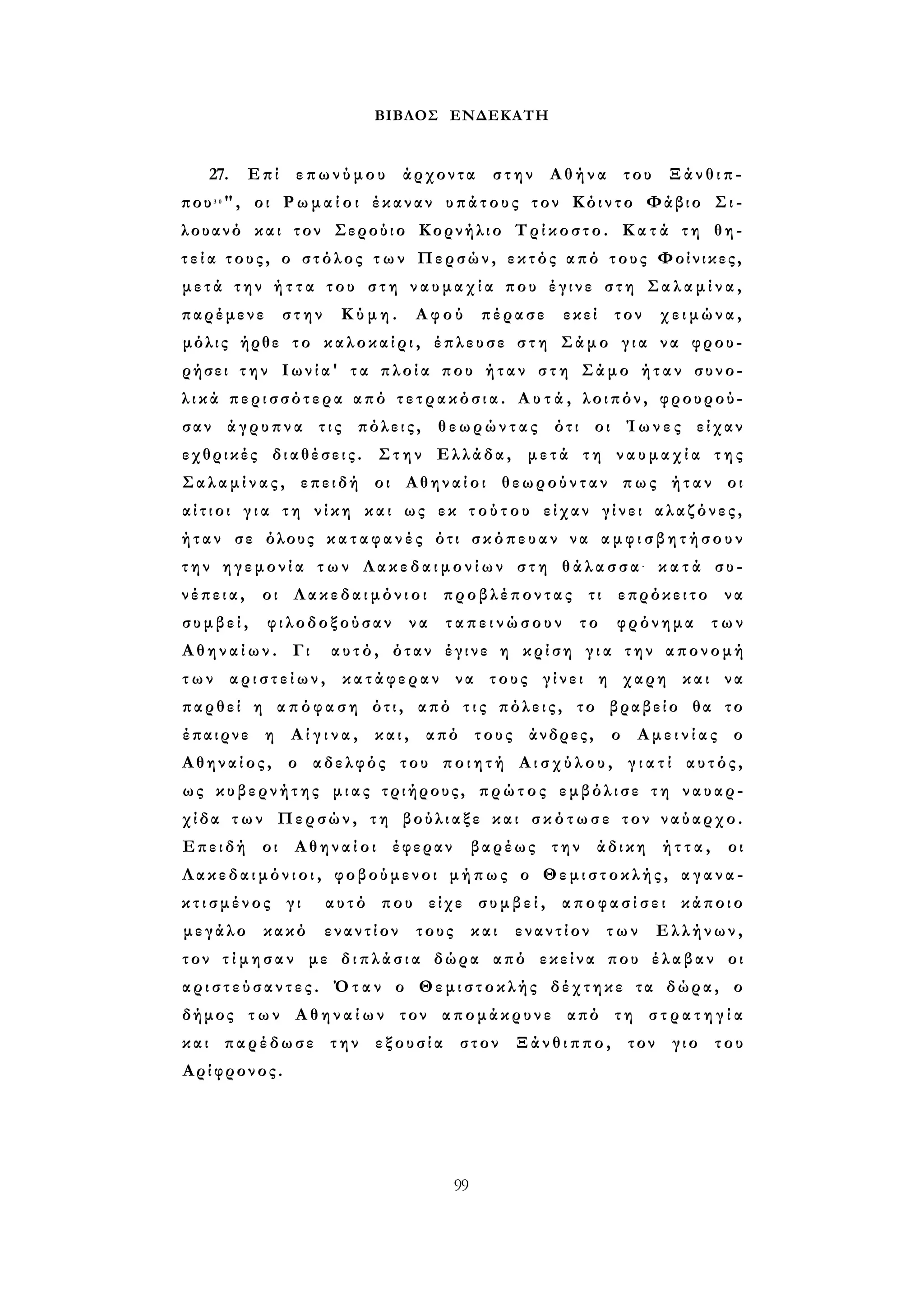 ΒΙΒΛΟΣ ΕΝΔΕΚΑΤΗ 
27. Επί επωνύμου άρχοντα στην Αθήνα του Ξάνθιπ­που3 
0", οι Ρ ω μ α ί ο ι έκαναν υπάτους τον Κόιντο Φάβιο Σι- 
λουανό και τον Σερούιο Κορνήλιο Τρίκοστο. Κ α τ ά τη θη­τ 
ε ί α τους, ο στόλος τ ω ν Περσών, εκτός από τους Φοίνικες, 
μ ε τ ά την ή τ τ α του σ τ η ν α υ μ α χ ί α που έγινε στη Σ α λ α μ ί ν α , 
παρέμενε στην Κύμη. Αφού πέρασε εκεί τον χειμώνα, 
μόλις ήρθε το καλοκαίρι, έπλευσε σ τ η Σάμο γ ι α να φρου­ρήσει 
τ η ν Ιωνία' τα πλοία που ήταν σ τ η Σάμο ή τ α ν συνο­λ 
ι κ ά περισσότερα από τ ε τ ρ α κ ό σ ι α . Α υ τ ά , λοιπόν, φρουρού­σαν 
άγρυπνα τις πόλεις, θεωρώντας ότι οι Ί ω ν ε ς είχαν 
εχθρικές διαθέσεις. Στην Ελλάδα, μετά τη ν α υ μ α χ ί α τ η ς 
Σ α λ α μ ί ν α ς , επειδή οι Αθηναίοι θεωρούνταν πως ήταν οι 
α ί τ ι ο ι γ ι α τη νίκη και ως εκ τ ο ύ τ ο υ είχαν γίνει αλαζόνες, 
ήταν σε όλους κ α τ α φ α ν έ ς ότι σκόπευαν να α μ φ ι σ β η τ ή σ ο υ ν 
τ η ν η γ ε μ ο ν ί α τ ω ν Λ α κ ε δ α ι μ ο ν ί ω ν σ τ η θ ά λ α σ σ α - κ α τ ά συ­νέπεια, 
οι Λακεδαιμόνιοι προβλέποντας τι επρόκειτο να 
σ υ μ β ε ί , φιλοδοξούσαν να τ α π ε ι ν ώ σ ο υ ν το φρόνημα των 
Α θ η ν α ί ω ν . Γι αυτό, όταν έγινε η κρίση γ ι α την απονομή 
τ ω ν α ρ ι σ τ ε ί ω ν , κατάφεραν να τους γίνει η χαρη και να 
παρθεί η α π ό φ α σ η ότι, από τ ι ς πόλεις, το βραβείο θα το 
έπαιρνε η Α ί γ ι ν α , και, από τους άνδρες, ο Α μ ε ι ν ί α ς ο 
Αθηναίος, ο αδελφός του π ο ι η τ ή Α ι σ χ ύ λ ο υ , γ ι α τ ί αυτός, 
ως κυβερνήτης μιας τριήρους, πρώτος εμβόλισε τη ναυαρ­χίδα 
τ ω ν Περσών, τη βούλιαξε και σ κ ό τ ω σ ε τον ναύαρχο. 
Επειδή οι Αθηναίοι έφεραν βαρέως την άδικη ή τ τ α , οι 
Λ α κ ε δ α ι μ ό ν ι ο ι , φοβούμενοι μήπως ο Θεμιστοκλής, α γ α ν α ­κ 
τ ι σ μ έ ν ο ς γι αυτό που είχε σ υ μ β ε ί , α π ο φ α σ ί σ ε ι κάποιο 
μεγάλο κακό εναντίον τους και εναντίον των Ελλήνων, 
τον τ ί μ η σ α ν με δ ι π λ ά σ ι α δώρα από εκείνα που έλαβαν οι 
α ρ ι σ τ ε ύ σ α ν τ ε ς . Όταν ο Θεμιστοκλής δέχτηκε τα δώρα, ο 
δήμος των Α θ η ν α ί ω ν τον απομάκρυνε από τη σ τ ρ α τ η γ ί α 
και παρέδωσε την εξουσία στον Ξάνθιππο, τον γιο του 
Αρίφρονος. 
99 
 