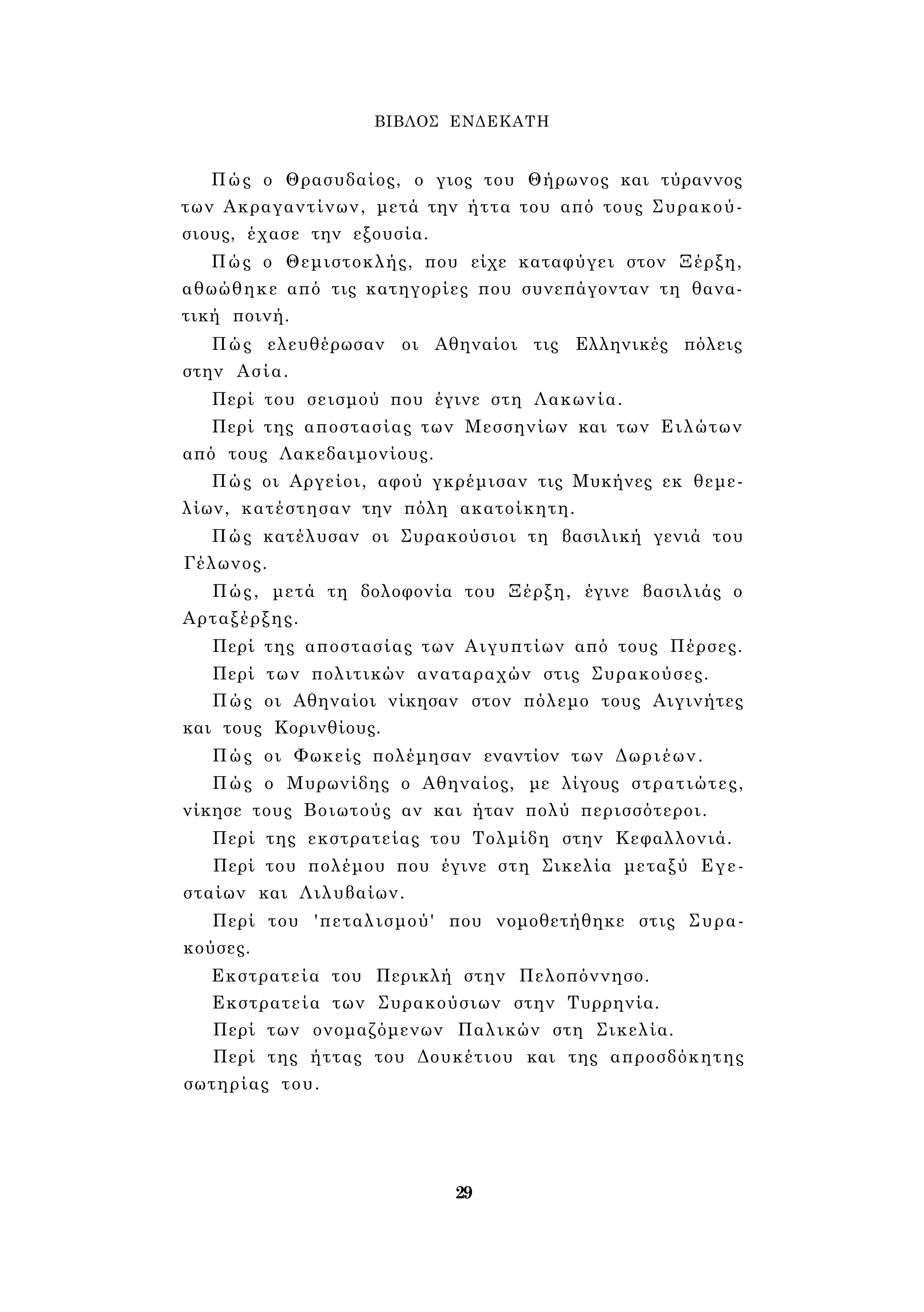 ΒΙΒΛΟΣ ΕΝΔΕΚΑΤΗ 
Πώς ο Θρασυδαίος, ο γιος του Θήρωνος και τύραννος 
των Ακραγαντίνων, μετά την ήττα του από τους Συρακού­σιους, 
έχασε την εξουσία. 
Πώς ο Θεμιστοκλής, που είχε καταφύγει στον Ξέρξη, 
αθωώθηκε από τις κατηγορίες που συνεπάγονταν τη θανα­τική 
ποινή. 
Πώς ελευθέρωσαν οι Αθηναίοι τις Ελληνικές πόλεις 
στην Ασία. 
Περί του σεισμού που έγινε στη Λακωνία. 
Περί της αποστασίας των Μεσσηνίων και των Ειλώτων 
από τους Λακεδαιμονίους. 
Πώς οι Αργείοι, αφού γκρέμισαν τις Μυκήνες εκ θεμε­λίων, 
κατέστησαν την πόλη ακατοίκητη. 
Πώς κατέλυσαν οι Συρακούσιοι τη βασιλική γενιά του 
Γέλωνος. 
Πώς, μετά τη δολοφονία του Ξέρξη, έγινε βασιλιάς ο 
Αρταξέρξης. 
Περί της αποστασίας των Αιγυπτίων από τους Πέρσες. 
Περί των πολιτικών αναταραχών στις Συρακούσες. 
Πώς οι Αθηναίοι νίκησαν στον πόλεμο τους Αιγινήτες 
και τους Κορινθίους. 
Πώς οι Φωκείς πολέμησαν εναντίον των Δωριέων. 
Πώς ο Μυρωνίδης ο Αθηναίος, με λίγους στρατιώτες, 
νίκησε τους Βοιωτούς αν και ήταν πολύ περισσότεροι. 
Περί της εκστρατείας του Τολμίδη στην Κεφαλλονιά. 
Περί του πολέμου που έγινε στη Σικελία μεταξύ Εγε- 
σταίων και Λιλυβαίων. 
Περί του 'πεταλισμού' που νομοθετήθηκε στις Συρα­κούσες. 
Εκστρατεία του Περικλή στην Πελοπόννησο. 
Εκστρατεία των Συρακούσιων στην Τυρρηνία. 
Περί των ονομαζόμενων Παλικών στη Σικελία. 
Περί της ήττας του Δουκέτιου και της απροσδόκητης 
σωτηρίας του. 
29 
 