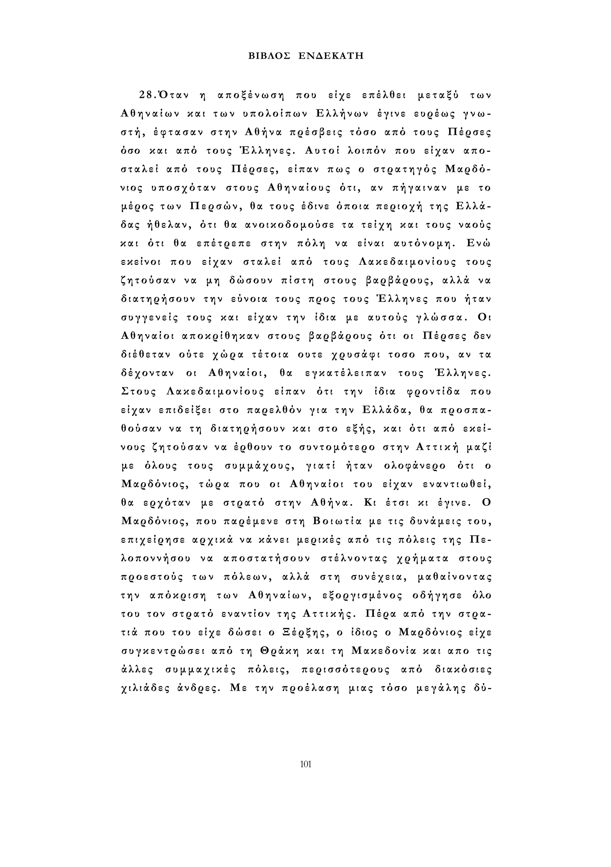 ΒΙΒΛΟΣ ΕΝΔΕΚΑΤΗ 
28.Όταν η αποξένωση που είχε επέλθει μεταξύ των 
Α θ η ν α ί ω ν και τ ω ν υπολοίπων Ελλήνων έγινε ευρέως γ ν ω ­σ 
τ ή , έ φ τ α σ α ν σ τ η ν Αθήνα πρέσβεις τόσο από τους Πέρσες 
όσο και από τους Έλληνες. Α υ τ ο ί λοιπόν που είχαν απο­σ 
τ α λ ε ί από τους Πέρσες, είπαν πως ο στρατηγός Μαρδό­νιος 
υποσχόταν στους Αθηναίους ότι, αν π ή γ α ι ν α ν με το 
μέρος τ ω ν Περσών, θα τους έδινε όποια περιοχή τ η ς Ελλά­δας 
ήθελαν, ότι θα ανοικοδομούσε τα τ ε ί χ η και τους ναούς 
και ότι θα επέτρεπε στην πόλη να είναι αυτόνομη. Ενώ 
εκείνοι που είχαν σταλεί από τους Λακεδαιμονίους τους 
ζ η τ ο ύ σ α ν να μη δώσουν π ί σ τ η στους βαρβάρους, αλλά να 
διατηρήσουν την εύνοια τους προς τους Έλληνες που ήταν 
σ υ γ γ ε ν ε ί ς τους και είχαν την ίδια με αυτούς γ λ ώ σ σ α . Οι 
Αθηναίοι αποκρίθηκαν στους βαρβάρους ότι οι Πέρσες δεν 
διέθεταν ούτε χώρα τ έ τ ο ι α ουτε χρυσάφι τοσο που, αν τα 
δέχονταν οι Αθηναίοι, θα ε γ κ α τ έ λ ε ι π α ν τους Έλληνες. 
Στους Λακεδαιμονίους είπαν ότι την ίδια φροντίδα που 
είχαν επιδείξει στο παρελθόν γ ι α τ η ν Ελλάδα, θα προσπα­θούσαν 
να τη διατηρήσουν και στο εξής, και ότι από εκεί­νους 
ζ η τ ο ύ σ α ν να έρθουν τ ο συντομότερο σ τ η ν Α τ τ ι κ ή μαζί 
με όλους τους συμμάχους, γ ι α τ ί ήταν ολοφάνερο ότι ο 
Μαρδόνιος, τ ώ ρ α που οι Αθηναίοι του είχαν ε ν α ν τ ι ω θ ε ί , 
θα ερχόταν με στρατό στην Αθήνα. Κι έτσι κι έγινε. Ο 
Μαρδόνιος, που παρέμενε σ τ η Β ο ι ω τ ί α με τ ι ς δυνάμεις τ ο υ , 
επιχείρησε α ρ χ ι κ ά να κάνει μερικές από τ ι ς πόλεις τ η ς Πε­λοποννήσου 
να αποστατήσουν στέλνοντας χρήματα στους 
προεστούς τ ω ν πόλεων, αλλά στη συνέχεια, μαθαίνοντας 
τ η ν απόκριση των Αθηναίων, εξοργισμένος οδήγησε όλο 
του τον σ τ ρ α τ ό εναντίον τ η ς Α τ τ ι κ ή ς . Πέρα από την στρα­τ 
ι ά που του είχε δώσει ο Ξέρξης, ο ίδιος ο Μαρδόνιος είχε 
σ υ γ κ ε ν τ ρ ώ σ ε ι από τη Θράκη και τ η Μακεδονία και απο τ ι ς 
άλλες συμμαχικές πόλεις, περισσότερους από διακόσιες 
χιλιάδες άνδρες. Με την προέλαση μιας τόσο μ ε γ ά λ η ς δύ- 
101 
 