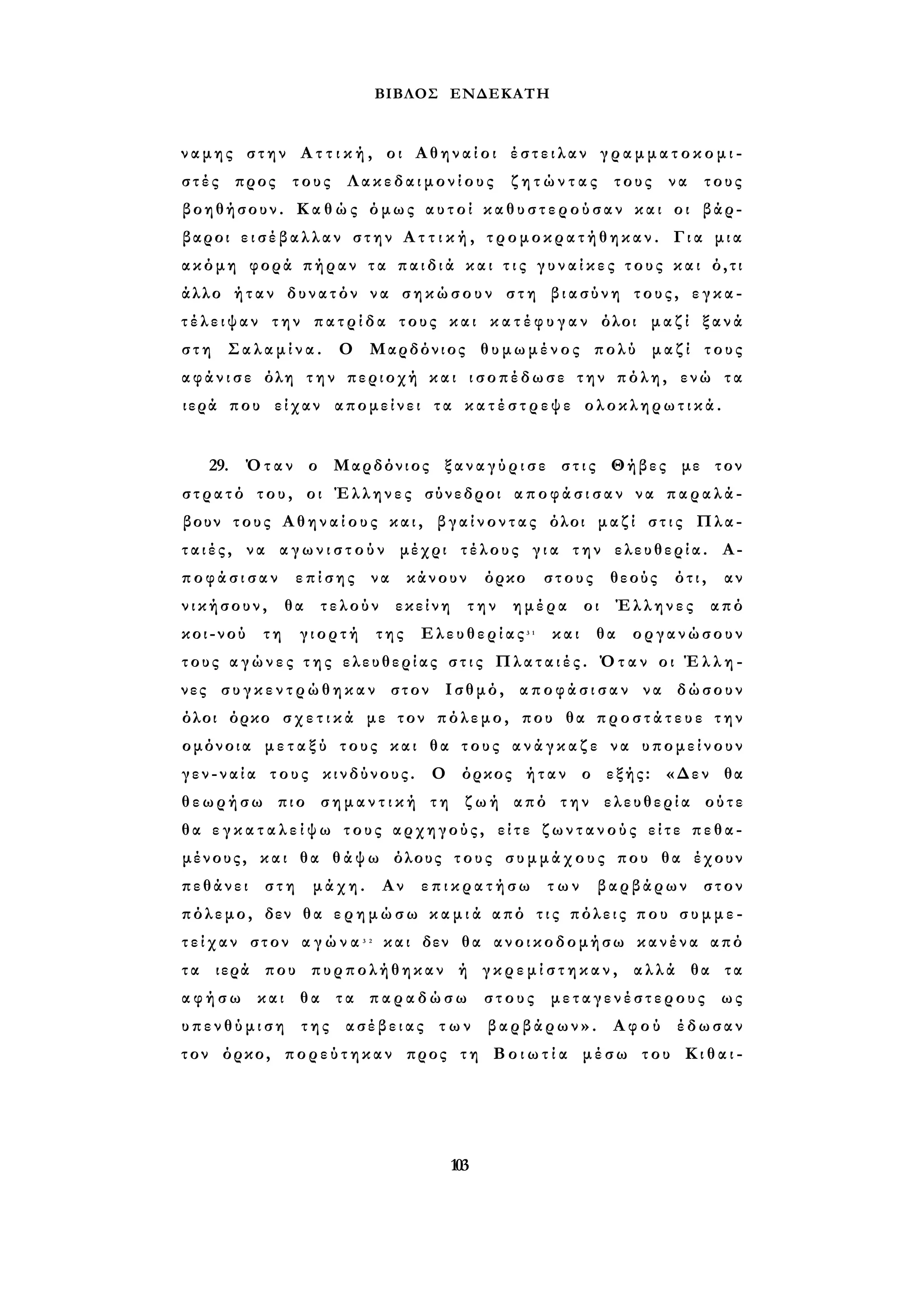ΒΙΒΛΟΣ ΕΝΔΕΚΑΤΗ 
ναμης στην Α τ τ ι κ ή , οι Αθηναίοι έ σ τ ε ι λ α ν γ ρ α μ μ α τ ο κ ο μ ι - 
σ τ έ ς προς τους Λακεδαιμονίους ζ η τ ώ ν τ α ς τους να τους 
βοηθήσουν. Κ α θ ώ ς όμως αυτοί κ α θ υ σ τ ε ρ ο ύ σ α ν και οι βάρ­βαροι 
ε ι σ έ β α λ λ α ν στην Α τ τ ι κ ή , τρομοκρατήθηκαν. Για μια 
ακόμη φορά πήραν τα π α ι δ ι ά και τ ι ς γ υ ν α ί κ ε ς τ ο υ ς και ό,τι 
άλλο ήταν δυνατόν να σηκώσουν στη βιασύνη τους, ε γ κ α ­τ 
έ λ ε ι ψ α ν την π α τ ρ ί δ α τους και κ α τ έ φ υ γ α ν όλοι μαζί ξανά 
σ τ η Σαλαμίνα. Ο Μαρδόνιος θυμωμένος πολύ μαζί τους 
α φ ά ν ι σ ε όλη τ η ν περιοχή και ισοπέδωσε την πόλη, ενώ τα 
ιερά που είχαν απομείνει τα κ α τ έ σ τ ρ ε ψ ε ολοκληρωτικά. 
29. Όταν ο Μαρδόνιος ξ α ν α γ ύ ρ ι σ ε στις Θήβες με τον 
στρατό του, οι Έλληνες σύνεδροι α π ο φ ά σ ι σ α ν να παραλά­βουν 
τους Α θ η ν α ί ο υ ς και, βγαίνοντας όλοι μαζί σ τ ι ς Πλα­τ 
α ι έ ς , να α γ ω ν ι σ τ ο ύ ν μέχρι τέλους γ ι α την ελευθερία. Α­π 
ο φ ά σ ι σ α ν επίσης να κάνουν όρκο στους θεούς ότι, αν 
νικήσουν, θα τελούν εκείνη την ημέρα οι Έλληνες από 
κοι-νού τη γιορτή της Ελευθερίας3 1 και θα οργανώσουν 
τους α γ ώ ν ε ς τ η ς ελευθερίας σ τ ι ς Πλαταιές. Όταν οι Έ λ λ η ­νες 
σ υ γ κ ε ν τ ρ ώ θ η κ α ν στον Ισθμό, α π ο φ ά σ ι σ α ν να δώσουν 
όλοι όρκο σ χ ε τ ι κ ά με τον πόλεμο, που θα π ρ ο σ τ ά τ ε υ ε την 
ομόνοια μ ε τ α ξ ύ τους και θα τους α ν ά γ κ α ζ ε να υπομείνουν 
γ ε ν - ν α ί α τους κινδύνους. Ο όρκος ήταν ο εξής: «Δεν θα 
θεωρήσω πιο σ η μ α ν τ ι κ ή τη ζωή από την ελευθερία ούτε 
θα ε γ κ α τ α λ ε ί ψ ω τους αρχηγούς, είτε ζ ω ν τ α ν ο ύ ς είτε πεθα­μένους, 
και θα θ ά ψ ω όλους τους συμμάχους που θα έχουν 
πεθάνει στη μάχη. Αν ε π ι κ ρ α τ ή σ ω των βαρβάρων στον 
πόλεμο, δεν θα ε ρ η μ ώ σ ω κ α μ ι ά από τ ι ς πόλεις που σ υ μ μ ε ­τ 
ε ί χ α ν στον α γ ώ ν α 3 2 και δεν θα ανοικοδομήσω κανένα από 
τ α ιερά που πυρπολήθηκαν ή γ κ ρ ε μ ί σ τ η κ α ν , αλλά θα τα 
α φ ή σ ω και θα τα π α ρ α δ ώ σ ω στους μεταγενέστερους ως 
υ π ε ν θ ύ μ ι σ η της ασέβειας τ ω ν βαρβάρων». Αφού έδωσαν 
τον όρκο, πορεύτηκαν προς τη Β ο ι ω τ ί α μέσω του Κ ι θ α ι - 
103 
 