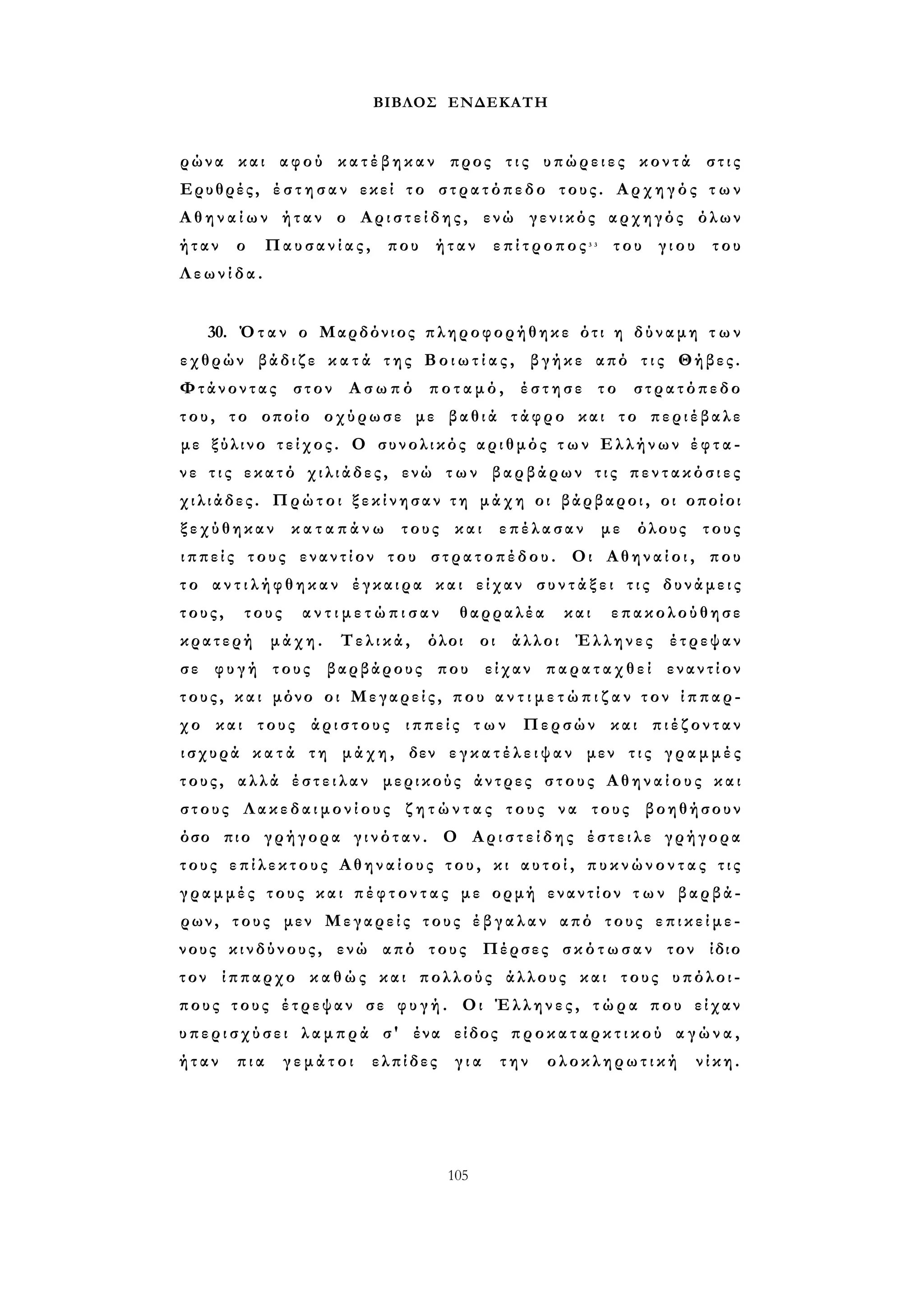 ΒΙΒΛΟΣ ΕΝΔΕΚΑΤΗ 
ρώνα και αφού κ α τ έ β η κ α ν προς τ ι ς υπώρειες κοντά στις 
Ερυθρές, έ σ τ η σ α ν εκεί το στρατόπεδο τους. Αρχηγός τ ω ν 
Α θ η ν α ί ω ν ήταν ο Α ρ ι σ τ ε ί δ η ς , ενώ γενικός αρχηγός όλων 
ήταν ο Παυσανίας, που ήταν επίτροπος3 3 του γιου του 
Λ ε ω ν ί δ α . 
30. Όταν ο Μαρδόνιος πληροφορήθηκε ότι η δύναμη τ ω ν 
εχθρών βάδιζε κ α τ ά της Β ο ι ω τ ί α ς , βγήκε από τ ι ς Θήβες. 
Φτάνοντας στον Ασωπό ποταμό, έστησε το στρατόπεδο 
του, το οποίο οχύρωσε με βαθιά τάφρο και το περιέβαλε 
με ξύλινο τείχος. Ο συνολικός αριθμός τ ω ν Ελλήνων έ φ τ α ­ν 
ε τ ι ς εκατό χιλιάδες, ενώ τ ω ν βαρβάρων τ ι ς π ε ν τ α κ ό σ ι ε ς 
χιλιάδες. Πρώτοι ξ ε κ ί ν η σ α ν τη μάχη οι βάρβαροι, οι οποίοι 
ξεχύθηκαν κ α τ α π ά ν ω τους και επέλασαν με όλους τους 
ι π π ε ί ς τους εναντίον του στρατοπέδου. Οι Α θ η ν α ί ο ι , που 
τ ο α ν τ ι λ ή φ θ η κ α ν έγκαιρα και είχαν σ υ ν τ ά ξ ε ι τ ι ς δυνάμεις 
τους, τους α ν τ ι μ ε τ ώ π ι σ α ν θαρραλέα και επακολούθησε 
κρατερή μάχη. Τελικά, όλοι οι άλλοι Έλληνες έτρεψαν 
σε φυγή τους βαρβάρους που είχαν παραταχθεί εναντίον 
τους, και μόνο οι Μεγαρείς, που α ν τ ι μ ε τ ώ π ι ζ α ν τον ίππαρ­χο 
και τους άριστους ιππείς τ ω ν Περσών και π ι έ ζ ο ν τ α ν 
ισχυρά κ α τ ά τη μάχη, δεν ε γ κ α τ έ λ ε ι ψ α ν μεν τ ι ς γ ρ α μ μ έ ς 
τους, αλλά έ σ τ ε ι λ α ν μερικούς άντρες στους Α θ η ν α ί ο υ ς και 
στους Λ α κ ε δ α ι μ ο ν ί ο υ ς ζ η τ ώ ν τ α ς τους να τους βοηθήσουν 
όσο πιο γρήγορα γ ι ν ό τ α ν . Ο Α ρ ι σ τ ε ί δ η ς έστειλε γρήγορα 
τους ε π ί λ ε κ τ ο υ ς Αθηναίους του, κι α υ τ ο ί , π υ κ ν ώ ν ο ν τ α ς τ ι ς 
γραμμές τους και π έ φ τ ο ν τ α ς με ορμή εναντίον τ ω ν βαρβά­ρων, 
τους μεν Μεγαρείς τους έ β γ α λ α ν από τους ε π ι κ ε ί μ ε ­νους 
κινδύνους, ενώ από τους Πέρσες σ κ ό τ ω σ α ν τον ίδιο 
τον ίππαρχο κ α θ ώ ς και πολλούς άλλους και τους υπόλοι­πους 
τους έτρεψαν σε φ υ γ ή . Οι Έλληνες, τ ώ ρ α που είχαν 
υ π ε ρ ι σ χ ύ σ ε ι λαμπρά σ' ένα είδος π ρ ο κ α τ α ρ κ τ ι κ ο ύ α γ ώ ν α , 
ήταν πια γεμάτοι ελπίδες για την ολοκληρωτική νίκη. 
105 
 
