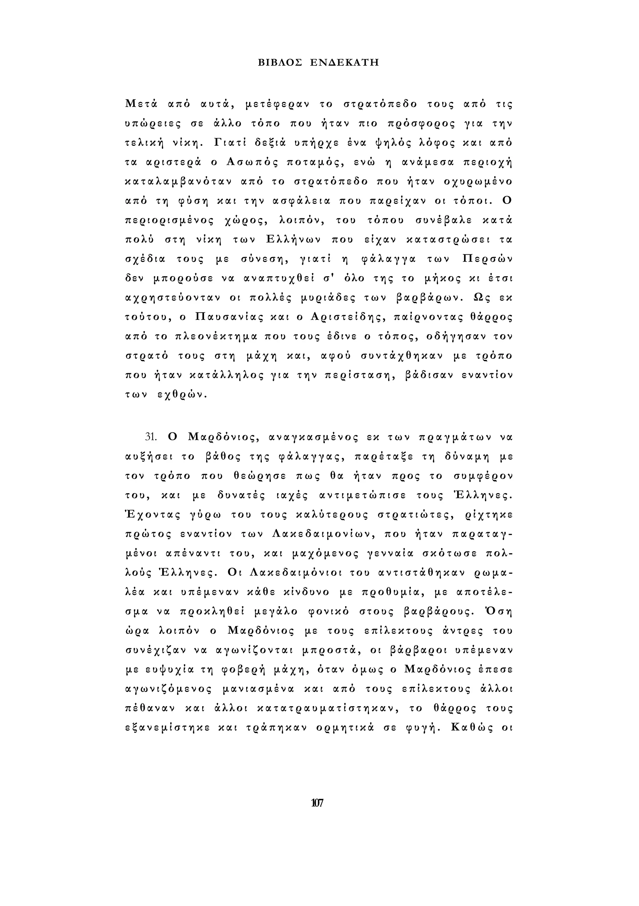 ΒΙΒΛΟΣ ΕΝΔΕΚΑΤΗ 
Μετά από α υ τ ά , μετέφεραν το στρατόπεδο τους από τ ι ς 
υπώρειες σε άλλο τόπο που ήταν πιο πρόσφορος γ ι α την 
τ ε λ ι κ ή νίκη. Γ ι α τ ί δεξιά υπήρχε ένα ψηλός λόφος και από 
τα αριστερά ο Α σ ω π ό ς ποταμός, ενώ η ανάμεσα περιοχή 
κ α τ α λ α μ β α ν ό τ α ν από το στρατόπεδο που ήταν οχυρωμένο 
από τη φ ύ σ η και τ η ν α σ φ ά λ ε ι α που παρείχαν οι τ ό π ο ι . Ο 
περιορισμένος χώρος, λοιπόν, του τόπου συνέβαλε κ α τ ά 
πολύ στη νίκη των Ελλήνων που είχαν κ α τ α σ τ ρ ώ σ ε ι τα 
σχέδια τους με σύνεση, γ ι α τ ί η φ ά λ α γ γ α των Περσών 
δεν μπορούσε να αναπτυχθεί σ' όλο της το μήκος κι έ τ σ ι 
α χ ρ η σ τ ε ύ ο ν τ α ν οι πολλές μυριάδες τ ω ν βαρβάρων. Ως εκ 
τ ο ύ τ ο υ , ο Παυσανίας και ο Α ρ ι σ τ ε ί δ η ς , παίρνοντας θάρρος 
από το π λ ε ο ν έ κ τ η μ α που τους έδινε ο τόπος, οδήγησαν τον 
στρατό τους στη μάχη και, αφού σ υ ν τ ά χ θ η κ α ν με τρόπο 
που ήταν κ α τ ά λ λ η λ ο ς γ ι α την π ε ρ ί σ τ α σ η , βάδισαν εναντίον 
τ ω ν εχθρών. 
31. Ο Μαρδόνιος, αναγκασμένος εκ τ ω ν π ρ α γ μ ά τ ω ν να 
α υ ξ ή σ ε ι το βάθος της φ ά λ α γ γ α ς , π α ρ έ τ α ξ ε τη δύναμη με 
τον τρόπο που θεώρησε πως θα ήταν προς το συμφέρον 
του, και με δυνατές ιαχές α ν τ ι μ ε τ ώ π ι σ ε τους Έλληνες. 
Έχοντας γ ύ ρ ω του τους καλύτερους σ τ ρ α τ ι ώ τ ε ς , ρίχτηκε 
πρώτος εναντίον των Λ α κ ε δ α ι μ ο ν ί ω ν , που ήταν π α ρ α τ α γ ­μένοι 
α π έ ν α ν τ ι του, και μαχόμενος γ ε ν ν α ί α σ κ ό τ ω σ ε πολ­λούς 
Έλληνες. Οι Λ α κ ε δ α ι μ ό ν ι ο ι του α ν τ ι σ τ ά θ η κ α ν ρωμα­λέα 
και υπέμεναν κάθε κίνδυνο με προθυμία, με αποτέλε­σ 
μ α να προκληθεί μεγάλο φονικό στους βαρβάρους. Όση 
ώρα λοιπόν ο Μαρδόνιος με τους επίλεκτους άντρες του 
σ υ ν έ χ ι ζ α ν να α γ ω ν ί ζ ο ν τ α ι μπροστά, οι βάρβαροι υπέμεναν 
με ε υ ψ υ χ ί α τη φοβερή μάχη, όταν όμως ο Μαρδόνιος έπεσε 
α γ ω ν ι ζ ό μ ε ν ο ς μανιασμένα και από τους επίλεκτους άλλοι 
πέθαναν και άλλοι κ α τ α τ ρ α υ μ α τ ί σ τ η κ α ν , το θάρρος τους 
ε ξ α ν ε μ ί σ τ η κ ε και τράπηκαν ορμητικά σε φ υ γ ή . Καθώς οι 
107 
 