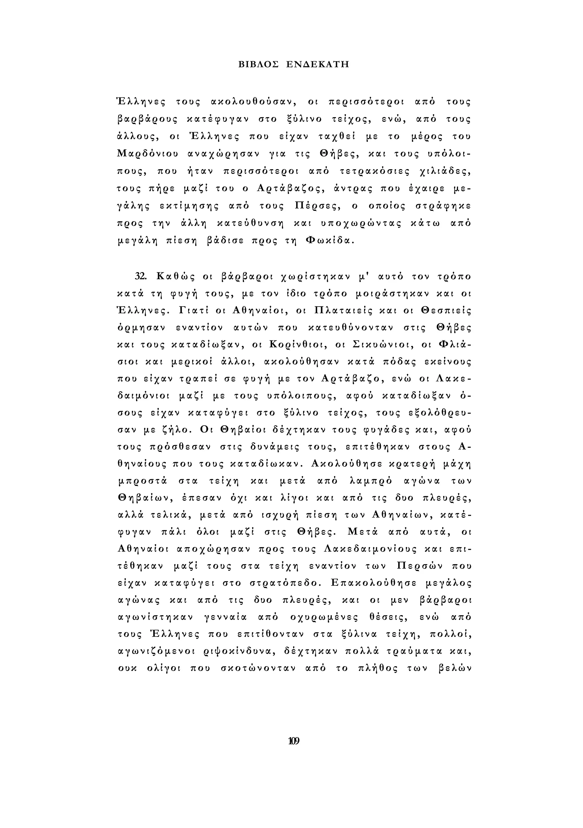 ΒΙΒΛΟΣ ΕΝΔΕΚΑΤΗ 
Έλληνες τους ακολουθούσαν, οι περισσότεροι από τους 
βαρβάρους κ α τ έ φ υ γ α ν στο ξύλινο τείχος, ενώ, από τους 
άλλους, οι Έλληνες που είχαν ταχθεί με το μέρος του 
Μαρδόνιου αναχώρησαν για τις Θήβες, και τους υπόλοι­πους, 
που ήταν περισσότεροι από τετρακόσιες χιλιάδες, 
τους πήρε μαζί του ο Αρτάβαζος, άντρας που έχαιρε με­γ 
ά λ ης ε κ τ ί μ η σ η ς από τους Πέρσες, ο οποίος στράφηκε 
προς την άλλη κ α τ ε ύ θ υ ν σ η και υ π ο χ ω ρ ώ ν τ α ς κ ά τ ω από 
μεγάλη πίεση βάδισε προς τη Φωκίδα. 
32. Κ α θ ώ ς οι βάρβαροι χ ω ρ ί σ τ η κ α ν μ' αυτό τον τρόπο 
κ α τ ά τη φ υ γ ή τους, με τον ίδιο τρόπο μοιράστηκαν και οι 
Έλληνες. Γ ι α τ ί οι Α θ η ν α ί ο ι , οι Π λ α τ α ι ε ί ς και οι Θεσπιείς 
όρμησαν εναντίον αυτών που κ α τ ε υ θ ύ ν ο ν τ α ν στις Θήβες 
και τους κ α τ α δ ί ω ξ α ν , οι Κορίνθιοι, οι Σ ι κ υ ώ ν ι ο ι , οι Φλιά- 
σιοι και μερικοί άλλοι, ακολούθησαν κ α τ ά πόδας εκείνους 
που είχαν τ ρ α π ε ί σε φ υ γ ή με τον Α ρ τ ά β α ζ ο , ενώ οι Λ α κ ε ­δαιμόνιοι 
μαζί με τους υπόλοιπους, αφού κ α τ α δ ί ω ξ α ν ό­σους 
είχαν κ α τ α φ ύ γ ε ι στο ξύλινο τείχος, τους εξολόθρευ­σαν 
με ζήλο. Οι Θηβαίοι δέχτηκαν τους φυγάδες κ α ι , αφού 
τους πρόσθεσαν στις δυνάμεις τους, ε π ι τ έ θ η κ α ν στους Α­θηναίους 
που τ ο υ ς κ α τ α δ ί ω κ α ν . Ακολούθησε κρατερή μάχη 
μπροστά στα τείχη και μετά από λαμπρό αγώνα των 
Θηβαίων, έπεσαν όχι και λίγοι και από τις δυο πλευρές, 
αλλά τ ε λ ι κ ά , μετά από ισχυρή π ί ε σ η τ ω ν Α θ η ν α ί ω ν , κ α τ έ ­φ 
υ γ α ν πάλι όλοι μαζί στις Θήβες. Μετά από αυτά, οι 
Αθηναίοι αποχώρησαν προς τους Λ α κ ε δ α ι μ ο ν ί ο υ ς και επι­τ 
έ θ η κ α ν μαζί τους στα τείχη εναντίον τ ω ν Περσών που 
είχαν κ α τ α φ ύ γ ε ι στο στρατόπεδο. Επακολούθησε μεγάλος 
α γ ώ ν α ς και από τις δυο πλευρές, και οι μεν βάρβαροι 
α γ ω ν ί σ τ η κ α ν γενναία από οχυρωμένες θέσεις, ενώ από 
τους Έλληνες που ε π ι τ ί θ ο ν τ α ν σ τ α ξ ύ λ ι ν α τ ε ί χ η , πολλοί, 
α γ ω ν ι ζ ό μ ε ν ο ι ριψοκίνδυνα, δέχτηκαν πολλά τ ρ α ύ μ α τ α κ α ι , 
ουκ ολίγοι που σκοτώνονταν από το πλήθος των βελών 
109 
 