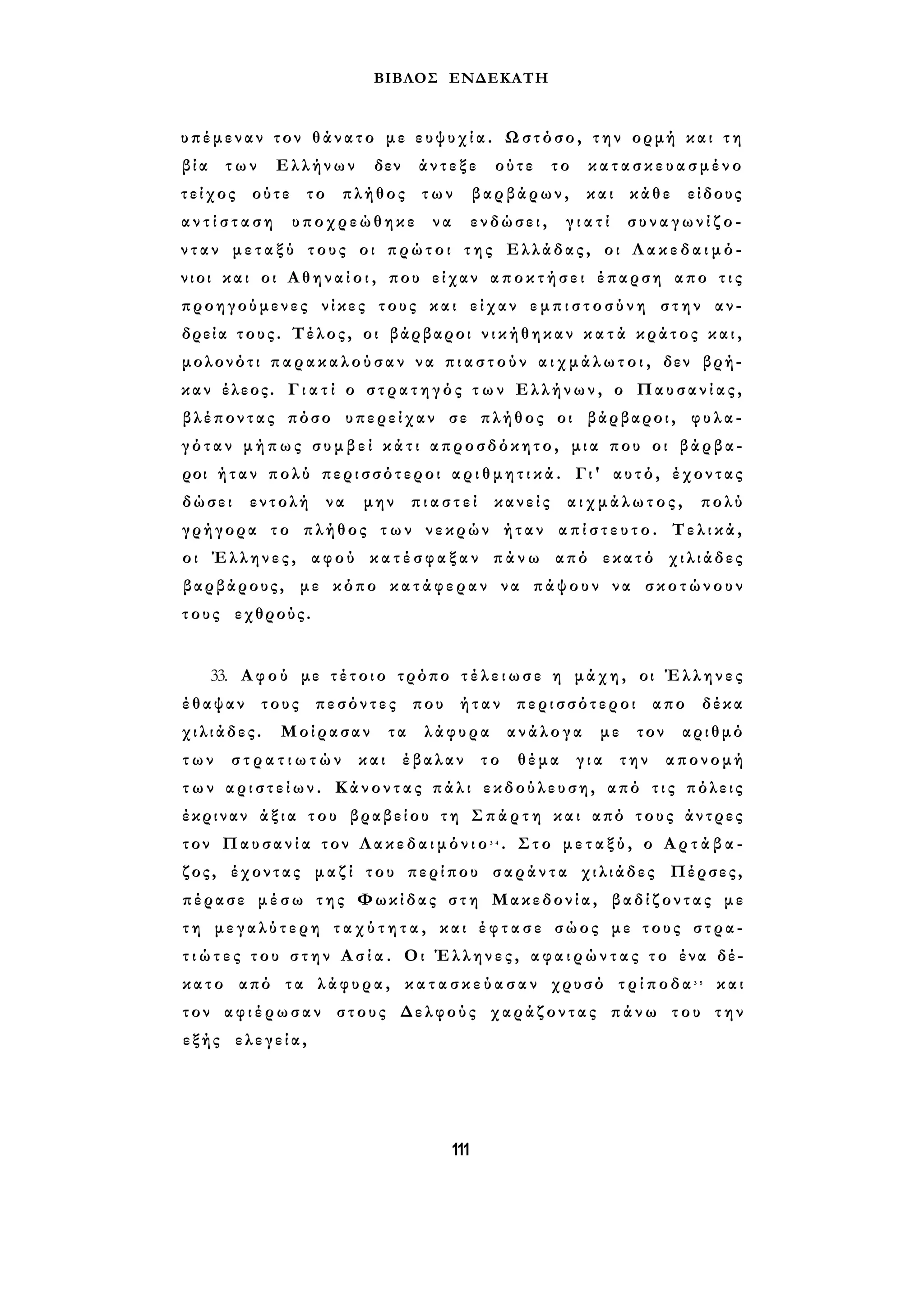 ΒΙΒΛΟΣ ΕΝΔΕΚΑΤΗ 
υπέμεναν τον θ ά ν α τ ο με ε υ ψ υ χ ί α . Ωστόσο, τ η ν ορμή και τ η 
β ία των Ελλήνων δεν άντεξε ούτε το κ α τ α σ κ ε υ α σ μ έ νο 
τείχος ούτε το πλήθος των βαρβάρων, και κάθε είδους 
α ν τ ί σ τ α σ η υποχρεώθηκε να ενδώσει, γ ι α τ ί σ υ ν α γ ω ν ί ζ ο ­ν 
τ α ν μ ε τ α ξ ύ τους οι πρώτοι τ η ς Ελλάδας, οι Λ α κ ε δ α ι μ ό ­νιοι 
και οι Α θ η ν α ί ο ι , που είχαν α π ο κ τ ή σ ε ι έπαρση απο τ ι ς 
προηγούμενες νίκες τους και είχαν ε μ π ι σ τ ο σ ύ ν η στην αν­δρεία 
τους. Τέλος, οι βάρβαροι ν ι κ ή θ η κ α ν κ α τ ά κράτος κ α ι , 
μολονότι π α ρ α κ α λ ο ύ σ α ν να π ι α σ τ ο ύ ν α ι χ μ ά λ ω τ ο ι , δεν βρή­καν 
έλεος. Γ ι α τ ί ο σ τ ρ α τ η γ ό ς τ ω ν Ελλήνων, ο Παυσανίας, 
βλέποντας πόσο υπερείχαν σε πλήθος οι βάρβαροι, φυλα­γ 
ό τ α ν μήπως σ υ μ β ε ί κ ά τ ι απροσδόκητο, μια που οι βάρβα­ροι 
ήταν πολύ περισσότεροι α ρ ι θ μ η τ ι κ ά . Γι' αυτό, έχοντας 
δώσει εντολή να μην π ι α σ τ ε ί κανείς α ι χ μ ά λ ω τ ο ς , πολύ 
γρήγορα το πλήθος τ ω ν νεκρών ήταν α π ί σ τ ε υ τ ο . Τελικά, 
οι Έλληνες, αφού κ α τ έ σ φ α ξ α ν π ά ν ω από εκατό χιλιάδες 
βαρβάρους, με κόπο κ α τ ά φ ε ρ α ν να πάψουν να σκοτώνουν 
τους εχθρούς. 
33. Αφού με τ έ τ ο ι ο τρόπο τ έ λ ε ι ω σ ε η μάχη, οι Έλληνες 
έθαψαν τους πεσόντες που ήταν περισσότεροι απο δέκα 
χιλιάδες. Μοίρασαν τα λάφυρα ανάλογα με τον αριθμό 
τ ω ν σ τ ρ α τ ι ω τ ώ ν και έβαλαν το θέμα για την απονομή 
τ ω ν α ρ ι σ τ ε ί ω ν . Κάνοντας πάλι εκδούλευση, από τ ι ς πόλεις 
έκριναν ά ξ ι α του βραβείου τη Σ π ά ρ τ η και από τους άντρες 
τον Παυσανία τον Λ α κ ε δ α ι μ ό ν ι ο 3 4 . Στο μ ε τ α ξ ύ , ο Α ρ τ ά β α - 
ζος, έχοντας μαζί του περίπου σαράντα χιλιάδες Πέρσες, 
πέρασε μ έ σ ω της Φωκίδας σ τ η Μακεδονία, βαδίζοντας με 
τ η μεγαλύτερη τ α χ ύ τ η τ α , και έ φ τ α σ ε σώος με τους στρα­τ 
ι ώ τ ε ς του σ τ η ν Α σ ί α . Οι Έλληνες, α φ α ι ρ ώ ν τ α ς τ ο ένα δέ­κατο 
από τα λάφυρα, κ α τ α σ κ ε ύ α σ α ν χρυσό τ ρ ί π ο δ α 3 5 και 
τον α φ ι έ ρ ω σ αν στους Δελφούς χαράζοντας πάνω του την 
εξής ελεγεία, 
111 
 