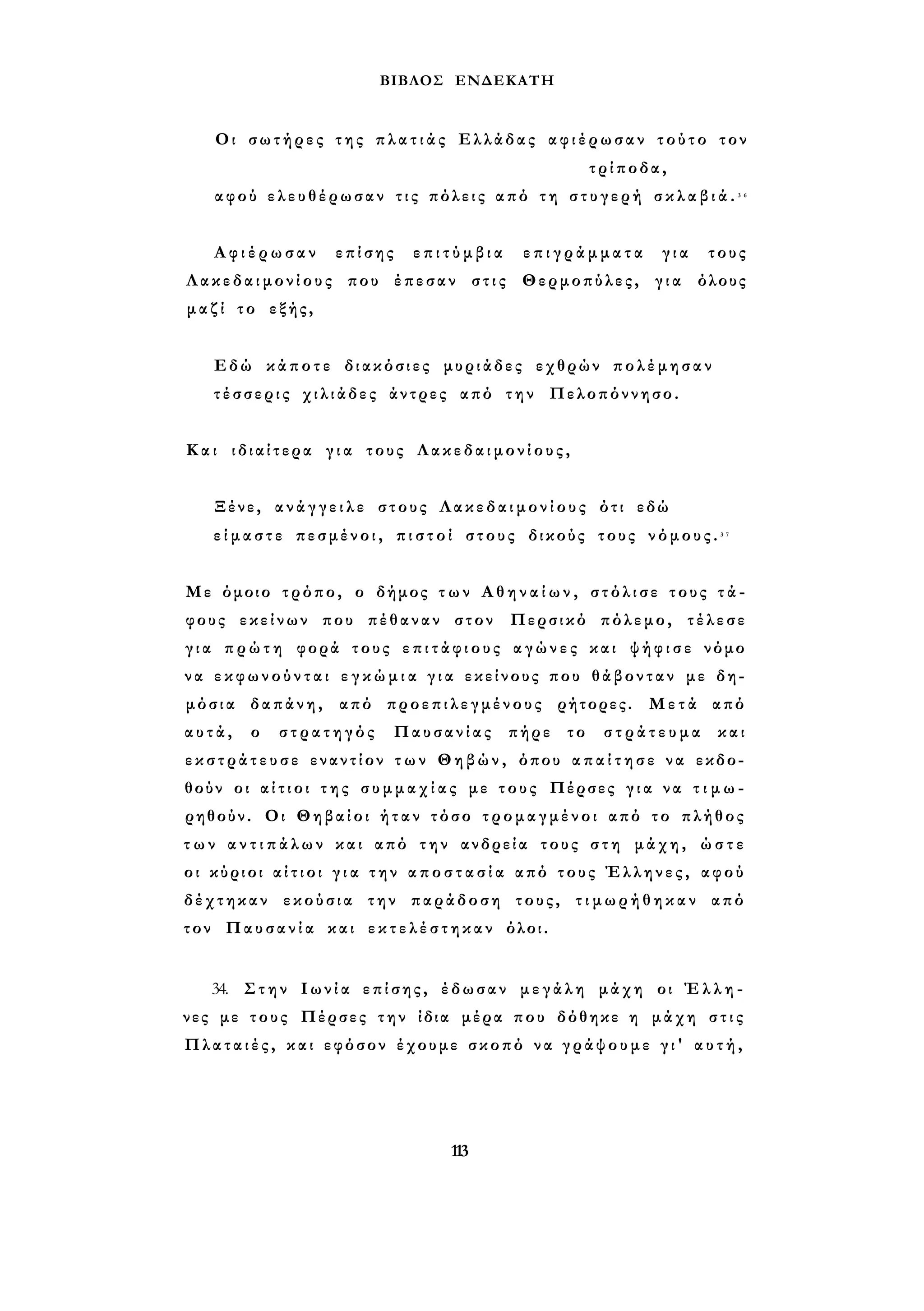 ΒΙΒΛΟΣ ΕΝΔΕΚΑΤΗ 
Οι σωτήρες της π λ α τ ι ά ς Ελλάδας αφιέρωσαν τούτο τον 
τρίποδα, 
αφού ελευθέρωσαν τ ι ς πόλεις από τ η σ τ υ γ ε ρ ή σ κ λ α β ι ά . 3 6 
Α φ ι έ ρ ω σ α ν επίσης ε π ι τ ύ μ β ι α ε π ι γ ρ ά μ μ α τ α για τους 
Λ α κ ε δ α ι μ ο ν ί ο υ ς που έπεσαν στις Θερμοπύλες, για όλους 
μ α ζ ί το εξής, 
Εδώ κάποτε διακόσιες μυριάδες εχθρών πολέμησαν 
τ έ σ σ ε ρ ι ς χιλιάδες άντρες από την Πελοπόννησο. 
Και ιδιαίτερα γ ι α τους Λ α κ ε δ α ι μ ο ν ί ο υ ς , 
Ξένε, α ν ά γ γ ε ι λ ε στους Λ α κ ε δ α ι μ ο ν ί ο υ ς ότι εδώ 
ε ί μ α σ τ ε πεσμένοι, π ι σ τ ο ί στους δικούς τους ν ό μ ο υ ς . 3 7 
Με όμοιο τρόπο, ο δήμος τ ω ν Α θ η ν α ί ω ν , σ τ ό λ ι σ ε τους τ ά ­φους 
εκείνων που πέθαναν στον Περσικό πόλεμο, τέλεσε 
γ ι α π ρ ώ τ η φορά τους ε π ι τ ά φ ι ο υ ς α γ ώ ν ε ς και ψ ή φ ι σ ε νόμο 
ν α ε κ φ ω ν ο ύ ν τ α ι ε γ κ ώ μ ι α γ ι α εκείνους που θάβονταν με δη­μόσια 
δαπάνη, από προεπιλεγμένους ρήτορες. Μετά από 
α υ τ ά , ο στρατηγός Παυσανίας πήρε το σ τ ρ ά τ ε υ μ α και 
ε κ σ τ ρ ά τ ε υ σ ε εναντίον τ ω ν Θηβών, όπου α π α ί τ η σ ε να εκδο­θούν 
οι α ί τ ι ο ι τ η ς σ υ μ μ α χ ί α ς με τους Πέρσες γ ι α να τ ι μ ω ­ρηθούν. 
Οι Θηβαίοι ή τ α ν τόσο τρομαγμένοι από το πλήθος 
τ ω ν α ν τ ι π ά λ ω ν και από την ανδρεία τους σ τ η μάχη, ώ σ τ ε 
οι κύριοι α ί τ ι ο ι γ ι α τ η ν α π ο σ τ α σ ί α από τους Έλληνες, αφού 
δέχτηκαν εκούσια την παράδοση τους, τ ι μ ω ρ ή θ η κ α ν από 
τον Παυσανία και ε κ τ ε λ έ σ τ η κ α ν όλοι. 
34. Στην Ι ω ν ί α επίσης, έδωσαν μεγάλη μάχη οι Έ λ λ η ­νες 
με τους Πέρσες την ίδια μέρα που δόθηκε η μάχη σ τ ι ς 
Πλαταιές, και εφόσον έχουμε σκοπό να γράψουμε γ ι ' α υ τ ή , 
113 
 