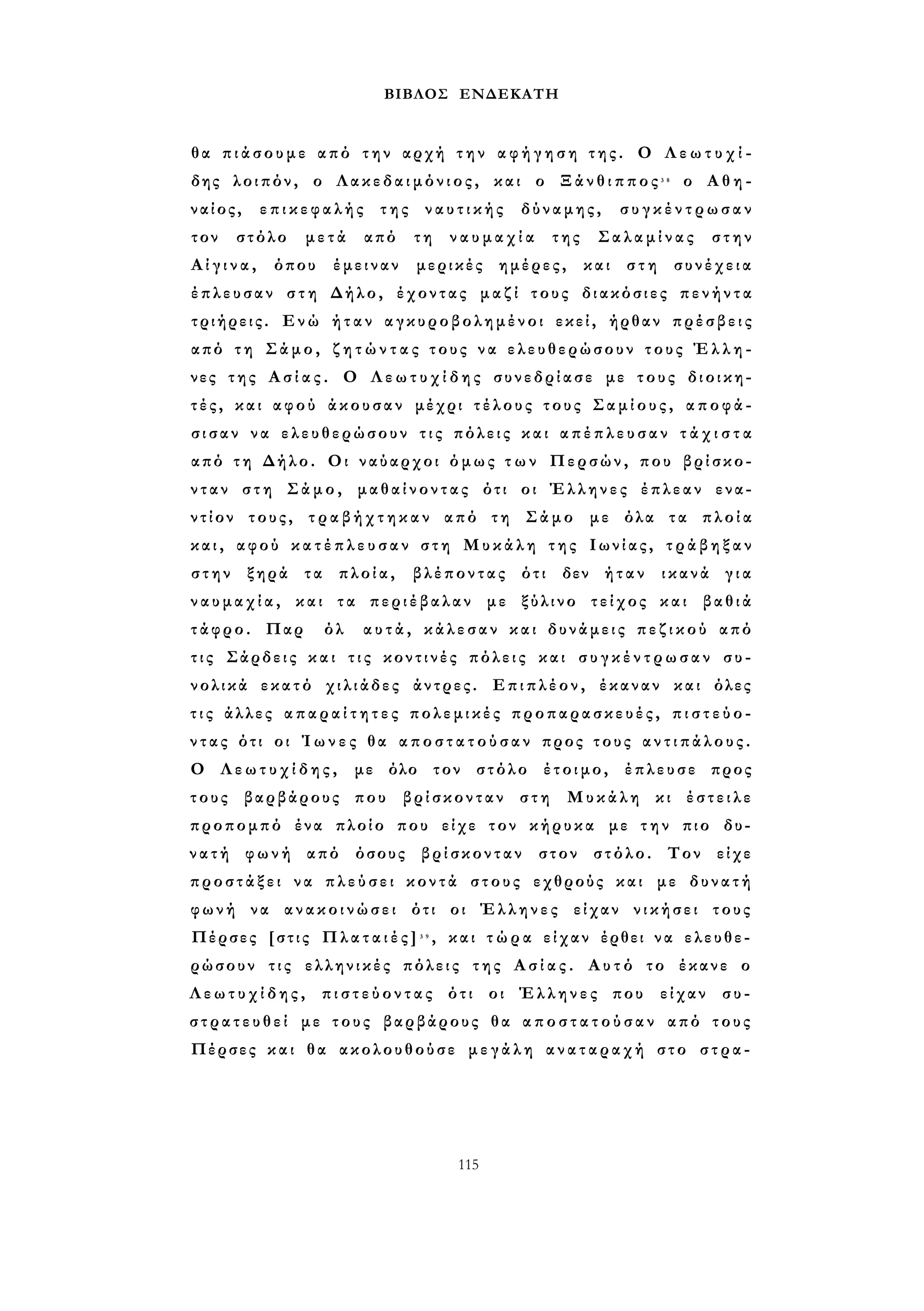 ΒΙΒΛΟΣ ΕΝΔΕΚΑΤΗ 
θα π ι ά σ ο υ μ ε από την αρχή τ η ν α φ ή γ η σ η τ η ς . Ο Λ ε ω τ υ χ ί ­δης 
λοιπόν, ο Λακεδαιμόνιος, και ο Ξ ά ν θ ι π π ο ς 3 8 ο Α θ η ­ναίος, 
επικεφαλής της ν α υ τ ι κ ή ς δύναμης, σ υ γ κ έ ν τ ρ ω σ α ν 
τον στόλο μετά από τη ν α υ μ α χ ί α της Σαλαμίνας στην 
Α ί γ ι ν α , όπου έμειναν μερικές ημέρες, και στη συνέχεια 
έπλευσαν σ τ η Δήλο, έχοντας μαζί τους διακόσιες π ε ν ή ν τ α 
τριήρεις. Ενώ ήταν αγκυροβολημένοι εκεί, ήρθαν πρέσβεις 
από τη Σάμο, ζ η τ ώ ν τ α ς τους ν α ελευθερώσουν τους Έ λ λ η ­νες 
της Α σ ί α ς . Ο Λ ε ω τ υ χ ί δ η ς συνεδρίασε με τους διοικη­τ 
έ ς , και αφού άκουσαν μέχρι τ έ λ ο υ ς τους Σ α μ ί ο υ ς , αποφά­σ 
ι σ α ν να ελευθερώσουν τ ι ς πόλεις και α π έ π λ ε υ σ α ν τ ά χ ι σ τ α 
από τ η Δήλο. Οι ναύαρχοι όμως τ ω ν Περσών, που βρίσκο­νταν 
στη Σάμο, μαθαίνοντας ότι οι Έλληνες έπλεαν ενα­ντίον 
τους, τ ρ α β ή χ τ η κ α ν από τη Σάμο με όλα τα πλοία 
κ α ι , αφού κ α τ έ π λ ε υ σ α ν στη Μυκάλη της Ιωνίας, τ ρ ά β η ξ α ν 
στην ξηρά τα πλοία, βλέποντας ότι δεν ήταν ικανά για 
ν α υ μ α χ ί α , και τα περιέβαλαν με ξύλινο τείχος και βαθιά 
τάφρο. Παρ όλ αυτά, κάλεσαν και δυνάμεις π ε ζ ι κ ο ύ από 
τ ι ς Σάρδεις κ α ι τ ι ς κοντινές πόλεις και σ υ γ κ έ ν τ ρ ω σ α ν συ­νολικά 
εκατό χιλιάδες άντρες. Επιπλέον, έκαναν και όλες 
τ ι ς άλλες α π α ρ α ί τ η τ ε ς πολεμικές προπαρασκευές, π ι σ τ ε ύ ο ­ν 
τ α ς ότι οι Ί ω ν ε ς θα α π ο σ τ α τ ο ύ σ α ν προς τους α ν τ ι π ά λ ο υ ς . 
Ο Λ ε ω τ υ χ ί δ η ς , με όλο τον στόλο έτοιμο, έπλευσε προς 
τους βαρβάρους που βρίσκονταν στη Μυκάλη κι έστειλε 
προπομπό ένα πλοίο που είχε τον κήρυκα με τ η ν πιο δυ­ν 
α τ ή φωνή από όσους βρίσκονταν στον στόλο. Τον είχε 
προστάξει να π λ ε ύ σ ε ι κοντά στους εχθρούς και με δυνατή 
φωνή να ανακοινώσει ότι οι Έλληνες είχαν νικήσει τους 
Πέρσες [στις Π λ α τ α ι έ ς ] 3 9 , και τ ώ ρ α είχαν έρθει να ελευθε­ρώσουν 
τις ελληνικές πόλεις της Α σ ί α ς . Αυτό το έκανε ο 
Λ ε ω τ υ χ ί δ η ς , π ι σ τ ε ύ ο ν τ α ς ότι οι Έλληνες που είχαν συ- 
σ τ ρ α τ ε υ θ ε ί με τους βαρβάρους θα α π ο σ τ α τ ο ύ σ α ν από τους 
Πέρσες και θα ακολουθούσε μ ε γ ά λ η αναταραχή στο στρα- 
115 
 