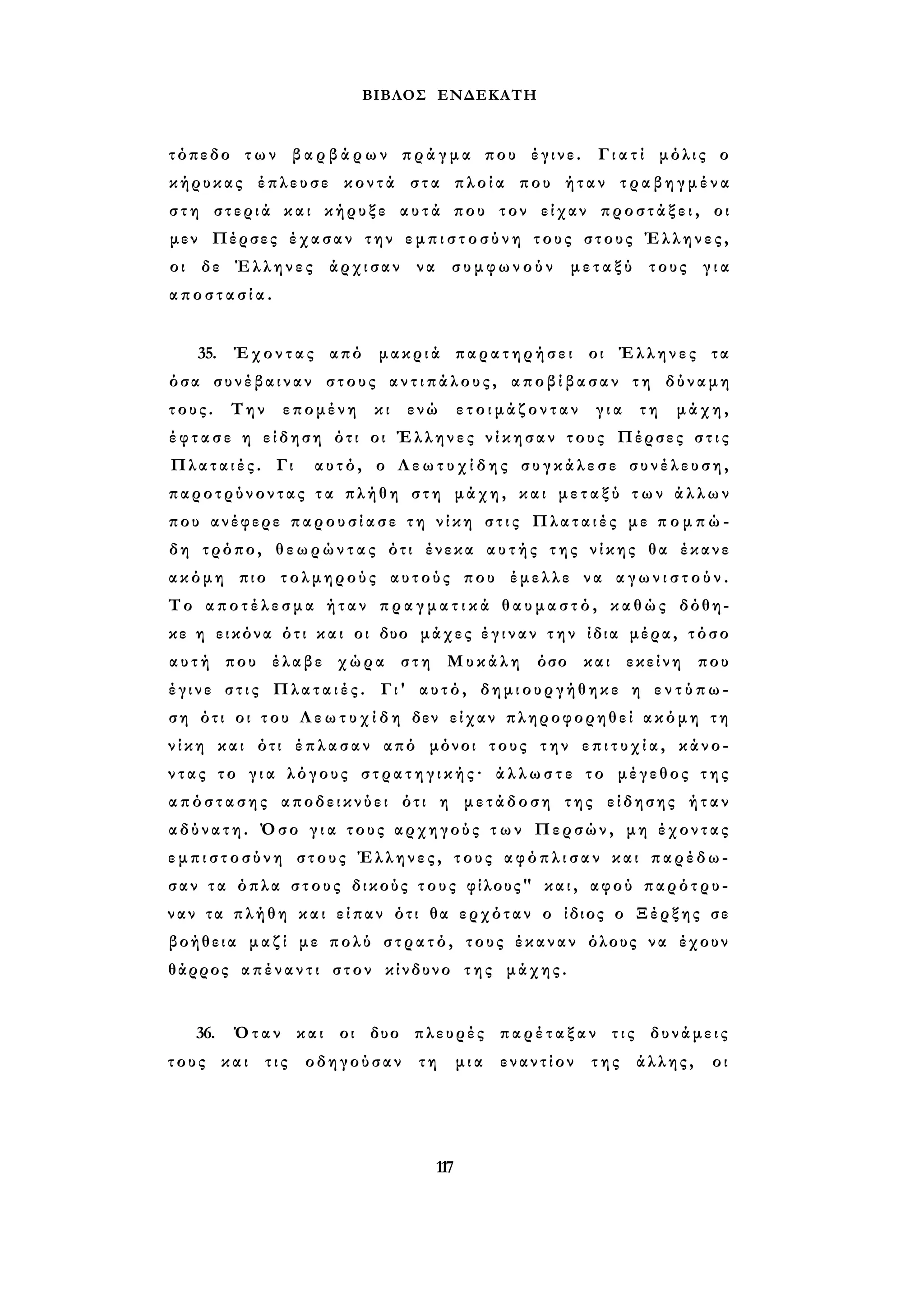 ΒΙΒΛΟΣ ΕΝΔΕΚΑΤΗ 
τόπεδο των β α ρ β ά ρ ω ν π ρ ά γ μ α που έγινε. Γ ι α τ ί μόλις ο 
κήρυκας έπλευσε κοντά στα πλοία που ήταν τ ρ α β η γ μ έ ν α 
σ τ η στεριά και κήρυξε αυτά που τον είχαν π ρ ο σ τ ά ξ ε ι , οι 
μεν Πέρσες έχασαν την ε μ π ι σ τ ο σ ύ ν η τους στους Έλληνες, 
οι δε Έλληνες άρχισαν να συμφωνούν μεταξύ τους γ ι α 
α π ο σ τ α σ ί α . 
35. Έχοντας από μακριά παρατηρήσει οι Έλληνες τα 
όσα συνέβαιναν στους α ν τ ι π ά λ ο υ ς , αποβίβασαν τη δύναμη 
τους. Την επομένη κι ενώ ε τ ο ι μ ά ζ ο ν τ α ν για τη μάχη, 
έ φ τ α σ ε η είδηση ότι οι Έλληνες ν ί κ η σ α ν τους Πέρσες σ τ ι ς 
Πλαταιές. Γι αυτό, ο Λ ε ω τ υ χ ί δ η ς σ υ γ κ ά λ ε σ ε σ υ ν έ λ ε υ σ η , 
παροτρύνοντας τ α πλήθη στη μάχη, και μ ε τ α ξ ύ τ ω ν ά λ λ ω ν 
που ανέφερε π α ρ ο υ σ ί α σ ε τ η ν ί κ η σ τ ι ς Πλαταιές με π ο μ π ώ ­δη 
τρόπο, θ ε ω ρ ώ ν τ α ς ότι ένεκα α υ τ ή ς της νίκης θα έκανε 
ακόμη πιο τολμηρούς αυτούς που έμελλε να α γ ω ν ι σ τ ο ύ ν . 
Το α π ο τ έ λ ε σ μ α ήταν π ρ α γ μ α τ ι κ ά θ α υ μ α σ τ ό , καθώς δόθη­κε 
η εικόνα ότι κ α ι οι δυο μάχες έ γ ι ν α ν τ η ν ίδια μέρα, τόσο 
α υ τ ή που έλαβε χώρα στη Μυκάλη όσο και εκείνη που 
έγινε σ τ ι ς Πλαταιές. Γι' αυτό, δημιουργήθηκε η ε ν τ ύ π ω ­ση 
ότι οι του Λ ε ω τ υ χ ί δ η δεν είχαν πληροφορηθεί ακόμη τη 
ν ί κ η και ότι έπλασαν από μόνοι τους την ε π ι τ υ χ ί α , κάνο­ν 
τ α ς το γ ι α λόγους σ τ ρ α τ η γ ι κ ή ς · ά λ λ ω σ τ ε το μέγεθος της 
α π ό σ τ α σ η ς αποδεικνύει ότι η μετάδοση της είδησης ήταν 
αδύνατη. Όσο γ ι α τους αρχηγούς τ ω ν Περσών, μη έχοντας 
ε μ π ι σ τ ο σ ύ ν η στους Έλληνες, τους α φ ό π λ ι σ α ν και παρέδω­σαν 
τ α όπλα στους δικούς τους φίλους" και, αφού παρότρυ­ναν 
τα πλήθη και είπαν ότι θα ερχόταν ο ίδιος ο Ξέρξης σε 
βοήθεια μαζί με πολύ στρατό, τους έκαναν όλους να έχουν 
θάρρος απέναντι στον κίνδυνο της μάχης. 
36. Όταν και οι δυο πλευρές παρέταξαν τις δυνάμεις 
τους και τις οδηγούσαν τη μια εναντίον της άλλης, οι 
117 
 
