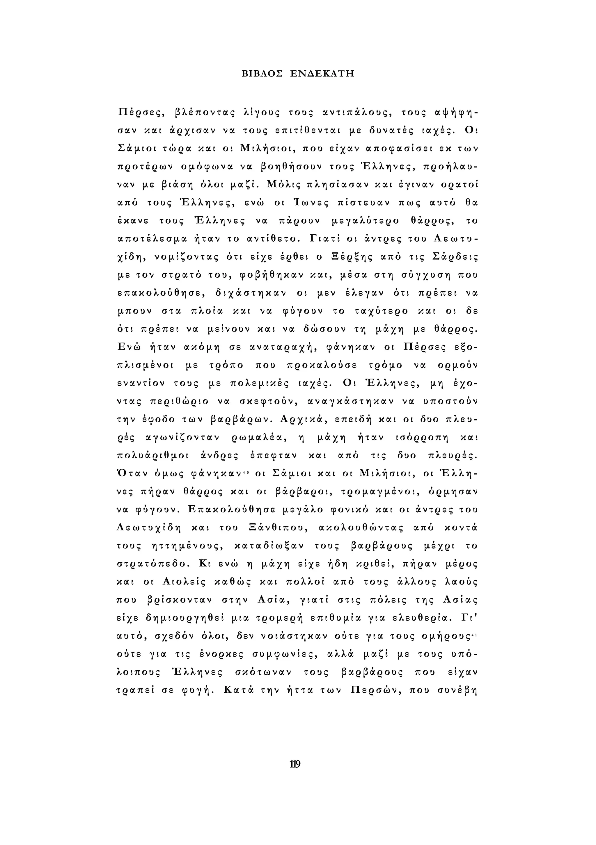 ΒΙΒΛΟΣ ΕΝΔΕΚΑΤΗ 
Πέρσες, βλέποντας λίγους τους α ν τ ι π ά λ ο υ ς , τους α ψ ή φ η ­σαν 
και άρχισαν να τους ε π ι τ ί θ ε ν τ α ι με δυνατές ιαχές. Οι 
Σάμιοι τ ώ ρ α και οι Μιλήσιοι, που είχαν α π ο φ α σ ί σ ε ι εκ τ ω ν 
προτέρων ομόφωνα να βοηθήσουν τους Έλληνες, προήλαυ- 
ναν με βιάση όλοι μ α ζ ί . Μόλις π λ η σ ί α σ α ν και έγιναν ορατοί 
από τους Έλληνες, ενώ οι Ί ω ν ε ς π ί σ τ ε υ α ν πως αυτό θα 
έκανε τους Έλληνες να πάρουν μεγαλύτερο θάρρος, το 
α π ο τ έ λ ε σ μ α ήταν το α ν τ ί θ ε τ ο . Γ ι α τ ί οι άντρες του Λ ε ω τ υ - 
χίδη, νομίζοντας ότι είχε έρθει ο Ξέρξης από τ ι ς Σάρδεις 
με τον στρατό τ ο υ , φοβήθηκαν κ α ι , μέσα σ τ η σ ύ γ χ υ σ η που 
επακολούθησε, δ ι χ ά σ τ η κ α ν οι μεν έλεγαν ότι πρέπει να 
μπουν στα πλοία και να φύγουν το ταχύτερο και οι δε 
ότι πρέπει να μείνουν και να δώσουν τη μάχη με θάρρος. 
Ενώ ήταν ακόμη σε αναταραχή, φάνηκαν οι Πέρσες εξο­πλισμένοι 
με τρόπο που προκαλούσε τρόμο να ορμούν 
εναντίον τους με πολεμικές ιαχές. Οι Έλληνες, μη έχο­ν 
τ α ς περιθώριο να σκεφτούν, α ν α γ κ ά σ τ η κ α ν να υποστούν 
τ η ν έφοδο τ ω ν βαρβάρων. Α ρ χ ι κ ά , επειδή και οι δυο π λ ε υ ­ρές 
α γ ω ν ί ζ ο ν τ α ν ρωμαλέα, η μάχη ήταν ισόρροπη και 
πολυάριθμοι άνδρες έπεφταν και από τις δυο πλευρές. 
Όταν όμως φ ά ν η κ α ν 4 0 οι Σάμιοι και οι Μιλήσιοι, οι Έ λ λ η ­νες 
πήραν θάρρος και οι βάρβαροι, τρομαγμένοι, όρμησαν 
ν α φύγουν. Επακολούθησε μεγάλο φονικό και οι άντρες τ ο υ 
Λ ε ω τ υ χ ί δ η και του Ξάνθιπου, ακολουθώντας από κοντά 
τους ηττημένους, κ α τ α δ ί ω ξ α ν τους βαρβάρους μέχρι το 
στρατόπεδο. Κι ενώ η μάχη είχε ήδη κριθεί, πήραν μέρος 
και οι Αιολείς κ α θ ώ ς και πολλοί από τους άλλους λαούς 
που βρίσκονταν στην Ασία, γ ι α τ ί σ τ ι ς πόλεις της Α σ ί α ς 
είχε δημιουργηθεί μια τρομερή ε π ι θ υ μ ί α γ ι α ελευθερία. Γι' 
αυτό, σχεδόν όλοι, δεν ν ο ι ά σ τ η κ α ν ούτε γ ι α τους ομήρους4 1 
ούτε γ ι α τις ένορκες σ υ μ φ ω ν ί ε ς , αλλά μαζί με τους υπό­λοιπους 
Έλληνες σκότωναν τους βαρβάρους που είχαν 
τ ρ α π ε ί σε φ υ γ ή . Κ α τ ά τ η ν ή τ τ α τ ω ν Περσών, που συνέβη 
119 
 