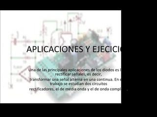 APLICACIONES Y EJECICIOS Una de las principales aplicaciones de los diodos es la de rectificar señales, es decir, transformar una señal alterna en una continua. En este trabajo se estudian dos circuitos rectificadores, el de media onda y el de onda completa . 