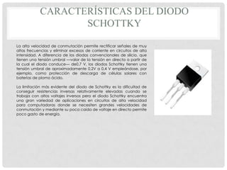 CARACTERÍSTICAS DEL DIODO
                   SCHOTTKY

La alta velocidad de conmutación permite rectificar señales de muy
altas frecuencias y eliminar excesos de corriente en circuitos de alta
intensidad. A diferencia de los diodos convencionales de silicio, que
tienen una tensión umbral —valor de la tensión en directa a partir de
la cual el diodo conduce— de0,7 V, los diodos Schottky tienen una
tensión umbral de aproximadamente 0,2V a 0,4 V empleándose, por
ejemplo, como protección de descarga de células solares con
baterías de plomo ácido.

La limitación más evidente del diodo de Schottky es la dificultad de
conseguir resistencias inversas relativamente elevadas cuando se
trabaja con altos voltajes inversos pero el diodo Schottky encuentra
una gran variedad de aplicaciones en circuitos de alta velocidad
para computadoras donde se necesiten grandes velocidades de
conmutación y mediante su poca caída de voltaje en directo permite
poco gasto de energía.
 