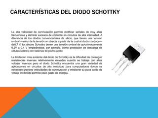 CARACTERÍSTICAS DEL DIODO SCHOTTKY


La alta velocidad de conmutación permite rectificar señales de muy altas
frecuencias y eliminar excesos de corriente en circuitos de alta intensidad. A
diferencia de los diodos convencionales de silicio, que tienen una tensión
umbral —valor de la tensión en directa a partir de la cual el diodo conduce—
de0,7 V, los diodos Schottky tienen una tensión umbral de aproximadamente
0,2V a 0,4 V empleándose, por ejemplo, como protección de descarga de
células solares con baterías de plomo ácido.

La limitación más evidente del diodo de Schottky es la dificultad de conseguir
resistencias inversas relativamente elevadas cuando se trabaja con altos
voltajes inversos pero el diodo Schottky encuentra una gran variedad de
aplicaciones en circuitos de alta velocidad para computadoras donde se
necesiten grandes velocidades de conmutación y mediante su poca caída de
voltaje en directo permite poco gasto de energía.
 