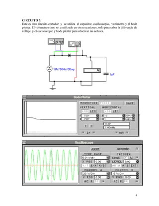 CIRCUITO 3.
Este es otro circuito cortador y se utiliza el capacitor, osciloscopio, voltímetro y el bode
plotter. El voltmetro como se a utilizado en otras ocasiones, solo para saber la diferencia de
voltaje, y el osciloscopio y bode plotter para observar las señales.




                                                                                            4
 