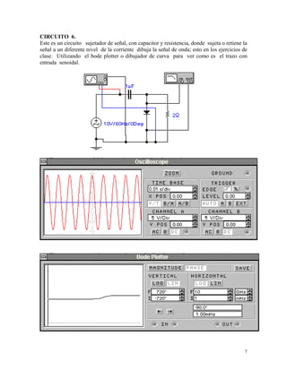 CIRCUITO 6.
Este es un circuito sujetador de señal, con capacitor y resistencia, donde sujeta o retiene la
señal a un diferente nivel de la corriente dibuja la señal de onda; esto en los ejercicios de
clase. Utilizando el bode plotter o dibujador de curva para ver como es el trazo con
entrada senoidal.




                                                                                            7
 