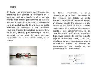 DIODO

Un diodo es un componente electrónico de dos        De forma simplificada,           la curva
terminales que permite la circulación de la         característica de un diodo (I-V) consta de
corriente eléctrica a través de él en un solo       dos regiones: por debajo de cierta
sentido. Este término generalmente se usa para      diferencia de potencial, se comporta como
referirse al diodo semiconductor, el más común      un circuito abierto (no conduce), y por
en la actualidad; consta de una pieza de cristal    encima de ella como un circuito cerrado
semiconductor conectada a dos terminales            con una resistencia eléctrica muy pequeña.
eléctricos. El diodo de vacío (que actualmente ya   Debido a este comportamiento, se les
no se usa, excepto para tecnologías de alta         suele denominar rectificadores, ya que son
potencia) es un tubo de vacío con dos               dispositivos capaces de suprimir la parte
electrodos: una lámina como ánodo, y un             negativa de cualquier señal, como paso
cátodo.                                             inicial para convertir una corriente alterna
                                                    en corriente continua. Su principio de
                                                    funcionamiento está basado en los
                                                    experimentos de Lee De Forest.
 