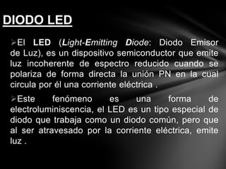 El LED (Light-Emitting Diode: Diodo Emisor
de Luz), es un dispositivo semiconductor que emite
luz incoherente de espectro reducido cuando se
polariza de forma directa la unión PN en la cual
circula por él una corriente eléctrica .
Este fenómeno es una forma de
electroluminiscencia, el LED es un tipo especial de
diodo que trabaja como un diodo común, pero que
al ser atravesado por la corriente eléctrica, emite
luz .
DIODO LED
 