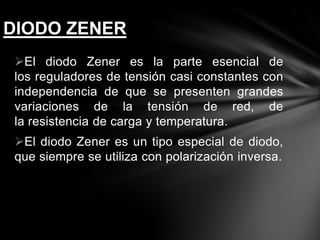 El diodo Zener es la parte esencial de
los reguladores de tensión casi constantes con
independencia de que se presenten grandes
variaciones de la tensión de red, de
la resistencia de carga y temperatura.
El diodo Zener es un tipo especial de diodo,
que siempre se utiliza con polarización inversa.
DIODO ZENER
 